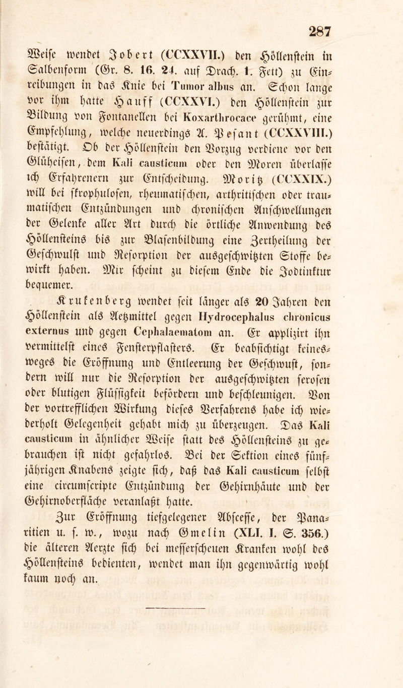 SBelfc menbet 3 ob ert (CCXXVII.) ben £öllenftein in Salbenform (®r. 8. 16. 24, auf Dracp. 1. gen) zu Ein* reibungen in ba3 Änie bet Tumor albus an. Schon lange ^or ipin patte §auff (CCXXVI.) ben ^öHenftein jur Gilbung »oit Fontanellen bet Koxarthrocace gerühmt/ eine Empfehlung, melcpe neuerbinge 21. efant (CCXXVI1I.) befiätigt. £)b bei* ^ollenftein ben Vorzug »erbiene »or ben ©lüpetfen, bem Kali causticum ober ben SÄoren überlaffe tep Erfahrenem zur Entfcheibung. 93? o r i p (CCXXIX.) null bei ffroppulofen, rpeumatifepert, artfjritifcben ober trau* matifepen Etttjünbungen uitb epronifepen Slnfcpmellungen ber ©elenle aller 2lrt burep bie örtlicpe Slnmenbung be$ ^ollenftetn^ bi6 zur 33lafenbtlbung eine 3ei'iheilung ber ©efepmulft uitb 0?eforption ber auggefepmipten Stoffe be* mirft paben. 9J?ir fepeiitt zu biefem Ettbe bie 3obtinftur bequemer. 4t rufettberg menbet feit langer als 20 Sapren ben «Jpöllenftein al3 Slepmittel gegen Hydroccplialus chronicus externus unb gegen Ceplialaematom an. Er applijirt ipn »ermittelft eineg genfterpflafterS. Er beabfieptigt feinet t»egeö bie Eröffnung unb Entleerung ber ©efepmuft, fon* bern mill nur bie Dieforption ber au^gefepmipten ferofen ober blutigen glüfftgfeit beförbern unb befcpleunigen. 53on ber »ortreffliepen SBirfung biefeö Verfahrens habe icp mie* berpolt (Gelegenheit gehabt miep zu überzeugen. £>aS Kali causticum in äpttlicper SÖeife ftatt beS §öllenfteinS zu ge* brauepen ift niept gefahrlos. 33ei ber Seition eines fünf* jäprigen 4tnabenS zeigte fiep, bap baS Kali causticum felbft eine circumfcripte Entzünbmtg ber ©epirnpäute unb ber ©epirnoberflacpe »eranlapt patte. 3ur Eröffnung tiefgelegener 3lbfceffe, ber *)3uua* ritien u. f. m., mozu naep ©melin (XLI. I. S. 356.) bie älteren Merzte fiep bei mefferfepeuen Jtranlen mohl bcS ^ölienfteinS bebienten, menbet man ipn gegenmärtig mopl faum noep an.