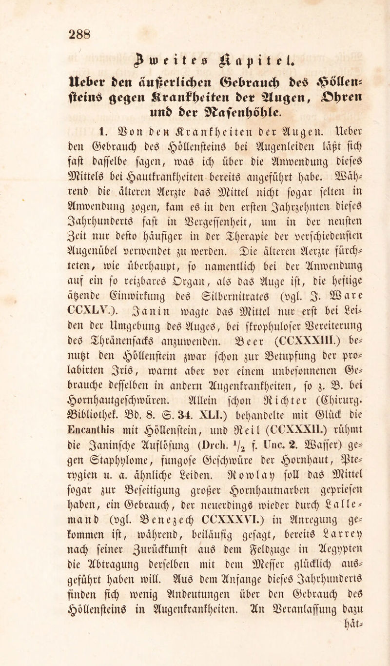 ^weites et p i t t U Hebet ben ätif|etHd)ett (Sebtaud) *^o(le«s ftetn$ gefeit Sltanffjdten bet sHu<$en, Sitten unfc bet 3lafen1)öfyle. 1. $on ben Ära ntfeiten ber Ein gen. lieber ben ©ebrauch beS Rollen ft ein 3 bei Elugenleiben läßt fiel) faft baffelbe fagen, was ich über bie Elnwenbung biefeS Mittels bei ^autfvanffyeiten bereite angeführt fyabe. SÖBa\y renb bie älteren Siebte baS Mittel nicht fogar feiten in Eltnwenbung sogen, tarn eS in ben erften 3al)rjel)nten biefeS 3al)rf)unbert6 faft in ESergeffenheit, um in ber neuften 3eit nur befto häufiger in Oer £l)erapie ber oerfchiebenften Elugenübel oerwenbet su werben. 3)ie älteren Eteqte fürch- teten, wie überhaupt, fo namentlich bei ber Elnwenbung auf ein fo reizbares Drgan, als baS Eluge ift, bie hefltge äpenbe ©tnwirlung beS ©ilbernitrateS (ogl. 3. SBare CCXLV.). 3 an in wagte baS Mittel nur erft bet EeU ben ber Umgebung beSElugeS, bei ffrop>I)ulofct Vereiterung beS S^wänenfacfs anjuwenben. E3eer (CCXXXI1I.) be* nupt ben ^öllenftein §war fchon §ur ESetupfung ber pro- labirten 3nö, warnt aber oor einem uttbefonnenen ©e* brauche beffelben in anbern Elugenfranfheiten, fo $. E3. bei §ornhautgefd)WÜren. Allein fchon dichter ((Chirurg. S5ibliotl)ef. E3b. 8. ©. 34. XLI.) bejubelte mit ©lud bie Encanthis mit §öltenftein, unb 91 eil (CCXXX11.) rühmt bie 3aninfd)e Eluflofung (Dreh. x/2 f. Unc. 2. EBaffer) ge- gen ©taphplome, fungofe ©efchwüre ber Hornhaut, *ßte* tpgien u. a. ähnliche Eeiben. 9bowlap foll baS Mittel fogar aur E3efeitigung großer ^ornhautnarben gepriefen haben, ein©ebrauch, ber neuerbingS wieber burch Ealle* ntanb (ogl. ^Bene^ech CCXXXVI.) in Stnregung ge- fommen ift, währenb, beiläufig gefagt, bereits Earrep nach feiner 3utücffunft aus bem gelbjuge in Elegppten bie Abtragung berfelben mit bem Keffer glücflicp auS- geführt haben will. EluS bem Anfänge biefeS 3alwhmtbertS flnbert fiep wenig Einbeulungen über ben ©ebrauep beS ^öllenfteinS in Elugenfranfpeiten. Ein 33eranlaffung baju pät-