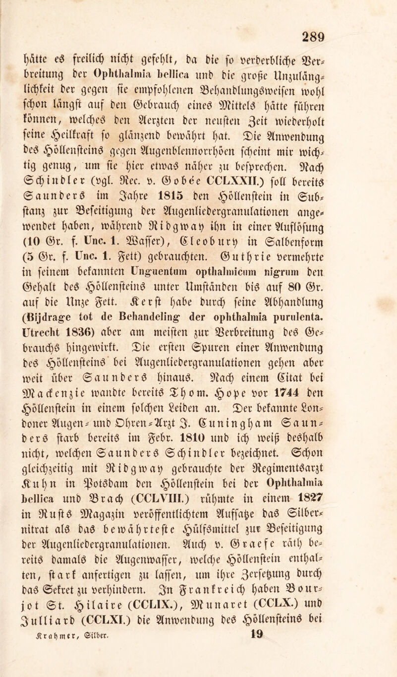 fyßttc e3 fretltc^ nicpt gefehlt, ba bie fo verberbftc^e Ver^ breitung ber Ophthalmia bellica unb bie große Uitsutäng* (ic^feit ber gegen fte empfohlenen VebanbtungSmeifen mot)I Wo n lang ft auf ben ©ebraucp etneö kittete hätte führen tonnen, metcpeS ben Siebten ber neuften Seit mieberfmtt feine §eilfraft fo gläitsenb bemäprt t)at. 3)ie 2lnmenbung be^ §6ttenftein3 gegen 5(ugenb(ennorrt)5en fcbeint mir mid^ tig genug, um fte fyier etmaS näher su befprecben. Vad) ©djinbler (ogt. 3tee. ». ©obee CCLXXII.) foll bereite ©aunberS im 3al)re 1815 ben ^öltenftetn in ©ub* ftans %ut Vefeitigung ber Slugenttebergranutationen ange* menbet fyahm, mährenb $ibgmap ibtt in einer 9(uftofung (10 ©r. f. Unc. 1. Sßaffer), ©teoburp w ©albenform (5 ©r. f. Unc. 1. gett) gebrauchten. ©utt)rie vermehrte in feinem befannten Unguentum opthalmicum nigrum ben ©et)alt be6 §öllenftein3 unter Umftänben bt3 auf 80 ©r. auf bie Un$e gett. dt er ft f)dbe burd) feine 2lbl)anblung (Bijdrage tot de Behandeling der oplithalmia purulenta. Utrecht 1836) aber am meiften sur Verbreitung be6 ©e* brauch^ ^ingetxnrft. 2)ie erften ©puren einer Wnmenbung be$ §ötlenftein3 bet Stugenliebergranulationen gehen aber weit über ©aunberS hinauf. 9?ach einem ©itat bei hattenjie manbte bereite £l)om. §ope tmr 1744 ben dpollenftein in einem fold)en Reiben an. 2)er befannte £on* boner klugen * unb Obren * 2Cr§t 3. © u n t n g h a m © a u n * berS ftarb bereite im gebr. 1810 unb ich meiß be^l>alb nicht, melden ©aunber3 ©cpinbler beseicpnet ©cpon gleichseitig mit Vibgmap gebrauchte ber 3tegiment6arst dt it 1) n in ^3ot3bam ben ^bttenftein bei ber Ophthalmia bellica unb Vracp (CCLVIII.) rühmte in einem 1827 in 9tuft$ V?agastn veröffentlichtem 5luffafee ba3 ©über* nitrat als baS be mährte fte ^ülfSmittel s ur Vefeüigung ber 2(ugenliebergranulationen. $hu$) X>. ©raefe rätp be* reüS bamalS bie Slugettmaffer, me(d;e ^ollenftein entf)al* tert, ftarf anfertigen su taffen, um ihre 3erfe£ung burd) baS ©efret §u fcethinbern. 3tt grau fr ei cp ha^en 3$our* jot ©t. §ilaire (CCL1X.), -DJtunaret (CCLX.) unb Suttiarb (CCLXI.) bie 5lnmenbung beS §bllenfteinS bei jtrafymtt/ ©iU>«r. 19