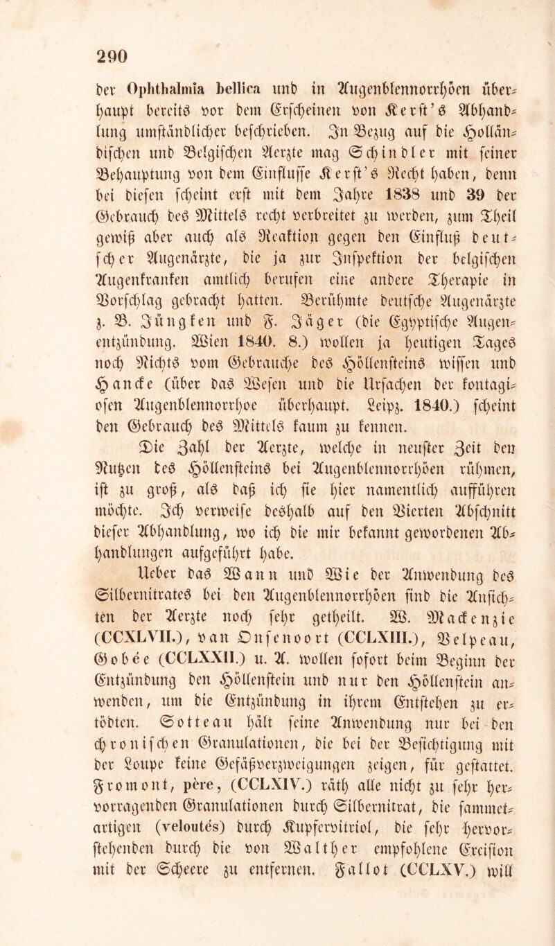 bet* Ophthalmia bellica itnb in 2tugenblennott'höen übet^ ßaupt bereite tmt bem ©tfcheinen tton $ e t ft ’ $ 51bX;anb- lung umftdnblichet befchrieben. 3n Begug auf bie öoottdiv bifchen unb Belgtfchen Slergte mag 0dj in bl et mit feinet Behauptung tunt bem ©influffe Äetft'0 Dtecpt haben, benn bei btefen fcpeint etft mit bem 3af)te 1838 unb 39 bet ©eb tauch be$ Blittelö recht t>etbueitet gu m erben, gum £heil gemiß abet auch al£ Dieaftion gegen ben ©inftuß beut^ fd; e t Slugendrgte, bie ja gut Snfpeftion bet belgifchen Ttitgenfranfen amtlich betufen eine anbete £hecaP^ in Borfcßlag gebtact;t hatten. Berühmte beutfehe Slugendrgte g. B. 3nngfen unb g. Säger (bie ©gpptifeße Singen- entgünbung. SBien 1840. 8.) motten ja heutigen £age$ noch Nichts t>om ©ebrauche be$ §öttenftein6 vxnffen unb .Jpancfe (übet ba$ SBefen unb bie Urfadjen bet lontagi* ofen 2tugenblennorrl)oe überhaupt. Seipg. 1840.) fcheint ben ©ebtauch be3 Mittels faum gu lernten. 2)ie 3ahi bex Stergte, melcpe in neuftet 3c*t ben ^tthen fce$ §öttenftein3 bei 2tugenblennotrl)öen t üb men, ift gu groß, als baß ich ffe hier namentlich auffühten möchte. 3<h ttetmeife beSf)alb auf ben Bietten 2tbfct>nitt biefet SCbhanblung, mo ich bie mit belannt getootbenen %b* hanblungen aufgefühtt habe. liebet baS SB amt itnD SBie bet Stnmenbung beS ©ilbernitrateS bei ben Stugenblennorthöen finb bie Z\tftef^ ten bet Stergte noch fel)t getl;eilt. SB. Sftacfengie (CCXLVII.), van Dufenoott (CCLXIIL), Belpeau, ©obee (CCLXX1I.) u. 2t. motten fofott beim Beginn bet ©ntgünbung ben ^öttenftein unb nur ben §öttenftein an* menben, um bie ©ntgünbung in ihrem ©ntfteßen gu er* tobten. 0otteau halt feine 2tnmenbung nur bei ben cp10n ifcb en ©tanulationen, bie bei bet Beftcf;tigung mit bet Soupe leine ©efäßoergmeigungen geigen, für geftattet. gtomont, pere, (CCLX1V.) täth alle nicht gu fept tjexv tmttagenben ©tanulationen butch ©ilbernitrat, bie fammet* artigen (veloutes) butch dtupfemttiof, bie fel)t hetoor* ftet;cnbcn butch bie &on SBaltpct empfohlene ©teifton mit bet ©epeere gu entfernen, gallot (CCLXV.) mitt