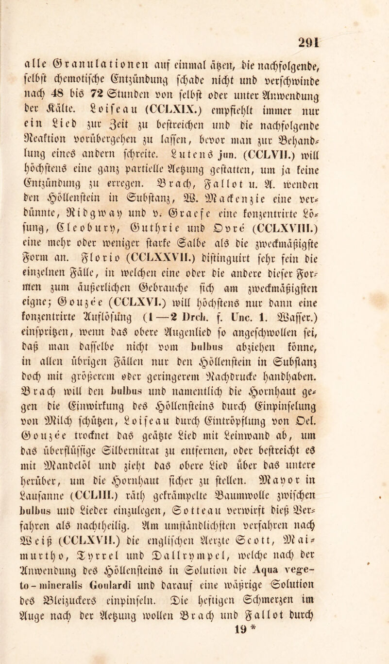 alle ©tanulationen auf einmal äßen, Menad;folgenbe, felbft djemotifche (Enßünbung fcf>abe nicht unb vetfchwinbe nacf; 48 biö 72 Stunben von felbft ober unter Slnwenbung ber dtälte. Soijeau (CCLXIX.) empfiehlt immer nur ein Sieb 5111* 3^t 3u beftreießen unb bie nachfofgenbe Dteattion vorübergehen ju (affen, bevor man $ur 33el;anb* lung eiltet anbern fdjreite. S u t e n d jun. (CCLVII.) will f)öchften$ eine gan$ partielle Siebung geftatten, um ja leine (Enßünbung 51t erregen. 23 rach, gallot u. 21. wenben Den «gollenftein in Subftan$, 28, äßatfenjie eine ver* bünnte, DUbgwap unb v. ©raefe eine fonjentrirte Sb* jung, ©leoburp, ©utl)rie unb £5vre (CCLXVIII.) eine mel)r ober weniger ftarle (Salbe al3 bie jmedmäßigfte gönn an. glorio (CCLXXVII.) biftinguirt fel)r fein bie einzelnen gälte, in Welchen eine ober bie anbere biefer gor* men jurn äußerlichen ©ebraueße fteß am §wedmäßigften eigne; ©oujee (CCLXVI.) will ßöcßftenä nur bann eine fonjentrirte 2tuflöfüng (l—2 Dreh. f. ünc. 1. Gaffer.) einfprißen, wenn ba3 obere Slugeitlieb fo angefd)wollen fei, baß man baffelbe nicht vom bulbus abßeßen fbnne, in allen übrigen galten nur ben ^öllenftetn in Subflanj bocß mit größerem ober geringerem ad; Drude ßanbßaben. 23'racß will ben bulbus unb namentlich bie ^ornßaut ge* gen bie ©nwirfung beö dDÖUenfteinö burd; ©inpinfelmtg von Sftilcß fd;üßen, Soifeau Durch (Eintröpflung von Del. ©oujee trodnet ba6 geäste Sieb mit Seinwanb ab, um baö überflüffige Silbernitrat $u entfernen, ober beftrekßt e3 mit 9ftanbelöl unb fließt ba3 obere Sieb über ba$ untere herüber, um bie Hornhaut fteßer 31t ftellen. 2Raöor in Saufamte (CCL1II.) rätl; gefrämpelte Baumwolle flwifeßen bulbus unb Sieber einjulegen, Sotteau verwirft Meß 2$er* fahren al3 nacßtßeilig. 2lm umftänblid;ften verfahren nach 235eiß (CCLXVH.) bie englifcßen Sierße Scott, 3Wai* murtßo, £prrel unb (Sallrvmpel, welche nad; ber 2lnwenbung beö ^öllenfteinö in Solution bie Aqua vege- to-niineralis Goulardi unb barauf eine wäßrige Solution beö 83leifluder3 einpittfeln. 2)te heftigen Sd;merflen im Sluge nad) ber Siebung wollen 33rach unb gallot burch 19 *