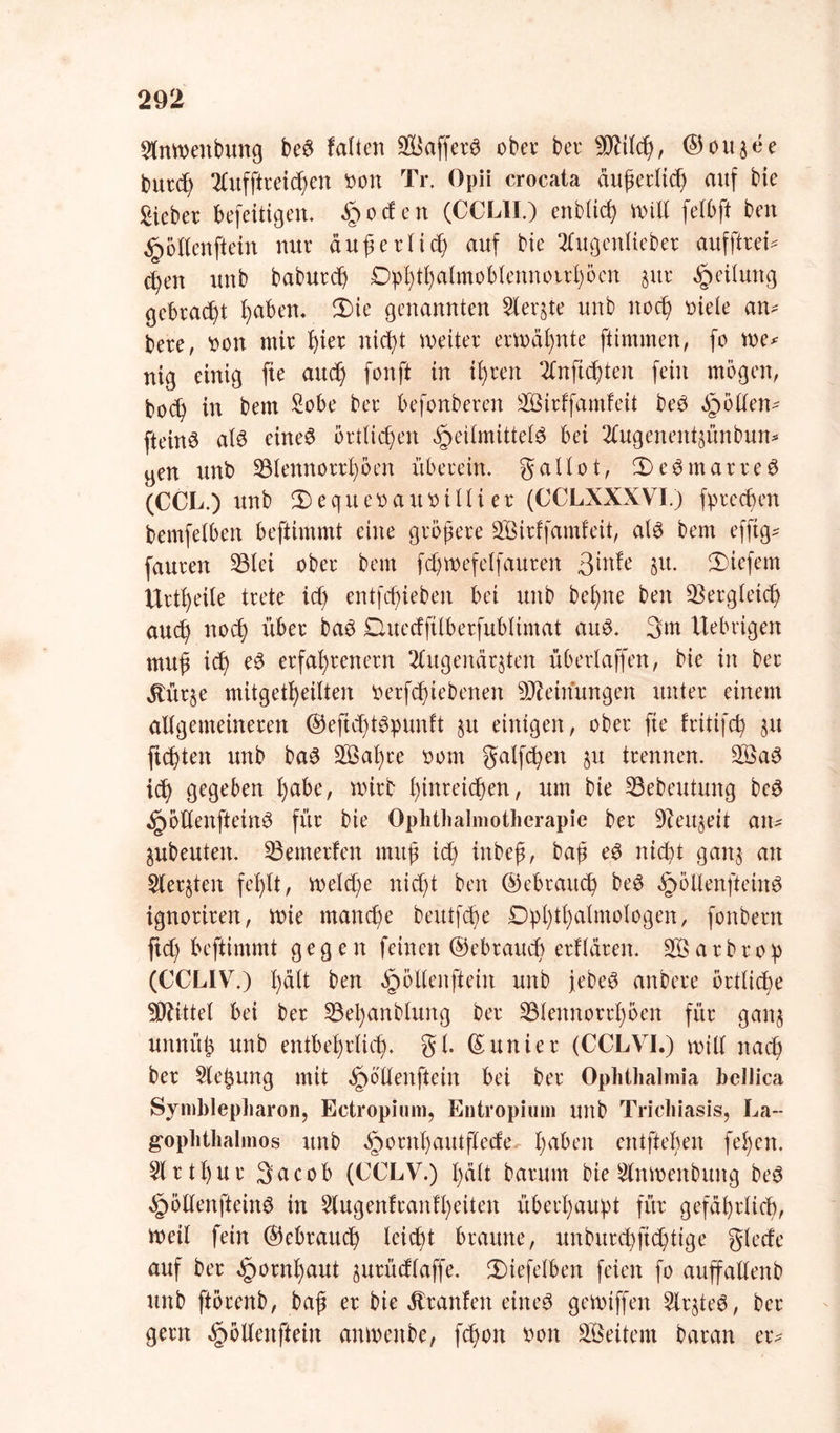 Anwettbung be6 falten 9Baffer$ ober ber 9fltlcß, ©oujee fcutcß Aufftreicßen ooit Tr. Opli crocata äußerlich auf bie Sieber befeiiigett. £oden (CCLII.) enblicß will felbft beit §ötlenftein nur auf erlief auf bie Augenlieber aufftreü cfeit unb baburdj Dphthalmoblennorrhöcn $ur Teilung gebraut haben. 3Me genannten Aerjte unb itocß oiele an^ bere, oon mir f)ier nießt weiter erwähnte jiimmen, fo we* nig einig fte aueß fonft in ißren Anficßtett fein mögen, boef in bern Sobe ber befonberen Sirffamfeit be$ Rollen- fteittö at£ eines örtlichen Heilmittels bei Augenentzünbun* yen unb 33iennorrßöen überein, gallot, 3)eSmarreS (CCL.) unb 3)equeoauoiUi er (CCLXXXVI.) fpreeßen bemfelbert beftimmt eine größere Sirffamfeit, als bem efftg* fauren 33lei ober bem fdjwefelfauren ^intc zu. liefern Urtßeile trete id) entfeßieben bei unb beßne beit Vergleich aueß noeß über baS Qmecfftlberfublimat aus. 3m Uebrigett muß id) eS erfahrenem Augenärzten überlaffen, bie in ber jtürze mitgetßeilten oerfeßiebenen Meinungen unter einem allgemeineren ©eficßtSpunft §it einigen, ober fte fritifcß ju flehten unb baS Saßre oom galten §u trennen. SaS ich gegeben l)abe, wirb Ißnreicßen, um bie 33ebeutung beS HölienfteinS für bie Ophthalmotherapie ber Dieuzeit aiu Zubeutett. Meuterten muß id) ittbeß, baß eS ntebt ganz ntt Aerzten feßlt, weld)e nid)t beit ©ebraueß beS HölienfteiitS ignorireit, wie rnaneße beutfeße Ophthalmologen, fonbern ftd) beftimmt gegen feinen ©ebraueß erklären. S a r b r o p (CCLIV.) ßält ben öpöllenfteiit unb jebeS anbere örtliche Mittel bei ber 33ei)anblung ber 33lettnorrhöen für ganz uttnüjz unb entbehrlich, gl ©unier (CCLVI.) will nach ber Aeßung mit ^öüenfteiit bei ber Ophthalmia bellica Symblepharon, Ectropium, Entropium unb Trichiasis, La-- gophthalmos ttnb ^orithautflede haben entfielen fei)eit. Arthur 3ncob (CCLV.) hält barum bie Anwenbuitg beS HöllenfteinS tn Augenftanfl)eiten überhaupt für gefährlich, Weil fein ©ebrauch leicht braune, unbureßfießtige glede auf ber Hornhaut zurüdlaffe. 3)iefelbett feien fo auffalleitb unb ftörenb, baß er bie ätranfen eines gewiffen Arztes, ber gern Hölienfteirt anweitbe, feßon ooit Seilern baran er*