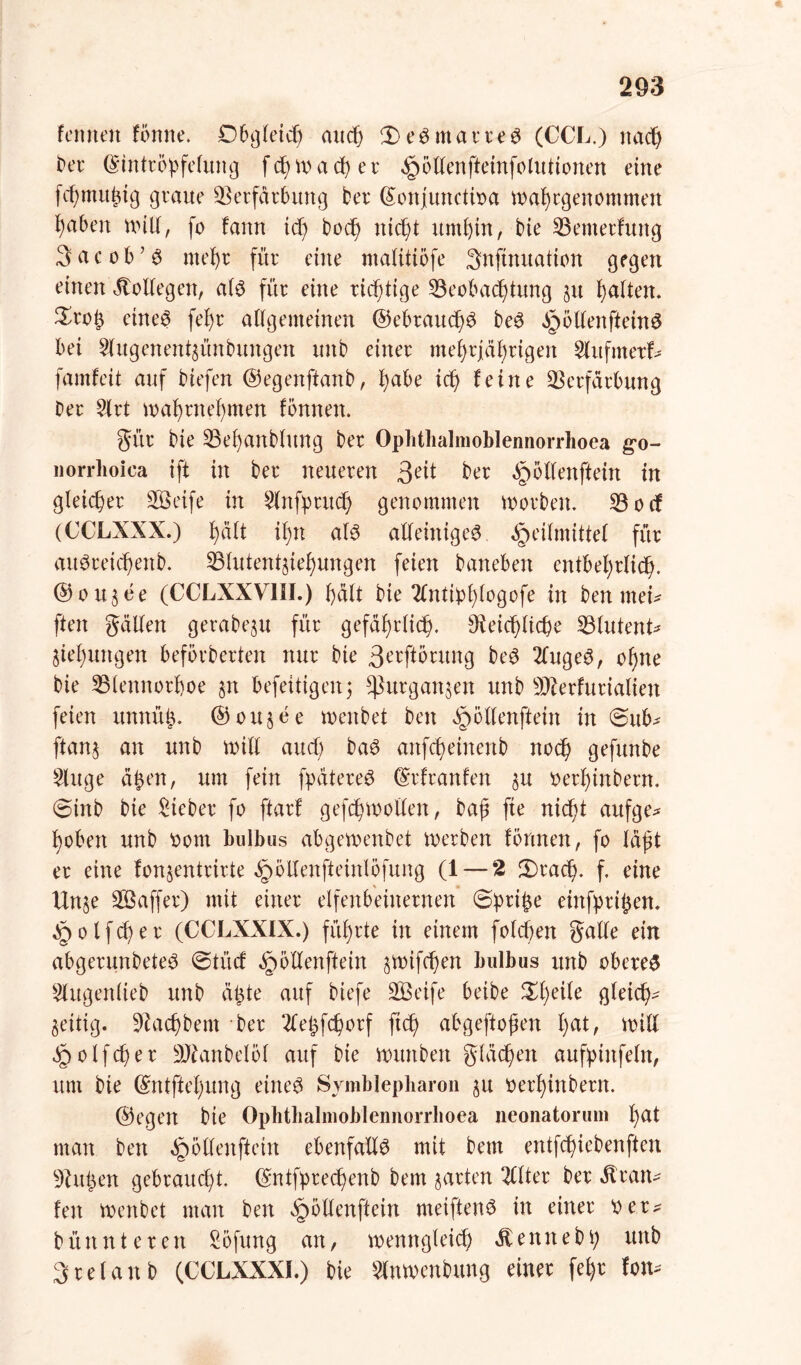 femten fönne. Obgleich auch £>eSmarreS (CCL.) nach Der (Sintrö'pfcfung f c$) tr> a d) e r Hbtlenfteinfolutionen eine fchmitßig graue Verfärbung ber ©onjunctioa mal) egen ommeit fyaben null, fo !ann idf> Doch nicht umbin, bie Vemerfuttg 3 etc ob’S me^r für eine ntalitiöfe 3nftnuation gegen einen Kollegen, als für eine richtige Veobachtung §u ballen. £roß eines febr allgemeinen ©ebraucbS beS HottenffceinS bei ^lugenent^ünbungen unb einer mehrjährigen Slufmert famfcit auf biefen ©egenftanb, l)abe ich feine Verfärbung Der 2lrt mabrttebmen fonnen. gür bie Vebanbhtng ber Ophtlialmoblennorrhoea go- norrhoica ift in ber neueren ßeit ber §5Üenftein in gleicher SÖeife in 2lnfprucb genommen worben. Vocf (CCLXXX.) b^t ibn als alleiniges Heilmittel für auSreichettb. Vlutentjtebungen feien Daneben entbehrlich- © o u 3 e e (CCLXXV1II.) butt bie 2Cnti^f)(ogofe in Den mei* ften gälten gerabeju für gefährlich. Reichliche Vlutent* Hebungen beförderten nur bie ßerftörung beS 2lugeS, ohne bie Vlennorboe §n befeitigeitj ^urgan^en unb Vlerfurialien feien unnüß. ©ou$ee menbet Den H^üenftein in <&ub* ftanj an unb rntll aucf) baS anfcbeinenb noch gefunbe £luge ä£en, um fein fpätereS ©rfranfen $u oerbinbern. @inb bie lieber fo ftarf gefcbmollen, baß fte nicht aufge* bobett unb Oom bulbus abgemenbet merben formen, fo läßt er eine fon$entrirte HoUenfteinlofung (1 — 2 2)rad). f. eine Utt§e VSaffer) mit einer elfenbeinernen Sßriße einfprißen. Holfcßer (CCLXXIX.) führte in einem folcßen galle ein abgerunbeteS ©tücf ^öXXenfltein gmtfchen bulbus unb oberes 2lugenlteb unb äßte auf biefe SBeife beibe Steile gleid^ zeitig. Vacbbem Der 2feßfchorf ftd> abgeftoßen 1)^1/ Witt Holfcßer Vtanbelöf auf bie wunben gläd)en aufpiitfeln, um bie ©ntffel)ung eines Symblepharon §u oerbinbern. ©egen bie Ophtlialmoblennorrhoea neonatorum bat man Den H^enf^c^n ebenfalls mit Dem entfd)iebenften Vitßen gebraucht. ©ntfpredjenb Dem garten 2llter ber Äran* feit menbet man beit Höllenftein meiftenS in einer ver^ büunteren Söfung an, memtgleich ätennebt; unb 3rcfanb (CCLXXXI.) bie 2lnmenbung einer febr fon*
