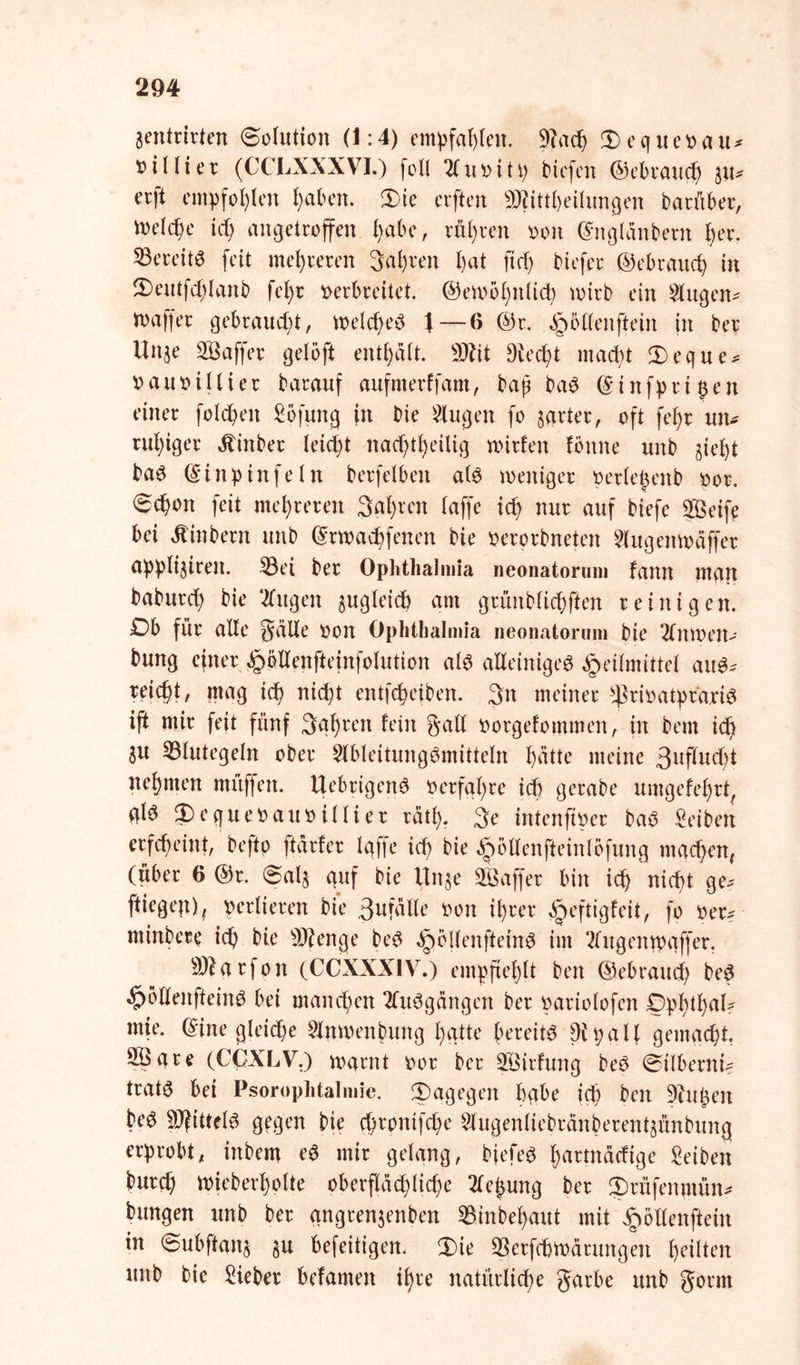 aentrirten Solution (1:4) empfahlen. 3tach Dequevait* ^illter (CCLXXXVI.) foll 2( u v i 11; tiefen @ebrau$h %\u erft empfohlen haben. Die erften SJfitt&eilungen darüber, vne(cf>e id> angetroffen habe, röhren von ©ngldnbern her. bereits feit mehreren galten l)at fid) tiefer ©ebrauch in Deutfdjlanb fcl)t verbreitet. ©emblmtid) wirb ein Singen- waffer gebraudjt, welches f— 6 ©r. ^öllenftein in ber Unje SÖaffer gelöft enthalt. 9Jbit 9ied)t macht Deque* vauvillier barauf aufmerffam, baj? baS ©infpri^en einer folgen Sofitng in bie klugen fo zarter, oft feb>r un- ruhiger dtinber leid)t nac^ttjeiiig wirfen forme unb gief)t baS ©inp infein berfelben als weniger verlepenb vor. Schon feit mehreren Salden laffe id) nur auf biefe Söeife bei dtinbern unb ©rwachfenen bie verorbneten Slugenwäffer appliairen. ©ei ber Ophthalmia neonatorum fann man baburch bie Singen gugleidb am grünblichften reinigen. S>b für alle gcille von Ophthalmia neonatorum bie Stnwen- bung efner §öllenfteinfolution als alleiniges Heilmittel aus* reicht, mag ich nicht entleiben. 3n meiner ^rivatprariS ijt mir feit fünf 3ql)ren fein Sali vorgefommen, in betn id) au Blutegeln ober SlbleitungSmitteln f)ätte meine 3llflud)t nehmen mitffen. UebrigenS verfahre ich gerabe umgefefjrt, ql^ Dequevaitv illier rätl). 3e intenfiver baS Seiben erfcheint, beftp ftdrfer Iqfte ich bie ^bllenfteinlofung machen, (über 6 ©r. Sala auf bie finge SÖaffer bin ich nicht ge- fliegen), verlieren bie 3ufalle von ihrer ^jeftigfeit, fo ver? minbere ich bie Stenge beS ^bllenfteinS im Slugentvaffer, Sftarfon (CCXXXIV.) empfiehlt ben ©ebrauch beS <§)bllenfteinS bei manchen SluSgängen ber variolofen Dphthal? mie. ©ine gleiche Slnwenbung hatte bereite Dipall gemacht. Sßare (CCXLV.) warnt vor ber SÖirfung beS Silberni- tratö bei Psorophtalmie. dagegen bqbe ich ben 9?uhen beS Mittels gegen bie ^rpnifche Slugenliebränberentgünbung erprobt, inbem eS mir gelang, bjefeS hartnäeftge Seiben burch Wieberholte oberflächliche Siebung ber Drüfenmün* bungen unb ber qngrenjenben ©inbehaut mit ^öllenftein in Subftang gu befeitigen. Die ©erfcötoärungen heilten unb bie Sieber hefamen ihre natürliche garbe unb gönn