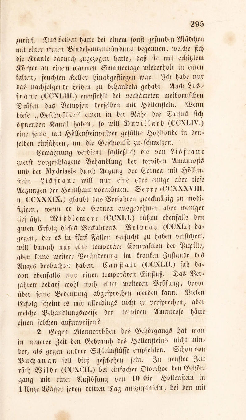 jurüii iDaS Reiben t>atte bei einem fonft gefunben Räbchen mit einer afitten Vinbehautent§ünbung begonnen, welche ft cf) bie Traufe baburd) &uge$ogen t)atte, baß fte mit erl)ißtem Körper an einem mannen @ommertage mieberholt in einen falten, feuchten Heller f)inabgeftiegen mar. 3cf) f>abe nur baS nacßfolgenbe Reiben §u bel)anbeln gehabt. Sind) S i S - franc (CCXL1IL) empfiehlt bei verhärteten nteibomifcf)en Prüfen baS betupfen berfelben mit Rollen [teilt. Senn biefe „©efdjmülfle einen in ber Väße beS SarfitS ftd) öfjfnenben ätanal h«&en, fo mill 3)uviHarb (CCXLIV7) eine feine mit ^ötlenfteinpulver gefüllte §ol)lfonbe in ben* felben einführen, um bie ©efchmulft ju-fchmeljen. Ermahnung verbient fctyließlid) bie von 8iöfranc juerft vorgefchlagene Vehanbluttg ber torpibett $ nt au ro ft S unb ber Mydriasis burch Siebung ber Cornea mit gölten* fteitt. SiSfrattc mill nur eine ober einige aber tiefe ^epungen ber Hornhaut vornehmen» <5erre (CCXXXV11I. u. CCXXXIX.) glaubt baS Verfahren jmeefmüßig $u mobt* ftjiren, mettn er bie Cornea auSgebetynter aber meniger tief äbt. SWibblemore (CCXLI.) rühmt ebenfalls ben guten (Erfolg biefeS Verfahrens. Velpe au (CCXL.) Da- gegen, ber eS in fünf gälten verflicht 31t h<*ben verwert, mill Danach nur eine temporäre ©ontraftion ber Pupille, aber feine meitere Veränberung im franfen 3uftanbe beS £tugeS beobachtet f)dben. ©anftatt (CCXLII.) fal) ba- von ebenfalls nur einen temporären ©inftuß. 3)aS Ver- fahren bebarf mol)l noch einer meiteren Prüfung, bevor über feine Vebeutung abgefprochen merben fattn. Vielen Erfolg fcheint eS mir aUerbingS nicht §u verfprechett, aber melche VehanblungSmeife ber torpibett ‘dmaurofe h<*tte einen folgen auf$umeifen? % ©egen Vlennorrböen beS (SehörgangS hat man in neuerer 3eit ben ©ebrattd) beS »SrmllenfteinS ntdtt min- ber, als gegen anbere ©chleimflüffe empfohlen. ©d)ott von Vuchanan foll bieß gefchehen fein. 3n neufter 3eit räth Silbe (CCXCII.) bei einfacher Dtorrßoe ben ®el)ör-' gang mit einer ^luflöfttng von 10 ©r. §6llenftein in lUn§e Saffer jeben britten £ag auS§upinfeln, bei ben mit