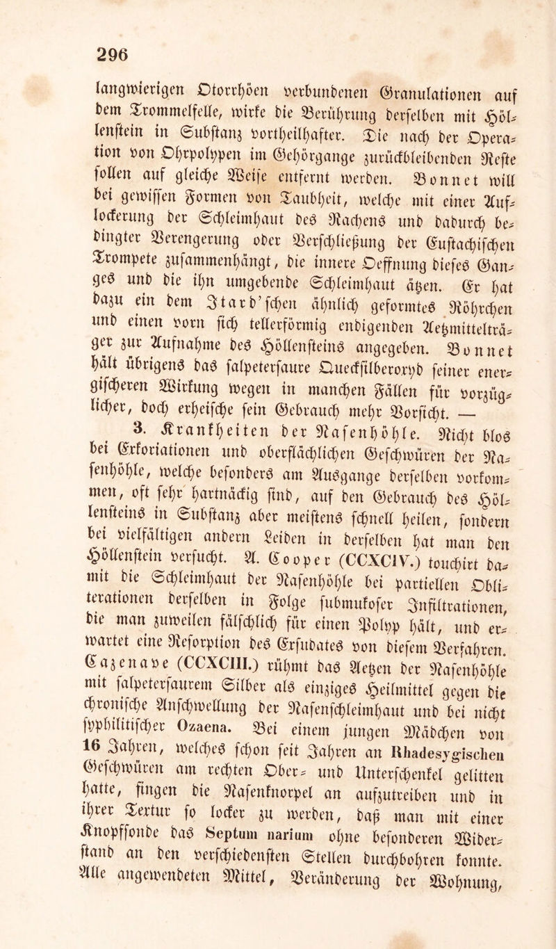 langwierigen Dtorrhöen »ctbunbenen ©ranulationen auf bem Trommelfelle, witfe bie Setühtung betfelben mit Hol» lenftein in Subftattj »ortl)eilhafter. Tie nach bet Dpeta» tion »ott Dl)cpo(t)peit im ©ehörgange jurütfbleibenben Wefte feilen auf gleiche SBeife entfernt werben. Sonnet will bei gewiffen gornten »ott Taubheit, welche mit einet 2fuf= locfermtg ber Schleimhaut beS Aachens uttb baburefj be» biitgter Verengerung ober Verfcftliepung ber (äuftacbifcbeit Trompete jufammenhängt, bie innere Deffnung biefeö ©an» geö unb bie itm umgebenbe Schleimhaut eigen. (Sr bat baju ein bem 3tarb'feiten ähnlich geformtes «Röhrchen uttb einen »otn ftch tellerförmig enbigettben Slegmittelträ» ger jur 2fufnal>tite beS ^»öllenfleittS angegeben. Sonnet hält übrigens baS fafpeterfaure Quecfftlberorpb feiner etter» gifcheren äßitfung wegen in manchen gälten für »orjüg» lieh«/ boch erheifche fein ©ebtaueb mehr Verficht. — 3. Äranfheiten ber 9iafenböf)le. Wicht bloS bei ©rforiationen unb oberflächlichen ©efchmüten ber Wa» fenhöhle, welche befonberS am SluSgange betfelben »otfom» men, oft fef)t hartnäefig ftnb, auf ben ©ebrauch beS §öl» lenfteinS in ©ubftanj aber meiftenS fchnelt heilen, fottbetn bei »ielfältigen anbetn Selben in betfelben hat man ben £öllenftein »erfucht. 81. Sooper (CCXC1V.) teuebirt ba» mit bie Schleimhaut ber Wafenhöl)le bei partiellen £>blu terationen betfelben in golge fubmufofet Infiltrationen, b.e man juweilen fälfchlich für einen hält, unb et» Wartet eine Dveforption beS (SrfubateS »on btefem Verfahren (Sajenase (CCXC1II.) rühmt baS Siegen ber Wafenfwhle mit fatpeterfaurem Silber als einiges Heilmittel gegen bie cbtoitifcbe Slnfcftwellung bet Wafenfchleimhaut unb bei nicht fpphilittfcher Ozaena. Sei einem jungen Viäbchen »ott 16 Sahren, welches fchott feit 3al)ren an Rhadesygischen ©cfcbwüccit aut rechten Ober» uttb Unterfchenfel gelitten hatte, fingen bie Wafettfuotpel an aufjutreiben unb in ihrer Tertur fo locfer ju werben, baß man mit einet Änopffonbe baS Septum narium ol)ne befonberen SBiber» ftanb an ben »erfchiebenften Stellen burc^bottren fonnte Sille angewenbeten «Wittel, Verättberung bet Vk'hnung,
