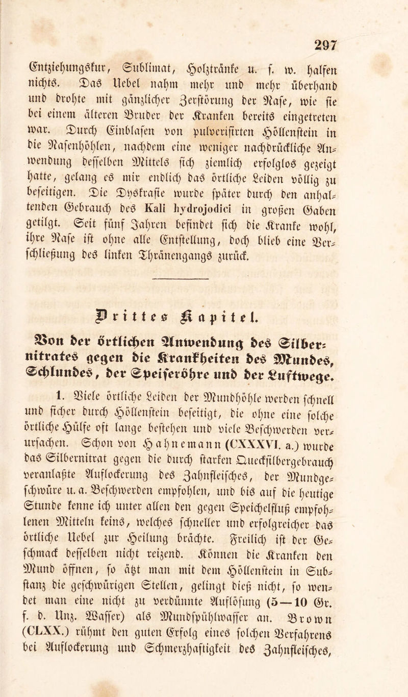 ®ntaie$tmg$fur, ©ublimat, ^olatränfe u. f. w. Ralfen nichts. $)a3 Hebel nahm mel;r unb mehr überl;anb itnb brol;te mit gänalidjer 3erftörung ber 9tafe, wie fte bei einem älteren trüber ber Stxanhn bereite eingetreten tnar. 3)urch ©inblafen twn pufoeriftrten öpöllenftein in bie 3?afenhöl;len, nad;bem eine weniger nac^brücflic^e Sin* Wenbitng beffelben Mittels fiel) jiemfich erfolglos gezeigt ^atte, gelang e$ mir enblid; ba3 örtliche Seiben völlig au befeitigen. 3)ie 3)^fra|te würbe fpäter burd; ben anl;al* tenben ©ebraud) be$ Kali hydrojodici in großen ©aben getilgt, ©eit fünf Sauren beftnbet ftd) bie ätranfe wof)f, il)re 9tafe ift ohne alle ©ntftellung, bod; blieb eine 33er* fchließung be3 linfen ^ränengangö jitrüd. P r i 1t c & p a p i t e t. SSoit fcer oifltdjcn Slmwnfcmtg be$ <§iihev: nitvate$ gegen hie &vatt¥f)eiten be$ fflluttbe$, 0d)lmt&e$, ber <&peifevöt>re unb bet £ufttpege, 1. 33iele örtliche Selben ber 9Jhtnbf)5l)le werben fcßnell unb ftd;er burch «gwllenftein befeitigt, bie ol;ne eine fold;e örtliche £mlfe oft lange befielen unb oiele SSefchWerben oer* itrfacßen. ©d;on oon § a l; n e m a n n (CXXXVI. a.) würbe baö ©ilbernitrat gegen bie burd) ftarfen Duecfftlbergebraudjj »eranlaßte Sluflocferung be3 3al)nfleifc&e$, ber Sftunbge* fd)würe u.a. 33efd;werben empfohlen, unb bis auf bie heutige ©tunbe ferne ich unter allen ben gegen ©peid)elfluß empfol)* lenen Mitteln fein$, Welches fdmeller unb erfolgreicher ba3 örtliche Uebel §ur Teilung brächte, greilid; ift ber ®e* fd;mad beffelben nicht reijenb. Tonnen bie Jtranfen ben SKunb öffnen, fo dfct man mit bem ^öllenftein in ©ub* ftana bie gefchwürtgen ©teilen, gelingt bieß nicht, fo wen* bet man eine nicht au oerbünnte Sluflöfung (5 — 10 @t\ f. b. Una. 3ßaffer) aU ÜRunbfpühlwaffet an. 35 ro wn (CLXX.) rühmt ben guten ©rfolg eiltet folcheit 33etfal)rcn$ bei Sluflocferung unb ©d)merahaftigfeit beS 3ahnffeif<he$,
