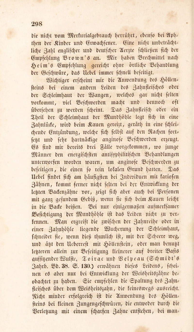 bie nicht oont -äfleifuiialgebiauch , ebettfo bei 3lpl)* tl)en bei* ätinbei unb Gnwachfenei. ©ine nicht unbetiäd)t- Iid)e 3al)l englifcßee unb beutfchei 2leqte [erliefen ftch bei (Empfehlung 33iown’6 an. SOtii l)abm 33ied)mittel nach § eint’6 (Empfehlung gereicht ohne örtliche 33el)anblung bei ©efd^wüie, ba$ Hebel irnrnei fcfynell befeitigt. 2Bid)tigei eifcßeint mii bie 2Cttwenbung be$ ^öllen- fteinö bet einem anbein Selben be$ ßafynfleifcfyeS obei bei Schleimhaut bei SBangen, welches gai nicht feiten roifommt, oiel 33ef<hweiben macht unb bennod) oft ubei|‘el)en ju weihen febeint. 2)aS 3ahnPeifch ein ^l)eil bei (Schleimhaut bei ^Jlunbhößle legt ftch in eine 3al)nlürfe, wiib beim flauen geieijt, geiätf) in eine fcßle^ d)enbe (Endünbung, welche ftch felbft auf ben Aachen foit- fefet unb fehl haitnädige anginofe 33efd)Weiben eqeugt. (ES ftnb mii beieits biei gälte ooigefommen, wo junge ^ännei ben eneigifd)ften anttwphtlütfchen 33el)anblungen unteiwoifen woiben waien, um anginofe 33efchwccbeit 31t befeitigen, bie einen fo 1 ein lofalen ©iwtb hatten. 2)aS Uebel ftrtbet ftch am hauftgften bei 3nbioibuen mit faiiofen 3ä()nen, fommt feinei nicht feiten bei bei (Entwicflung bei lebten 33aden§ähne 001, §eigt ftch abei auch bei *ßeifonen mit gan§ gefunbem ©ebiß, wenn fte ftch beim hatten leidet in bie 33acfe beißen. 33et nui einigeimaßen aufmeiffantei SBeftcßtigung bei Sftunbhöhle ift baS Seiben nicht §u pei- fennen. 3)? an eigieift bie jwifeben bei 3afynreihe bbei in einer 3al)nhöhie Itegenbe 2Bud)eiung bei Schleimhaut, feßneibet fte, wenn bieß tl)unlid) ift, mit bei Scheue weg, unb aßt ben Uebeneft mit §ollenfte(n, obei man bemtßt leßteien allein $ui 33efeitigung fleineiei auf bieitei 33aftS aufftßenbei 2ßulftc. % 0 i 1 a c unb £3 e 10 e a u (S d) m i b t’ S 3at)ib. 33b. 38. S. 130.) cimähnen biefeS SeibenS, fd)ei- nen eS abei nui bei (Entwidlung bei 2ÖeiSl)eitSsähne be- obachtet §u haben. Sie empfehlen bie Spaltung beS 3 ah11* fletfcßeS übei bem 3Bei$heit$$ahn, bie feineSwegS auSieicht. 9dcht ntittbei eifolgieicß ift bie 2Cnwenbung beS §öllett- fteins bei {leinen 3angcngefchwüien, bie entwebei bunh bie 33eileßtutg mit einem fcßaifett 3a^ue entftehen, bei man-