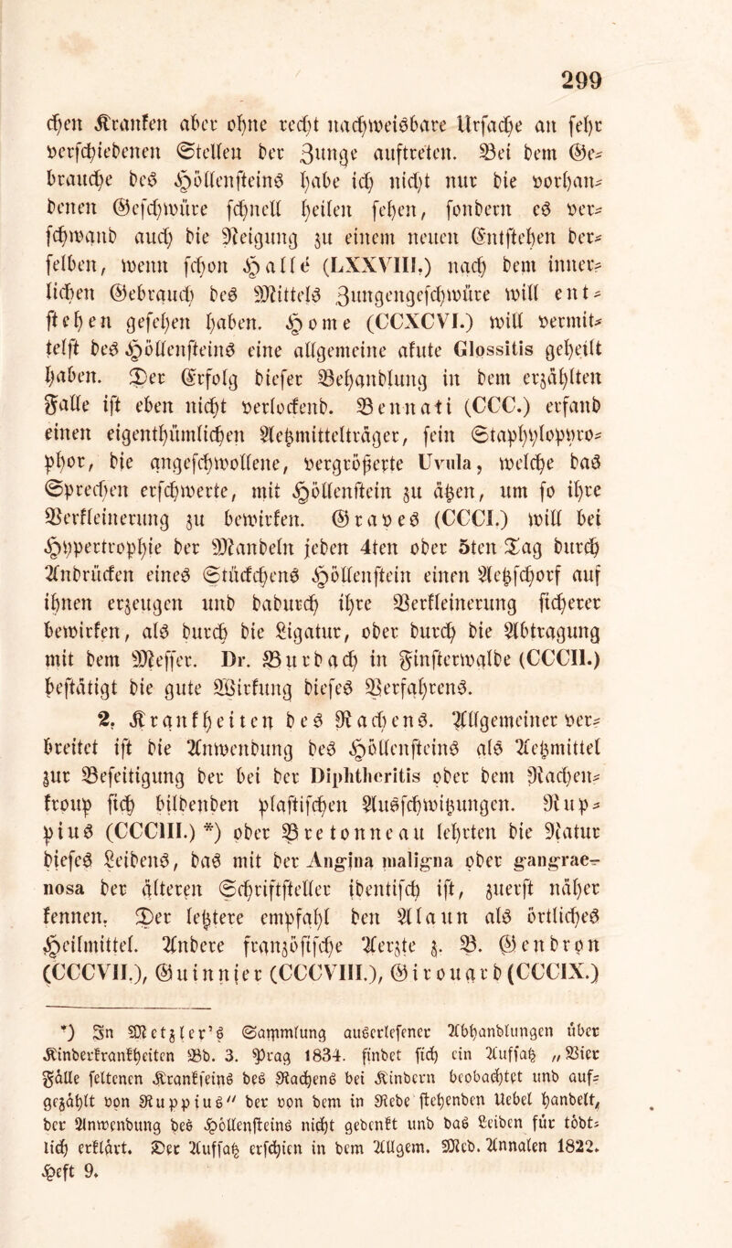 cßen Traufen aber ebne recht nachweisbare itrfache an feßr verfeßiebenat ©teilen ber Auftreten. 33ei bem ©e^ brauche beS §61lenfteinS habe ich nid)t nur bie vorßans baten ©efeßwitre fehlt eil helfen [eben, fonbertt eS verv feßwanb aud; bie Steigung $u einem neuen ©ntfteßen ber* felben, wenn feßon ^palle (LXXVIII.) nach bem inner? fidben ©ebrgud; beS Mittels 3ungengefd)Witre will ent- flehen gefeßen haben. §ome (CCXCVI.) will vermiu telft beS ^pöllenfteinS eine allgemeine afute Glossitis geheilt haben, ©er ©rfolg biefer 33eßanblung in bem erzählten Snlle ift eben nicht verlodenb. 33ennati (CCC.) erfanb einen eigenthümlichen Sle^mitteltrager, fein ©taßhßlohhro- ßßor, bie qngefcßwollene, vergrößerte Uvula, welche baS ©brechen erfeßmerte, mit Hötlenftein §u aßen, um fo ib)re 3$erfleinerung ^u bewirken. ©raoeS (CCCI.) will bei Hhpertroßßie ber Raubein feben 4ten ober 5ten ©ag bitrch Anbrücfen eines ©tüdcßenS öjöllenftein einen Aeßfcßorf auf ihnen erzeugen unb babureß ißre 3krHeinerung fidlerer bewirten, als bureß bie Ligatur, ober bureß bie Abtragung mit bem Keffer. Dr. 33urbacß in ginfterwalbe (CCCI1.) beftdtigt bie gute QBirfuttg biefeS 33erfqßrenS. 2. Ärgnfßeiten beS fRacßenS. Allgemeiner ver? breitet ift bie Anwatbung beS HöllenfteinS als Meßmittel |ur 33efeitigung ber bei ber Diphtlieritis ober bem $Rad)etts frouß fteß bilbenben ßlaftifcßen AuSfcßwißungen. Dfup- ßiuS (CCC1II.) *) ober Kretonne au leßrten bie SRatur biefeS ßeibenS, baS mit ber Angina maligna ober gangrae- nosa ber alteren ©cßriftfteller (bentifcß ift, §uerft ndßer fennett. ©er leßtere emßfqßl beit Alaun als örtlicßeS Heilmittel. Anbere frqngöftfcße Aerjte 3. 33. ©enbron (CCCV1I.), ©uinnier (CCCVIII), ©irouarb(CCC1X.) *) Sn SKetjter’6 ©ammtung auPerlefcner Ttbßanblungen über .RinberfranBßeiten $8b. 3. W^g 1834. finbet fieß ein 2luffa£ „S3ier $aUe fettenen SranffeinS be£ Sfocßenc? bei Ätnbern beobachtet unb aufs gejäßtt upn 9tuppiu§ ber ron bem in SKebe jteßenben Uebet ßanbelt, ber 2inwenbung bee ^ottenfteinö nießt gebenft unb baS Selben für tobt; ließ erftait. £>et 2(uffa^ erfeßien in bem 2UIgem. ÜÜieb. 2tnnaten 1822* £eft 9*