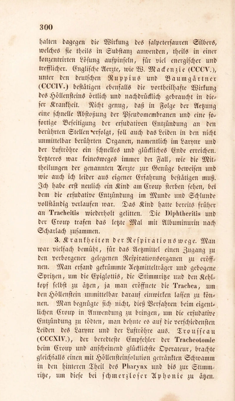 halten bagegen bie B$irfung beS falpeterfauren ©ilberS, metcßeS fie tßeils in ©ubftan$ anmettben, tßeils in einer fon^entrirten Sbfung aufpinfein, für ioie( energifcßer unb trefflicßer. ©nglifcße Sierße, mie S. 3R artende (CCCV.), unter ben beutfcßen DiuppiuS unb Baumgartner (CCCIV.) beftätigen ebenfalls bie »ortßeilßafte Sirfung beS ^ollenfteinS örtlich unb nacßbrücfltcß gebraucht in bie- fer ätranfßeit SRidßt genug, baß in golge ber Siebung eine fcßnelle 2lbftoßung ber Sßfeubomembranen unb eine fo* fertige Befeitigung ber exfubatioen ömtpnbung an ben berührten ©teilen 'erfolgt, folt auch baS£eiben in ben nid)t unmittelbar berührten Organen, namentlich im £arpnr unb ber ^uftrößre ein fcßnetleS unb glüdltcßeS (£nbe erreichen. SeßtereS mar feineSmegeS immer bet galt, wie bie SJfit^ tßeilungen ber genannten 2Cer§te pr ©enüge bemeifen unb wie auch ich feiber aus eigener (Erfahrung beftätigen muß. 3d) habe erft neulich ein ättnb am (£roup ft er ben feßen, bei bem bie erfitbatioe Grntpnbung im sD?unbe unb ©cblunbe »ollftänbig »erlaufen mar. 3)aS ätinb hatte bereits früher an Tracheitis mieberßolt gelitten, £)ie Diphthcritis unb ber Gfroup trafen baS leßte SDM mit Silbuminurin nach ©dprlacß pfammen. 3. ätranfßeiten ber 9tefpirationS mege. Sttan mar vielfach bemüßt, für baS Meßmittel einen 3ugang p ben verborgener gelegenen 9befpirationSorganen p eröff- nen. Sftan erfanb gefrümmte 2feßmittelträger unb gebogene ©prißen, um bie (SpiglottiS, bie ©timmriße unb ben ^eßl- fopf fetbft p äßen, ja man eröffnete bie Trachea, um ben Spöllenftein unmittelbar barauf einmirfen taffen p fön- nen. Btan begnügte fteß nicht, bieß Berfaßren beim eigene ließen ßroitp in Wnmenbung p bringen, um bie erfubative (Sntpnbung p tobten, man beßnte eS auf bie oerfeßiebenften Reiben beS £arßnx unb ber Suftrößre arm. Srouffeau (CCCXIV.), ber berebtefte (Smpfeßler ber Tracheotomie beim (£roup unb anfdßeinenb glücflicßfte Operateur, braeßte gleichfalls einen mit ^ötlenfteinfolution getränften ©eßmamm in ben ßinteren £ßeil beS Pharynx unb bis pr Stimm* riße, um biefe bei fcßmerjlofer 21 pßonie p äßen.