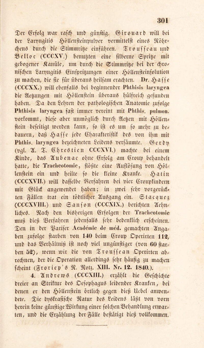 3) er ©rfolg UHU* rafcß unb günftig. ©irouarb und bei ber Sarpngitte ^öllenffeinpulver vermittelt eiltet 9iößr= cßenö burcß bie ©timntrije einfüßren. £rouffeau unb 53eilec (CCCXV.) bertußten eine ftlberne (Sprite mit gebogener Kanüle, um burd) bie ©timmrifce bei ber d)ro* ltifcßeit Sarpitgitte ©infpri^ungeit einer äpollenfteinfolutioit ju machen, bie fte für überaus ßetlfam eraeßten. Dr. §affe (CCCXX.) und ebenfalls bei beginnenber Phtliisis laryngea bie X’ßungeit mit §öltenftein überaus ßülfreteß gefuitbeit ßabett. 2)a ben Sehren ber patßologifcßen Anatomie jufotge Phtliisis laryng-ea faft immer vereint mit Phthis. pulmon. vorfommt, biefe aber unmöglich burd) ließen mit Rollen* [teilt befeitigt werben farm, fo ift eö um fo meßr $u be* bauern, baß äpaffe jebe ©ßarafteriftif beS von if>nt mit Phthis. laryngea be^eicßneteit £eiben$ verfäumte. ©erbt; (vgl. X X. ©ßreStieit CCCXVI.) maeßte bei einem ätinbe, ba$ 2lubenac oßne ©rfolg am ©roup beßanbelt 1) atte, bie Tracheotomie, flößte eine Xtflöfuitg von QöU lenftein ein unb feilte [o bie Heine Trante, §atiit (CCCXVII.) will baffelbe 93erfaßren bei vier ©roupfinbertt mit ©lüd angeivenbet ßabenp in $wei fefjr vorgerüd* ten galten trat ein töbtlicßer XiSgang ein. 6tacque$ (CCCXVIII.) unb ©attfon (CCCX1X.) berieten ‘del)tn lid)e3. 9?acß ben biSßerigen ©rfolgen ber Tracheotomie muß bieß 53 erfaß reu {ebenfalls feßr bebenfließ erfcßeineit. 2) en in ber ^3arifer Academie de med. gemachten Xtga* ben nufolge ftarben von 140 beim ©roup Dperirtett 112, unb baö 53erßältniß ift noeß viel ungünftiger (von 60 ftar* ben 52), wenn wir bie von Srouffean Operirten ab^ retßnen, ber bie Operation allerbingS feßr ßäitftg §u tnaeßen fdjeint (groriep’3 % Sfcotj. XIII. Nr. 12. 1840.). 4. 2lnbrewS (CCCXIII.) eqäßlt bie ©efeßießte breier an ©triftur beö DefopßaguS leibeitber ätraitfeit, bei beiten er ben ^öllettftein öctlicß gegen bieß Hebet amven- bete. 2)te bßdfraftfcße Statur beS £eibeit3 läßt von vorn ßereiit feine günftige SÖBirfung einer folcßen53eßanblung erwart ten, unb bie ©r$äßluttg ber gälte beftätigt bieß vollfommen.