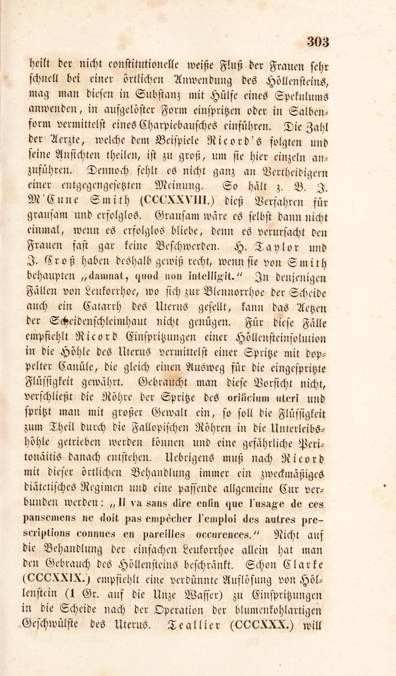 fyeift ber rtid)t eonftitutionelle weife ghtß ber grauen feßr frf;neK bei einer örtlichen 2Cnwenbung beS Rolfen ff eittS, mag man tiefen in ©ubftonj mit #ülfe eine« ©pefulum« anwenben, in aitfgeloffer gönn einfprifcen ober in ©alben* form oermittelft eine« ©ßarpiebaufcheS entführen. 3)ie3al)l ber 2ler$te, Welche bem Söeifpiele Blicorb’S folgten unb feine Stnftcften tfyeifen, ift §u groß, um fte l;ier einzeln an* jufüfren. 3)eiutod) fef)lt e« nicht ganj an Skrtheibigern einer entgegengefeften Meinung. ©o fdlt $. 33. 3. ar<Sune ©mitty (CCCXXVIII.) bieß Verfahren für graufam unb erfolglos, ©raitfam Ware eS felbft bann nieft einmal, wenn e« erfolglos Wiebe, beim eS oerurfacfyt Den grauen faft gar feine 33 efep Werben. Xai) lor unb 3. ©roß l)aben be«l;alb gewiß reept, Wenn fte 00n © m i 11) behaupten „daninat, quod non intelligit. 3n benjeitigen gälten 001t &euforrl)oe, wo ftcb §ur 33lennorrl)oe ber ©cheibe and) ein ©atarrl; beS Uterus gefeilt, fanit baS 2le£en ber <S<$eibenfd)letmhaut niept genügen, gür biefe gälle empfiehlt dticorb ©infprihuttgen einer ^ollenfieinfolution in bie Jpo'^le beS UtentS oermittetft einer ©pripe mit bop* pelter Kanüle, bie gleich einen 3luSweg für bie eingefpripte glüfftgfeit gewährt, ©ebrauept man biefe 33orftcht nicht, Oerfcpließt bie di öl; re ber ©pripe beS orificium utcri unb fprijt man mit großer ©ewalt ein, fo foll bie glüfftgfeit 3unt ©peil burep bie gallopifcpen diöpren in bie Unterleibs* hbfle getrieben werben fbrnten unb eine gefährliche 4kri* tonäitiS banach entfielen. UebrigenS muß nach Diicorb mit biefer örtlichen 33el)anblung immer ein §WecfmäßigeS biätetijcheS Regimen unb eine paffenbe allgemeine ©ur oer* bunben werben: „ II va saus dire enlin que l’usage de ces pansemens ne doit pas empecher l’einploi des autres pre- scriptions connues en pareilles occurences. 5Ucpt auf bie 33epaitblung ber einfachen £euforrpoe allein pat ntan beit ©ebrauch beS ä^ötlenfteinS befepränft. ©cpoit ©larfe (CCCXXLX.) empfiehlt eine oerbünnte 3luflbfung oott §61* lenftein (1 @r. auf bie Uitje Gaffer) ju ©infprii$uitgen in bie ©tpeibe nach ber Operation ber blumenfoplartigen ©efchwülfte beS Uterus, Seallier (CCCXXX.) will