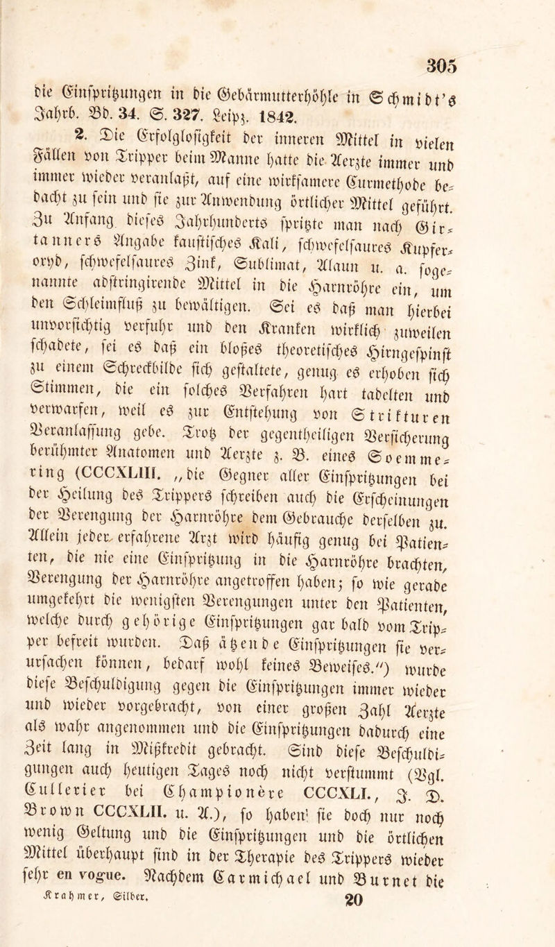 bie ©ittfptigungen in bie ©ebänmtttetgögle in ©cgmibt’g 3ai)t6. Sb. 34. ©, 327. Seipj, 1842. 2. Sie ©rfolgloftgfeit bcv inneren Wittel in »ielen gäüen »on Stippet beim Wanne gatte bie Äerjte immer imb immer Wieber »eranlapt, auf eine witffamete ©utmetgobe 6 c* bad)t jn fein nnb fte jut Xnwenbuitg örtlicher Wittel geführt. 3u Anfang bie|eS 3agtgimbetts fprigte man itacg (Sir* tanncrö Eingabe fauftifcgeS Jlali, fcfiwefelfaureS Änpfer* orpb, fcgwefelfauteS 3inf, ©ublimat, Xlaun u. a. f0ge- nannte abfiringitenbe Wittel in bie £arntögte ein, um ben ©epteimfluji ju bewältigen, ©ei eg bag man i/ietbei unsorfiegtig »erfuhr nnb ben Äranfen wirflieg juweilen fegabete, fei es bap ein blopeS tgeoretifcgeS £irngefpinft ju einem ©egteefbilbe fug geftaitete, genug eS ergeben fteft Stimmen, bie ein folcgeS Setfagrcn gart tabetten unb »etwatfen, Weil eS jur ©ntftegung »on ©trifturen Setanlaffttng gebe. Stop ber gegentgeiiigen Serfcgerunq berügmter Slnatomen unb Xerjte j. S. eines ©oemme* ring (CCCXL1I1. „bie (Segnet alter (Sinfpri(jungeit bei bet Teilung beS StipperS fegteiben aitcg bie ©tfegetnungen ber Verengung ber Sjarntögre bem ©ebtauege betfelben ju. Allein jebet* erfahrene 2fr jt wirb gäufig genug bei spatien» ten, bie nie eine ©infptigung in bie Ipatntogte braegten, Verengung ber ^»arnrögte angetroffen gabenj fo wie getabe umgefegrt bie wenigften Serengungen unter ben «Patienten, weiege buteg g eg orige ©infptipungen gar halb »omSrip* per befreit würben. 2>ap äpeube ©infprigungen fte »et* utfaegen fönnen, bebarf wogl feines SeWeifeg.) würbe biefe Sefcgulbigung gegen bie ©infptipitngen immer wiebet unb Wieber »orgeferaegt, »on einet gropeit 3agl berste a(S wagt angenommen unb bie ©tnfpripungen babuteg eine 3fit fang in Wipfrebit gebraegt. ©inb biefe Scfcgttlbi* guitgeit aitcg genügen Sageg itocg ttiegt »etfiummt (Sgl. SuKetiet bei ©gampionere CCCXLI., 3. 3). Srowit CCCXLII. tt. 21.), fo gaben! fte boeg nur noeg wenig ©eltung unb bie ©infptipungen unb bie örtlicgen Wittel überhaupt ftnb in ber Sgetapie beS SrippetS wieber fegt en vog-ue. «Racgbem ©armicgael unb Surnet bie .51 rot) nur/ ©übet.