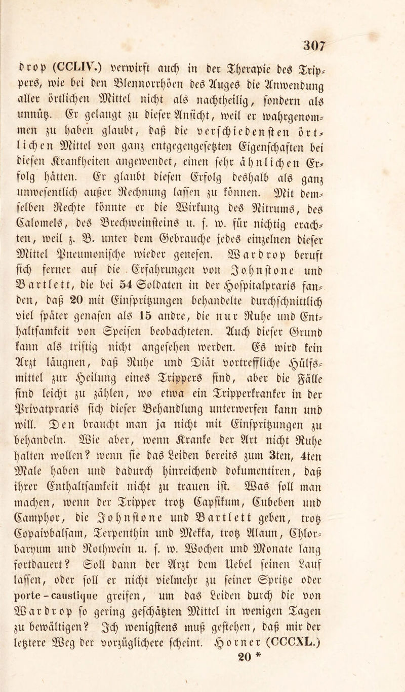 brop (CCLIVr.) \>ern>irft aucß in ber Sßerapte beS Srip? per«, wie bei ben 33lennorrßoen beS 2fugeS bie 2lnwenbung aller örtlichen SRfttel nießt als nacßtßeilig, fonbern als nnnxny ©r gelangt au biefer Slnfießt, weil ec waßrgenom* men au ßaben glaubt, baß bie oerfeßieben ft en brt> ließen Mittel t>on gana entgegengefefcten ©igenfeßaften bei Hefen Äranfßeiten angewenbet, einen feßr äßnlidßen ©r? folg ßätten. ©r glaubt biefeit befolg beSßalb als gana unwefentltcß außer Otecßnung laffen au fbnnen. 9JHt bem? felben Dtecßte Bunte er bie äßirfung beS DHtrumS, beS ©alomelS, beS 23reeßweinfteinS rt. f. w. für nichtig eraeß? ten, weil a* 53* unter bem ©ebraueße jebeS einaelnen biefet Mittel *ßneuntonif(ße wieber genefen. 2ßarbrop beruft fieß ferner auf bie . ©cfaßruttgett iwn 3 o ß n ft o n e unb 53artlett, bie bei 54 @olbaten in ber §ofpitalpraxi$ fan? ben, baß 20 mit ©infprißungen beßanbelte burcßfeßnittlicß ’oiel fpäter genafen als 15 anbre, bie nur 9tuße unb ©nt? ßaltfamfeit oon Speifen beobachteten. 2lucß biefer ©runb fann als triftig nießt angefeßen werben. ©S wirb fein 2lr§t läugrten, baß Diuße unb 5)idt oortreffließe ä^ülfs? mittel aur Teilung eines Trippers finb, aber bie gälte ftnb leießt §u ädßlett, wo etwa ein Sripperfranfer in ber ^rioatprariS fteß biefer 23eßanblung unterwerfen fann unb will 3)en braueßt man ja nießt mit ©tnfpri^ungen au beßanbeln. 2Bie aber, wenn Traufe ber 2lrt nießt $htße ßalten wollen? wenn fte baS Setben bereits aum 3ten, 4ten s3ftale ßaben unb babureß ßinreicßenb bofumentiren, baß ihrer ©ntßattfamfeit nießt au trauen ift. 2ßaS folt man maeßen, wenn ber Tripper troß ©apfifum, ©ubeben unb ©ampßor, bie Soßnftone unb IBartlett geben, troß ©opaiobalfam, Serpentßin unb 9Mfa, troß Sllaun, ©ßlor? barpum unb Siotßwein u. f. w. SÖocßen unb Monate laug fortbauert? (Soll bann ber Slrat bem Hebet feinen Sauf laffen, ober foll er nießt melmeßr au feiner 0priße ober porte - caustique greifen, um baS Setben bureß bie oon $ßarbrop fo gering gefcßäßten Mittel in wenigen Sagen au bewältigen? 3cß wenigftenS muß gefteßen, baß mir ber leßtere 2Öeg ber t)or$üglicßere feßeint. §orner (CCCXL.) 20 * \