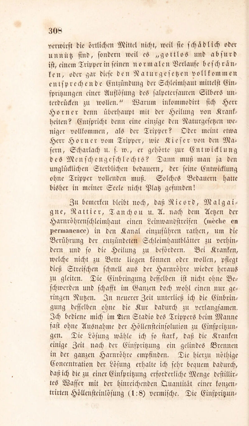 verwirft bie örtlichen Mittel nießt, weit fte feßetbfieß ober unnuß ftttb, fonbettt weit eö „gottlob unb abfurb ift, einem £rip!per in feinen n o r m a l e n ©erlaufe b e f cß r ä m fett, ober gar biefe ben 9taturgefeint vollfommen en tfp r e cf) e tt b e ©ntjünbung ber ©cßfeimßaut mittelft ©im fprißungett einer Sluflbfung beö fafpeterfauren ©ifber£ um terbrücfeit §u wollen. ©Säumt infommobirt fteß §err Router benn überhaupt mit ber Reifung von $ranf- feiten? ©ntfpricßt benn eine einzige ben ©aturgefeßen we* niger voflfommeit, aU ber Tripper? Ober meint etwa §err §orner vom Tripper, wie Äiefer von ben ©ta* fern, ©eßarfaeß u. f. w., er gehörte ^ur ©nt wirf hing b e ö ©te n f cf) e n g e fcf) l e cf) 16 ? ©amt muß man ja ben unglttcffielen Sterblichen bebaitern, ber feine ©ntwieffung of)tte ©rtpper voftenben muß. SofcßeS ©ebauern hatte bisher in meiner Seele nicht *ßfaß gefunben! 3u bemerken bleibt noch, baß 9bi c o r b, ©?afg ai* g n e, 9b a 11 i e r, © an cß o u u. 21. nach bem ließen ber Jparnroßrenfcßleimßaut einen Seinwanbftreifen (meclie en p.ermanence) in ben dtanal einjufußrett ratßcn, um bie ©erüßrung ber entjünbeten ©cßfeimßautbtdtter $u verßim bern unb fo bie Leitung §u beforbern. ©ei Äranfen, wefeße nießt §u ©ette liegen fönnen ober wollen, pflegt bieß ©treifeßen fcßnell au$ ber §arnrößre wieber ßerau$ 3U gleiten, ©ie ©inbringung beffeiben ift nießt oßne ©e^ feßwerben unb feßafft im ($an§en boeß woßl einen nur ge^ ringen 9?ußen. 3it neuerer 3eit unterließ icß bie ©inbrim gung beffetben oßne bie Stm babureß 51t Verfangfamen. 3cß bebiene mieß im 2ten ©tabio be$ ©ripperS beim ©tarnte faft oßne 2fit3naßme ber ^otlenfteinfofution ju ©infprtßum gen. ©ie £bfitng weißte icß fo ftarf, baß bie Jtranfen einige 3eit uaeß ber ©infprißung ein geftnbeö ©rennen in ber ganzen ^arnroßre empftnben. ©ie ßier^u nötßige ©oncentration ber Höfling erßafte icß feßr bequem babureß, baß icß bie 51t einer ©infprißung erforberfieße ©?enge beftilfir* te£ ©Saffer mit ber ßinreießenben Quantität einer fon$em trirten ^öllenfteinlofung (1:8) vermifeße. ©ie ©infprtßum
