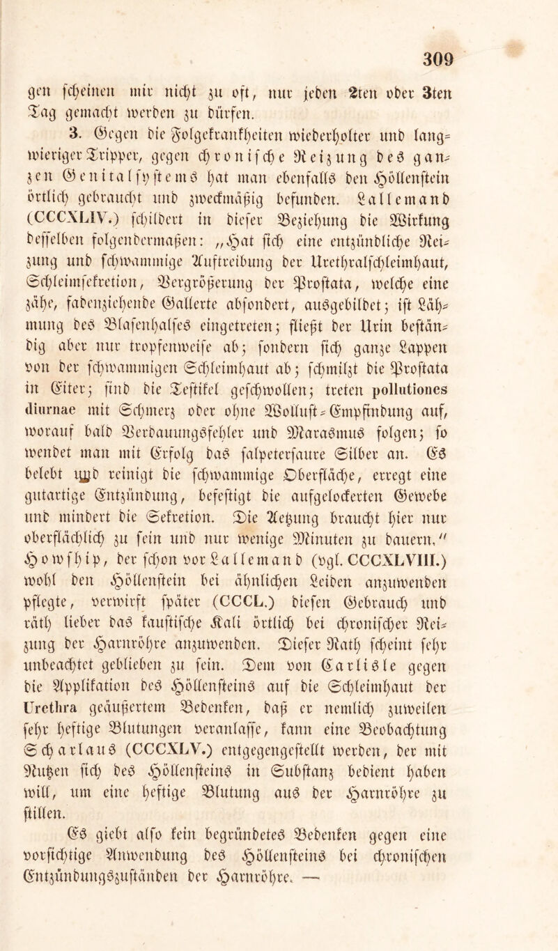 fcßeitteit mit* mcßt ju oft, nur (eben 2ten ober 3ten £ag gemacht werben 31t bürfcn. 3. ©egen bie golgefranfßeüen mieberßolter ititb lang= U) irrig er Tripper, gegen eßronifeße 9t ei jung bed gart* jen © ent tat ft; ft emd ßat man ebenfalls ben dpöllenffein brtltcß gebraucht unb jmedmdßig befunben. Saliern an b (CCCXLIV.) fdjilbert in btefer Bejießung bie Bürfung beleihen folgenberntaßen: „§at ftd) eine entjünblicße 9teü jung unb fd)Wammtge Auftreibung bet* Uretßralfcßleimßaut, ©eßleimfefretion, Vergrößerung ber ^roftata, welche eine jüf)e, fabettjteßenbe ©alterte abfonbert, audgebilbet; ift Saß* tnung bed Blafenßalfed eingetreten 5 fließt ber Urin befiehl big aber nur tropfenweife ab; fonbern ftd) ganje Sappen oon ber fc^mantmigen 6d)leimßaut ab; fdßmiljt bie ^roftata in ©der; ftnb bie 0eftifel gefcßmollen; treten pollutiones cliurnae mit 0cßmerj ober oßne SBolluft^ ©mpftnbung auf, worauf halb Berbauungdfeßler unb Btaradmitd folgen; fo menbet man mit ©rfolg bad falpeterfaure (Silber an. ©6 belebt ry,tb reinigt bie feßmantmige Dberfläcße, erregt eine gutartige ©ntjünbung, befeftigt bie aufgeloderten ©emebe unb minbert bie 0efretion. 3)ie Aeßung brauet ßier nur oberfläd)licß ju fein unb nur wenige Minuten ju bauern, dpomfßip, ber fdwn oor Sallernan b (Ogi. CCCXLVI1I.) wobt ben ^öllenftein bei aßnlicßen Seiben anjuwenben pflegte, oerwirft fpäter (CCCL,) biefen ©ebraud) unb rätl) lieber bad fauftifeße Äali örtlich bei cßromfd)er 9te© jung ber dparnrößre anjuwenben, tiefer Dtatß feßeint feßr unbeachtet geblieben ju fein. (Dem oon ©arlidle gegen bie Slpplifation bed ^öllenftetnd auf bie 0cßleimßaut ber Urethra geäußertem Siebenten, baß er nemlicß juweilen feßr heftige Blutungen oerartlaffc, famt eine Beobachtung 0cß atlaud (CCCXLY.) entgegengeftellt merben, ber mit 9tu|evt ftd) bed öpöllenfteind in 0ubftanj bebient ßaben mili, um eine heftige Blutung and ber ^arnrbßre ju füllen. ©d giebt alfo fein begrünbeted Bebeitfen gegen eine Dorftd)tige Slnmenbttng bed §öllenfteind bei eßrontfd)en ©ntjünbungdjuftänben ber ^arnroßre* —