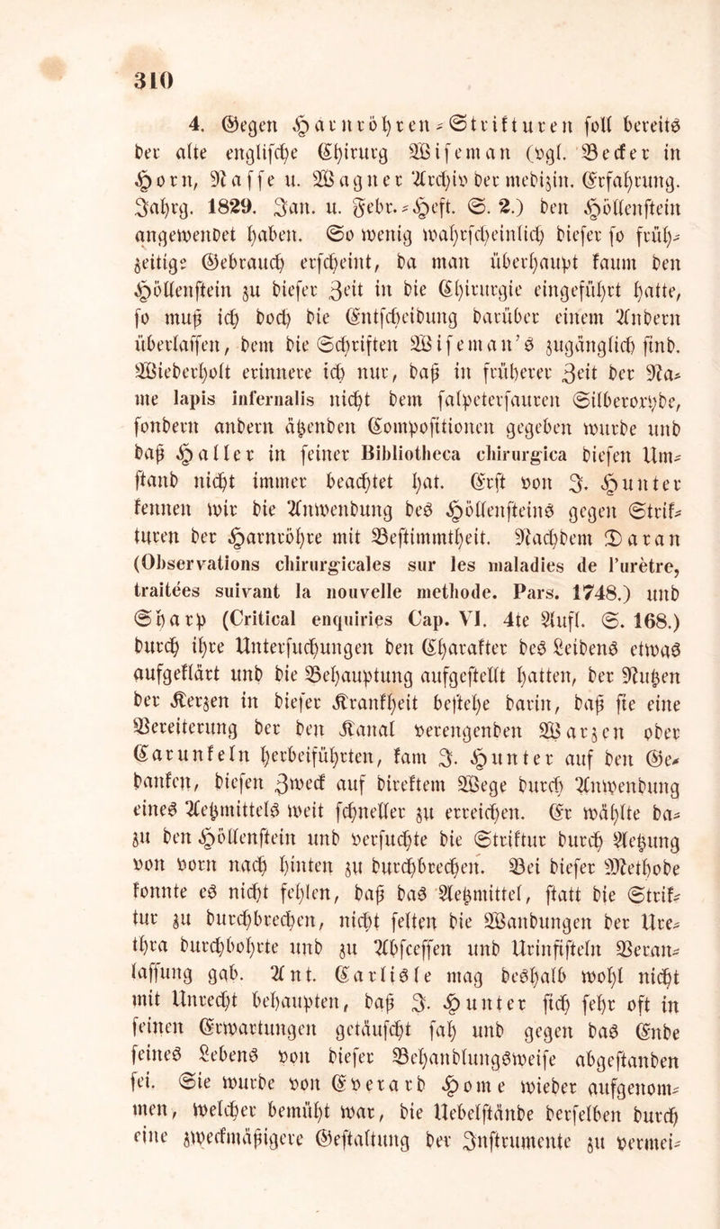 4. ©egen §atittößten-©ttif tuten foU bereite bet' alte englifcße ©ßitutg Eifern an Ogi 53 e cf et in «£) o t n, Waffen. 2Ö a g it e t 2Ctd;it> bet mebtjin. ©tfaßtung. Sa^tg. 1829. 3em. u. gebt.^^eft. ©.2.) ben Rotten ft ein angeweitDet ßaben. ©o wenig waßtfcßeinlicß tiefet fo ftüß- zeitige ©ebtaucß etfcßeint, ba man überßaupt faurn ben ^ötfenftein ju tiefet gett in tie (Sßtttttgte eingefüßtt ßatte, fo muß icß bocß bie ©ntfcßeibung batübet einem 2fnbetit übetfaffeit, betn tie ©cßtiften 2BifemanJ£ jugangftcß fint. 5Öiebetßott etinnete tcß nut, baß in ftttßetet 3eit bet 9?a* me lapis Infernalis nicßt bem falpetetfauteit ©ilbetotpbe, fonbettt anbetn äßenben (£ompofitioitett gegeben wtttbe unb baß fallet in feinet Bibliotheca cbirurgica tiefen Um- ftanb nicßt immet beachtet ßat. ©tft ooit 3. §untet feinten Wir bie 21nwenbung be3 ^öffenfteines gegen ©ttif- tuten bet §atntoßte mit 53eftimmtßeit. üftacßbem £>atan (Observations cbirurgicales sur les maladies de Puretre, traitees suiv^ant la nouvelle metbode. Pars. 1748.) mtb ©ßatp (Critical enquiries Cap. VI. 4te Slufl. ©.168.) butcß ißte Uittetfucßungen ben ßßataftet be£ Seiten^ etwa£ aufgeftätt unb bie 55eßauptung aufgeftetft ßatten, bet 9Utßen bet Jteqen in biefet Ätanfßeit befteße tatin r baß fte eine 53eteitetung bet beit Vtaital oetengenben at§ en obet ©atunfeltt ßetbeifüßtten, fam 3- Runter auf ben @e* banfeit, tiefen 3wecf auf biteftem 2ßege butcß 21ttWenbuttg eiltet 21eßmitte(0 weit fcßneftet §u etteicßen. (£t wdßfte ba* 8« ben ^ölfenftein unb Detfttcßte bie ©ttiftur butcß 2(eßung \)on fcotn nacß ßtnten §u butdßbtecßen. 53ei biefet 9ftetßobe fonnte eS nicßt feßlen, baß baS Meßmittel, ftatt bie ©ttif* tut |u butcßbtecßen, nicßt feiten bie 2Banbungett bet Ute- tßta butcßboßtte unb $u 21bfceffett unb Utinftfielit 53etait- laffung gab. 21 nt. ©atliöfe mag be^ßatb woßl nicßt mit Untecßt behaupten, baß 3* «£>untet ficß feßt oft in feinen ©twattungen getäufcßt faß unb gegen ba6 ©nbe feinet Sebent ooit biefet 53eßattb(uitg6Weife abgeftanben fei. ©ie wutbe t>on ©ttetatb ßomc wiebet aufgettom* men, Welcßet bemüßt wat, bie Uebelftcmbe betfelben butcß eine ^wecfmäßigete ©eftaltung bet 3nfttumente §u petmei-