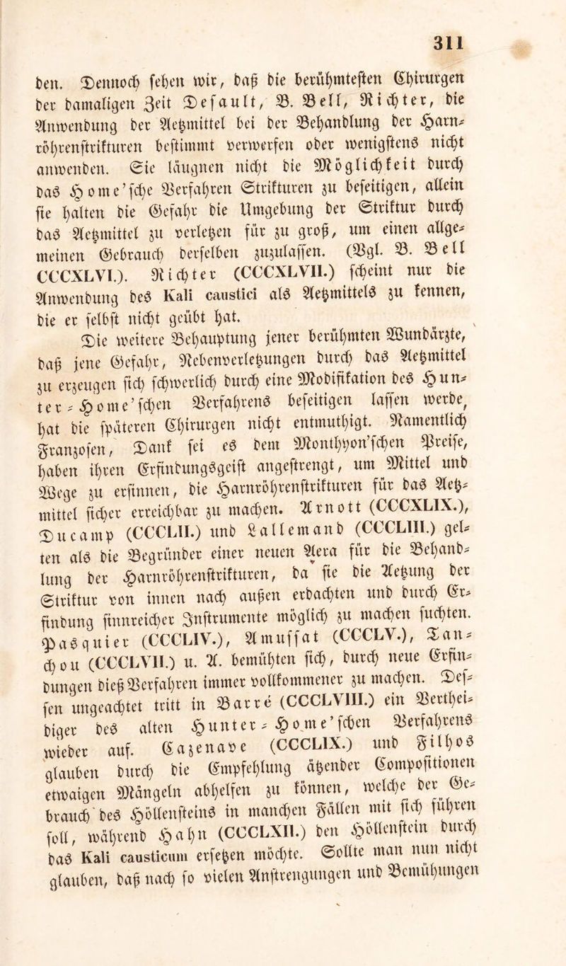 beit. ütenuocb fefeeti wie, bitfs bie betüljtntefien (Uiinugett bet bamaligett Seit gefault, 8. 8ell, 9licf)tet, bie Sfnwenbung bet 3lehmittel bei bet 8ef)anblung bet .^tatn* töl)renfttiftuten beftimmt »etmetfen ober menigflenö nicht attwenbeti. Sie läugnen iiicttt bie 591 ö glich feit butd) OaS § otne’fd)e «erfaßten Striftuten $u befeitigen, allein fte galten bie @cfal)t bie Umgebung bet ©ttiftur butd) baö Sfefcmittet ju »erleben für ju gtof, um einen attge* meinen ©ebtaud) betfelben jujulaffen. (8gl- 8- Seif CCCXLVI.). 9i i d) t e t (CCCXLVI1.) fdjeittt mit bie Sfnwenbung beS Kali canstici als Sfehmitteld $u fennen, bie et felbft nicht geübt (jat. 3)ie wettete 8ef)atgmiug jenet berühmten 2Bunbiitjte, baf jene ©efaljt, 9M'cinu'dej}uttgett btttef) baä Slehmittel ju etjeugcn ftd) fdimetlid) btttef) eine 59lobififation beS § u tu tet*£ome’fd)en ®etfaf)tend befeitigen taffen wetbe, bat bie fpäteten Sl)itutgen nicf>t entmutigt. 9iametttlid) gtanjofen, £anf fei eS bem 59£ontf)t)on’f<hen «greife, haben if)ten (Srjtnbungdgeift angefttengt, um 50iittel uttb 85cge ju etftnnen, bie §atntöi)tcnfttiftuten füt bad Stet)» mittel ftdjet erreichbar jtt matten. tfrnott (CCCXLIX.), 3) tt c a in b (CCCL1I.) ttnb 2 altem an b (CCCL1II.) gel- ten n(ö bie 8egtünbet einet neuen Slera füt bie SBetianb- lung bet £atntö[)cenfkiftutett, ba fte bie tfejjung bet ©itiftut ton innen nadj aufien etbadjten uttb btttef) @r» finbung ftnnteitffet Snftnunente möglich ju machen fuefften. ObaSguiet (CCCL1V.), 31 muffat (CGCLV.), Satt* d)ott (CCCLV1I.) u. X bemühten ftd), butd) neue (Stfim bungen biefj® erfahren immet »ollfommenet ju machen. 2)ef* fen ungeachtet tritt in Satte (CCCLV1II.) ein ®ettf)eu biget bed alten Runter * ^ome’fcfien Setfal)tenS wiebet auf. Gajenase (CCCL1X.) uttb giU)0*S glauben butd) bie Empfehlung ätjenbet Gomhoftttonen etwaigen Mängeln ab^elfen ju fönnett, weleffe bet @e* brauch beä Äollenftein« in mannen gatten mit ftd) ful)teit fett, wäl)tettb §al)tt (CCCLXI1.) beit £üllenftein butd) bad Kali causticum etfe^en möd)te. Sollte matt nun ntrfjt glauben, bafj nach fo sielen Slnfttengungen uttb 8citiül)ungen