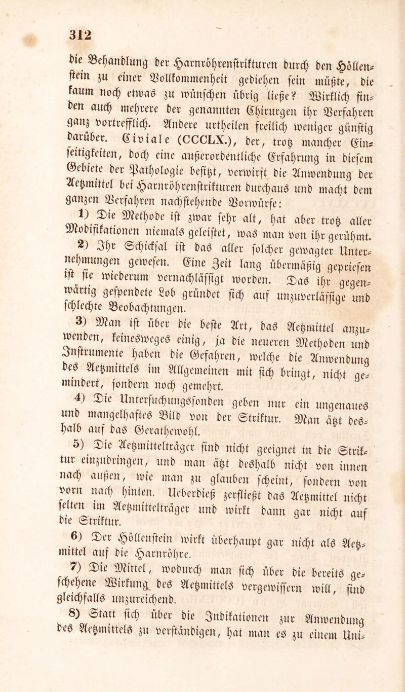 t>ie Si'fHinolum] bet £atntöhtenfiriffuren bucct; ben Rollen» ftcin ju einer SBollfommenheit gebieten fein müßte, bie fauin nod) etwas ju wünfdjen übrig tiefe? StBirftich ftn» t>m au<fj mehrere bet genannten gfitutgen ift «erfahren tjaitä Bottrefflid). Stnbete urteilen freilich weniger gfinftig batübet. giBiate (CCCLX.), bet, troff mancfet ein* feittgfeiten, bod; eine mtferctbentlicfe (Stfahtung in biefem ©ebiete bet fßathotogie beftft, Betwirft bie tjlnwenbung bet •ac&mittet bei ^atntöfrenfteifturen butcfauS unb macht bem ganäen «erfahren nacfiftebnibe «otwütfe: cm1^.iDle 3)fetI)obe ift jwat fet)t att, tjat aber troff aller itfobififationen niemals gefeiftet, was man Bon t^t gerühmt. 2) 3fjt ©cbicffat ift bas aller fotcbet gewagter Unter» nelfmungen gewefen. ©ne Seit lang übermäßig geliefert l,t„,tc Wieberum Bernacfitäffigt woeben. 2)aS ift gegen» watttg gefpenbete «ob grünbet ftef auf unjuBetläfftge unb fcflecfte Beobachtungen. 3) 9»an ift übet bie beffe 2lrt, bas 81tefmittet amu» tBenben, feineSWegeS einig, ja bie neueren fObetfoben unb ^nftcumente faben bie ©cfaften, welche bie 2lnwenbunq beS Stefmittels im Slllgemeinen mit ftef bringt, nicht ge» ntiubert, fonbern nod) gemehrt. 4) 3>ie Unterfucfungsfonben geben nur ein ungenaues unb mangelhaftes SSitb Bon bet ©triftur. »Jan äfft beS» I)a(b auf @eratf)cftof)L 5) . 3)ie 2fe^mitteUragcr ftnb nicjjt geeignet in bie ©trif* tut einjubtingeit, unb man aßt beSfatb nicht Bon innen nad) außen, wie man ju glauben fdfeint, fonbern Bon Born narb finten. Uebetbieß jerfließt bas 2leßmittet nid&t fetten mt Sletjmittetträger unb wirft bann gar niefit auf bie ©triftur. 6) 3)et .fjölfenffein wirft überhaupt gar nicht als Sieh» mittet auf bie |>atntöt)te. 7) ®te bittet, wobutdj man ftcfj übet bie bereits ge» fchefene SSirfung beS SleßmittetS Betgewiffetn will, ftnb gleichfalls unjuteichenb. 8) ötatt ttd) übet bie 3itbifationen jut Slnwenbung beS SleßmütelS ju Betflänbfgeit, hat man es ju einem Uni»