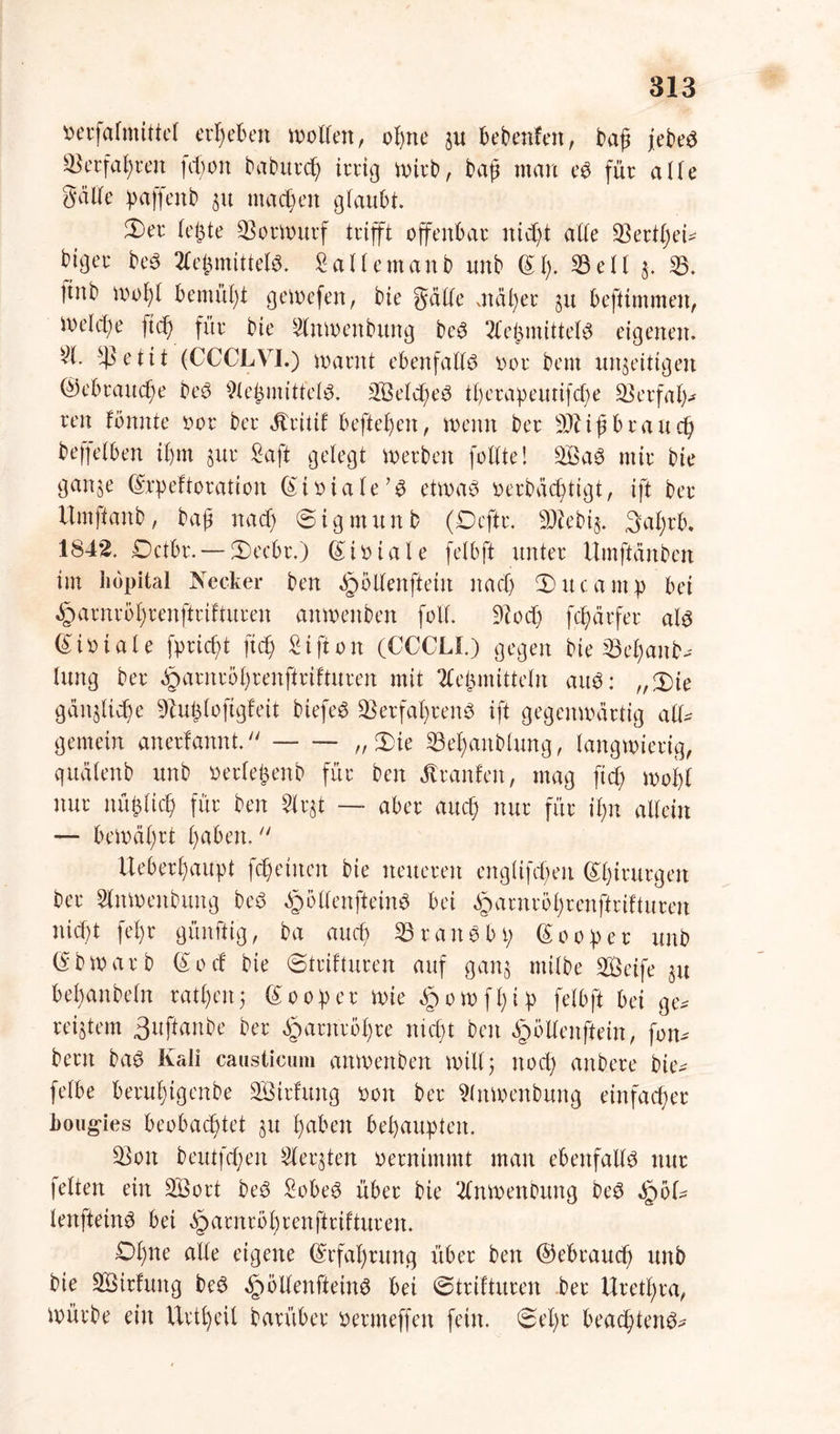 oerfafmittel ergeben wollen, ofne ju bebenfett, baß jebe£ Stefanen fcf;on baburcf irrig wirb, baß man eS für aüe §äüe paffettb 51t machen glaubt. 3)er letzte Vorwurf trifft offenbar nid)t aüe SSert^eU biger be$ 2fe^mittet^. Sallemanb unb (Sf. 53eil j. 53. Itnb wofl bemül)t gewefen, bie gäüe mal)er 51t beftimmen, ioeU'be ft cf) für bie Slnwenbttng be$ Tte^mittet^ eigenen. 51. $etit (CCCLVI.) warnt ebenfaüö oor bem unfertigen ©ebrattefe beö 9le£mitfeB. Selcfeö iferapeutifefe üßerfaf* reit Bunte oor ber jtritif beftefen, wenn ber SJtißbraucf beffefben ifm §ur Saft gelegt Werben feilte! 3Ba$ mir bie ganje (Srpeftoration (Sioiale’S etwas oerbäeftigt, ift ber Umffanb, baß na cf ©igntitnb (Dcftr. SJZebij. 3afrb. 1842. Dctbr. — 5)ecbr.) (Sioiale felbft unter ttmftänben im hopital Kecker ben ^öüenftein itacf 2)ucamp bei ^arnröfrenftrifturen anwettben foü. 9c0cf) fefärfer als (Stoiale fprieft ft cf Sifton (CCCLI.) gegen bie 33ef attb- lung ber ^arneöfrenftrifturen mit 2fefmittein auS: „XU gäitflicfe 9bu£loftgfeit biefeS SSetfafrenS ift gegenwärtig all* gemein anerfannt. — — „XU 23efanblung, langwierig, quälenb unb oerlefenb für ben äl raufen, mag ft cf wofl nur nüflicf für ben 5trjt — aber auef nur für ifn allein — bewäfrt paben,  Ueberfaupt fcfeinen bie neueren englifefen Chirurgen ber Slttwenbuttg beS £oüenftein$ bei ^arnrofrenftriftureu nieft fefr günftig, ba auef 53raitSbp Looper unb (Sbwarb (Socf bie ©trifturen auf ganj milbe Seife §u befanbeln ratpeit; (SoOper wie ^owffip felbft bei ge* reifem 3ußanbe ber Jparnrbfre nieft ben §öüenftein, fon* bern baS Kali causticum mtwenben will; noef mtbere bie* felbe berufigenbe Strfuttg 001t ber Slnwenbung einfacher boug-ies beobachtet 31t fabelt behaupten. 53on beutfefen Siebten oernimmt man ebenfaüS nur feiten ein Sort beö SobeS über bie 2fnwenbung beS IqoU lenfteinS bei äparnrbfrenftrifturen. Dfne aüe eigene (Srfaprung über ben ©ebrauef unb bie Sirfttng beS §öÜenfteinS bei ©trif tuten ber ttretfra, würbe ein Urtfeil barüber oermeffen fein, ©ept beacftenS*