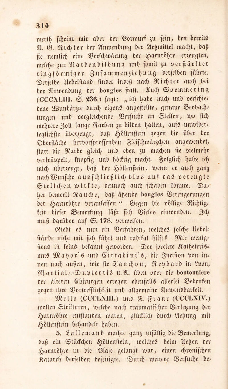 n>ertf) fc^eint mir aber ber Vorwurf $u fein, ben bereits SX ®. 911 cJ) t e r ber 2(nwenbung ber Ste^mittel macht, baf$ fie nemlich eine Verfchwärung ber Harnröhre erzeugten, welche $ur 9farbenbilbuitg itnb fomit $u »erftärfter ringförmiger 3ufammen§iel)ung berfelben führte. £>erfelbe Uebelftanb finbet inbeh nach Otiater and) bei ber 2tnwenbung ber bougies ftatt. ‘2lud) Soemmertng (CCCXLUI. (5,236.) fagt: „ich f)abe mich unb oerfchie* bene V3unbär§te burd) eigens angeftellte, genaue Veobadj* tungen unb t>ergleicf?enbe Verfttdje an Steden, wo ftch mehrere 3oll lange Farben §u bilben hatten, aufs unwiber* leglid)fte überzeugt, ba£ ^öllenftein gegen bie über ber Oberfläche l)ermfycoffenben gleifhwärjchen angewenbet, ftatt bie 9larbe gleich unb eben §u machen fte vielmehr oerfrüppelt, fnobftg unb l)ödrig mad)b golglid) ha^e ich mich überzeugt, bah ber §öltenftein, wenn er auch 9ani nach2Öunfd)e auSf<hltehlid)bloS auf baS verengte S t e 11 d) e n w i r f1 e, bennod) auch fchaben fonnte. 2)a* her bemerft fauche, bah ä^enbe bougies Verengerungen ber Harnröhre oetanlaffen. ©egen bie völlige 91tchtig^ feit biefer SSemerfung läft ftd) Vieles einwenben. 3h muß barüber auf 178. oerweifen. ©iebt eS nun ein Verfahren, welches folche Uebed ftänbe nid)t mit ftd) führt unb rabifal hilft ? Vtir wenig* ftenS ift feinS befannt geworben. 3)er forcirte itatl)eteriS* muS at)or’S unb (Sittabini’S, bie Streiften oon in* nett nach aupen, wie fte Sanchort, 9fet;barb in £tyon, sIdarttal**2)upierriS u.51. üben ober bie boutonniere ber älteren Chirurgen erregen ebenfalls allerlei Vebenfen gegen ihre Vortrefflichfeit unb allgemeine' Slnwenbbarfeit. 931 etlo (CCCLX1II.) unb g. granc (CCCLXIY.) Wollen Strifturen, weld)e nach traumatifher Verlegung ber Harnröhre entftanben waren, glttdltd) burch Ziehung mit ^öllenftein behanbelt herben, 5. Sallemanb machte ganj zufällig bie Vemerfttttg, bah ein Stüdchen $öllenftein, welches beim 2Ce£en ber §arnröl)re in bie Vlafe gelangt war, einen chrontfcben Katarrh berfelben befeitigte. 3)urch Weitere Verfud)e be*