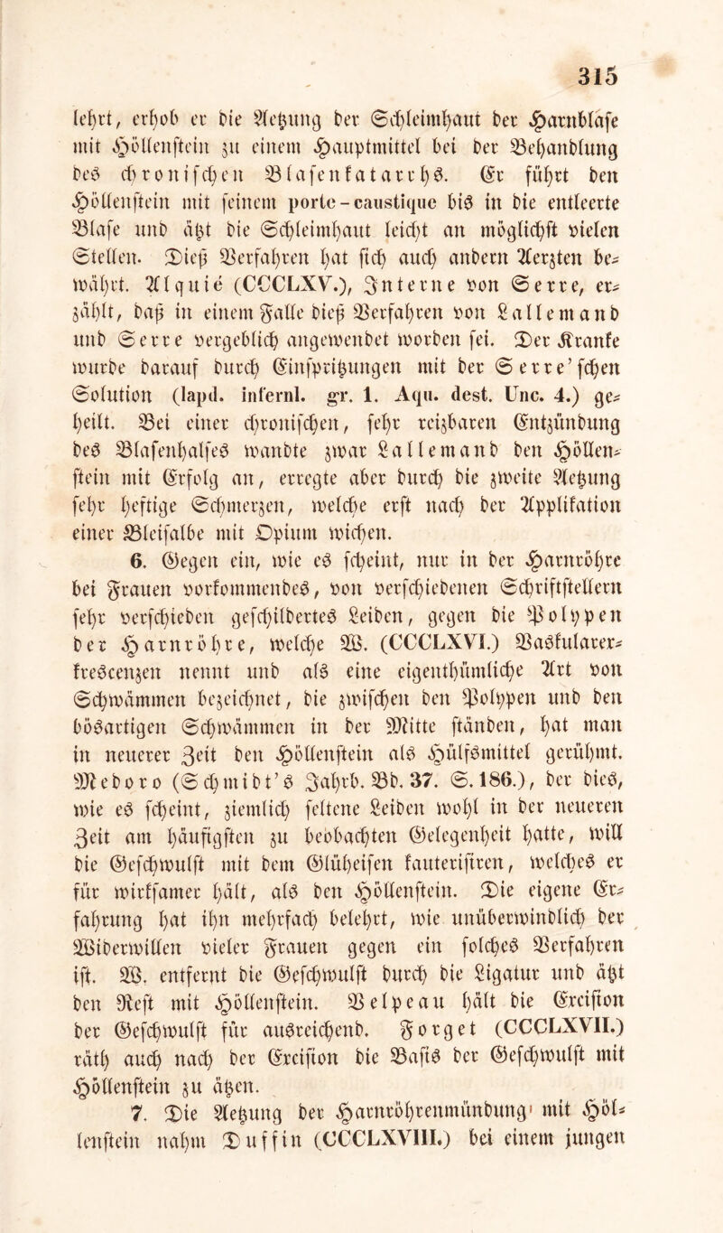 leßrt, erßeb ec bie Sleßuttg ber ©cßleimßaut ber Jparttblafe mit ^ellenftein 31t einem Jpauptmittel bet ber 23eßanb(ung beS cßronifcßett 23lafenfataccßS. (Sc füf?rt ben 4?öllenftein mit feinem porie-caustique bis in bie entleerte 23lafe unb aßt bie ©cßleimßaut leidet an mögücf>ft rieten ©teilen. ©ieß 23erfaßren ßat fiel) and) anbeett 2ler§ten be* trätet. 2llquie (CCCLXV.)/ 3ntecne ren ©erre, er* öäßlt, baß in einem galle bieß Verfaßten een Saliern anb unb ©erre eergeblicß angetoenbet worben fei. ©er üranfe mürbe barauf buccß ©ittfptißungen mit ber ©erre’fcßen ©elutien (lapd. infernl. gr. 1. Aqu. dest. Unc. 4.) ge* ßeilt. 33ei einer eßronifeßen, feßr teilbaren ©ntyünbung beS 23tafenßalfeS wa-nbte $war Satlemanb ben Rollen* ftein mit ©rfelg an, erregte aber burdß bie freite Sleßuttg feßr ßeftige ©cß merken, rnelcße erft naeß ber 2lppltfatien einer SBletfalbe mit Dptum nücßert. 6. ©egen ein, wie eS feßeint, nur in ber £arnreßrc bei grauen oorfomntenbeS, een eerfd)tebenen ©cßriftfteltern feßr rerfeßieben gefcßilberteS Seiben, gegen bie $ 01 p p e rt ber öparnreßre, welcße 23. (CCCLXVL) 23aSfularer* freSeen^en nennt unb als eine eigentßümlicße 2lrt een ©eßteämmen be^eießnet, bie jnnfeßen ben *ßelppen unb ben bösartigen ©cßmdmmert in ber Mitte fiänben, ßat man in neuerer 3l>it ben «Ipöllenftein als ^ülfSmtttel gerüßmt. Mebere (©cßmibt’S 3aßrb. ©b. 37~ @.186.), ber bie«, wie eS feßeint, jiemtieß feltene Seiben rneßl in ber neueren 3eit am ßäuftgften §u bebbaeßten ©elegenßeit ßatte, null bie ©efcßtoulft mit betn ©lüßeifen fauterijtren, melcßeS er für uurffamec ßält, als ben ^ellenftein. ©te eigene ©c* faßrung ßat ißn nteßrfacß beleßrt, wie unübecnnnbltcß ber 23ibernntlen rietet grauen gegen ein fotcßeS 23erfaßten ift. 23. entfernt bie ©efeßwulft bureß bie Sigatur unb aßt ben Dteft mit ^öllenftein. 23elpeau ßdtt bie ©reiften ber ©efeßmutft für auSreicßenb, g erg et (CCCLXVII.) ratß aueß naeß ber ©reiften bie 23aftS ber ©efeßmutft mit ^ellenftein §u äßen. 7. ©ie Sleßung ber ^arnreßrenmitnbung,» mit §el* lenftein naßm ©uffin (CCCLXVIII.) bei einem jungen
