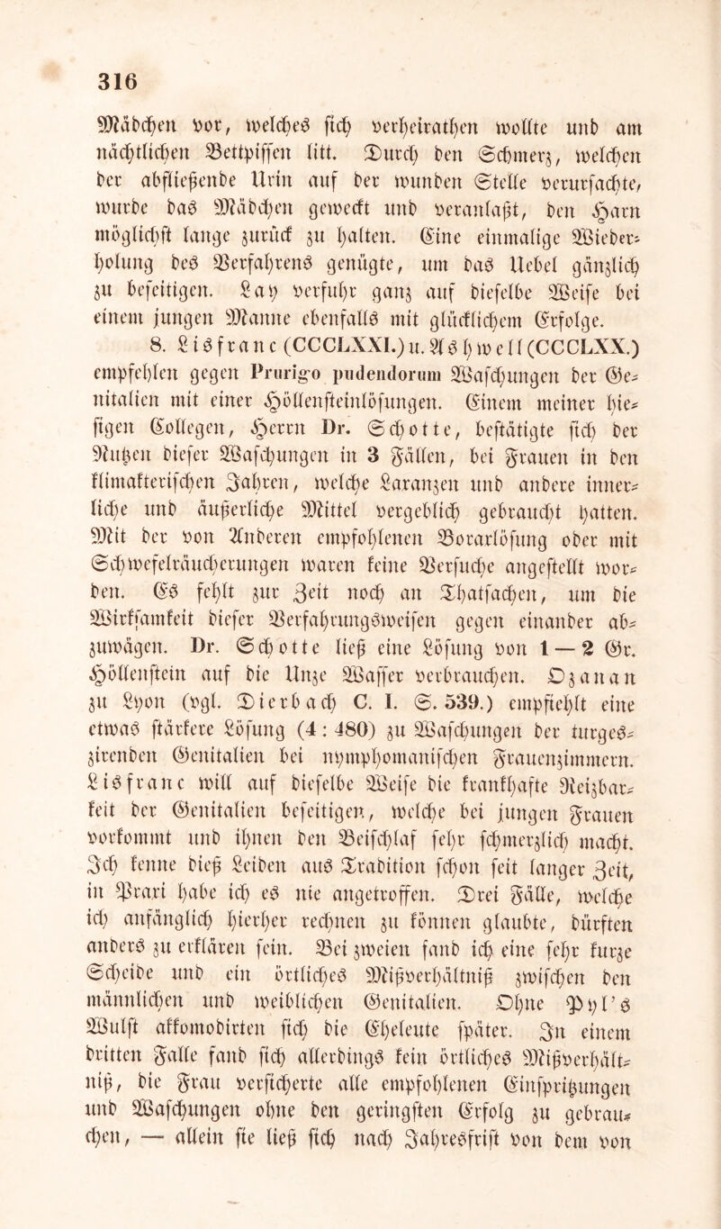 Räbchen vor, Welches fiep verpettathen wollte unb am nächtlichen 23ettpiffen litt. ©urel) ben Schmers, welchen ber abfließenbe Urin auf bet* munbert ©teile verurfacpte, würbe baS 9JMbcpen geweeft unb veranlaßt, ben §arn möglich# lange juruef $u palten. ©ine einmalige Sieben fyolung beS ©erfahrene genügte, um baS Hebel gänjlich ju beseitigen. £ap »erfuhr gan$ auf biefelbe SLBeife bei einem jungen Spanne ebenfalls mit glücflicpem Erfolge. 8. £ i S f r a n c (CCCLXXI.) u. 51 $ 1; m e 11 (CCCLXX.) empfehlen gegen Prurigo pudendorum SBafcpungen ber @e^ nitalien mit einer ^ollenfteinlofungen. ©mein meiner pie* ftgen ©ollegett, <5 er nt Dr. Schotte, betätigte fiel) ber Silben biefer 2öafcpungen in 3 gälten, bei grauen in ben flimafterifcpen fahren, melde Saranjen unb anbere innen fiepe unb äußerliche Mittel vergeblich gebraucht hatten. 9Äit ber von 2ln bereit empfohlenen 23orarlöfung ober mit (Schwefelräucherungen waren feine SBerfuche angeftelft won ben. ©S fel)tt &ur 3eit noch an £patfacpen, um bte SÖirffamfeit biefer SBerfaprungSweifen gegen eittanber ab^ guwägen. Dr. (Schotte ließ eine Söfung von 1 — 2 @r. «gmllenftem auf bie Uitje SBaffer verbrauchen. £>3 an an $u £t;on (vgl. ©ierbaep C. I. 6.539.) empfiehlt eine etwas ftärfere £öfuttg (4: 480) 31t SÖafcpungen ber turgeS* 3irenben (Genitalien bei npmppomantfchen grauenjimmern. £ iS fr an c will auf biefelbe SBeife bte franfpafte Dvetjbarv feit ber (Genitalien befeitigen, welche bei jungen grauen vorfommt unb ißnen ben 23eifcplaf fepr fcpmersltcp macht. 3cp fenne bieß £eiben aus Srabition fcpoit feit langer 3eit, in #kari habe ich es nie angetroffen, 2)rei gälte, welche ich anfänglich hierher rechnen 31t fönnett glaubte, bürften anberS 31t etfläreit fein. 23ei zweien fanb ich eine fepr fur^e 6d)eibe unb ein örtliches 9)Hßverßältniß smifepen ben männlichen unb weiblichen (Genitalien. £>pne $>pPs 2Bulft affomobirteit ftdf; bie ©peleute fpäter. 3it einem britten gälte fanb fiep allerbittgS fein örtliches Sftißverpält* niß, bie grau verftc^erte alle empfohlenen ©infprißungen unb Safcpungen ohne ben geriitgften ©rfolg 31t gebrau# cheit, — allein fte ließ fiep nach SaßreSfrtft von bem von