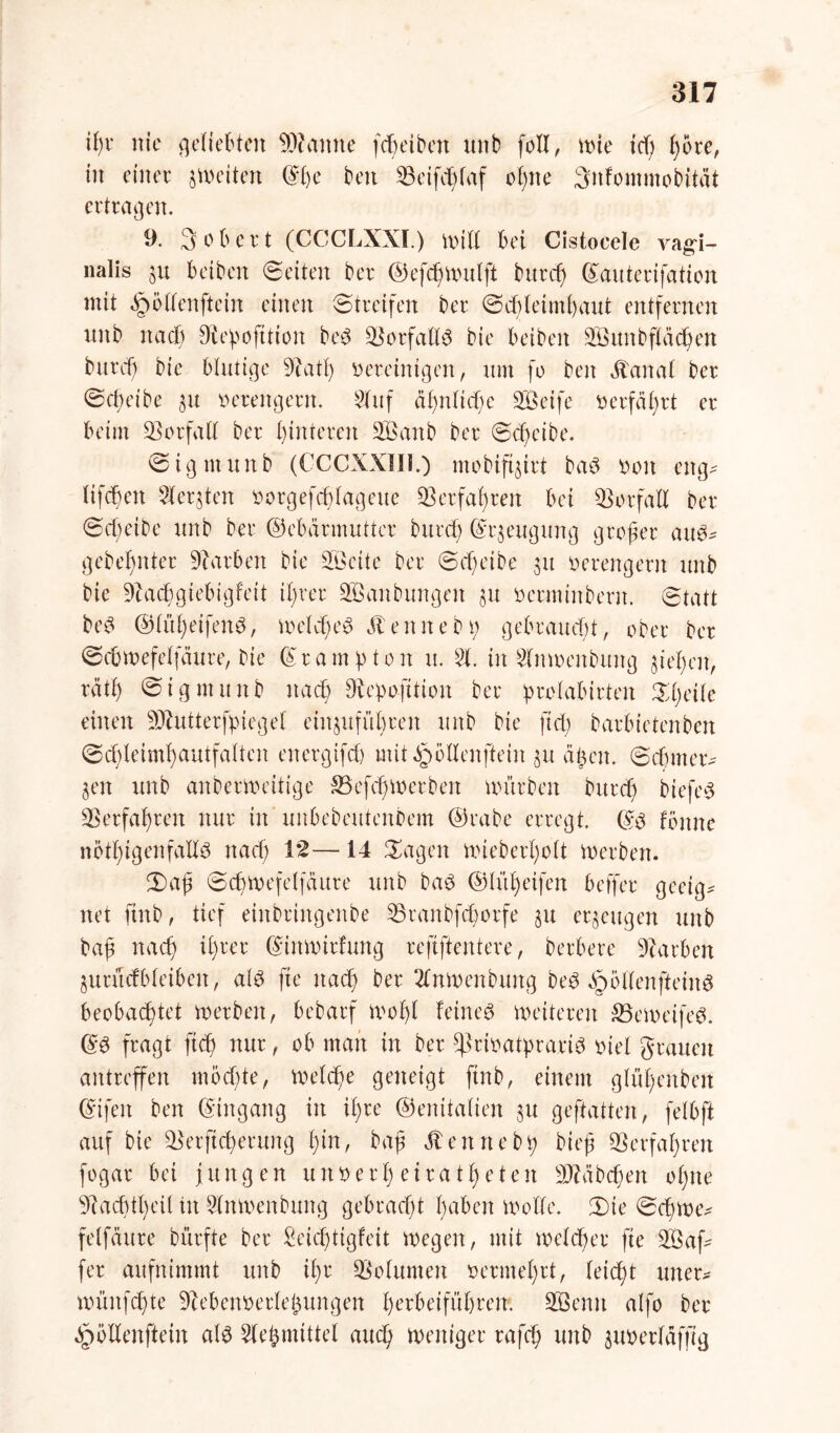 ifyr nie geliebten Beamte fchdben unb foll, wie td) i)5re, in einer feiten ©he beit ©eifdjfaf ohne 3nfommobität ertragen. 9. 3 ob er t (CCCLXXI.) will bei Cistocele vagi- nalis 31t beiben ©eiten ber ©efdjwulft burch ©auterifation mit ^öllenftein einen Streifen ber Schleimhaut entfernen unb nacl) 9fce!pofttion bed ©orfallS bie beiben KSunbflächen burd) bie blutige 9iatf) bereinigen, um fo beit ätaital ber Scheibe 31t verengern. Kluf ähnliche ÜBeife berfährt er beim Vorfall ber hinteren SÖanb ber Scheibe. Sigmuitb (CCCXXIII.) mobiftjirt baö boit eng- Ufchett -Siebten borgefchfageue Verfahren bei Vorfall ber Scheibe unb ber ©ebännuttcr burch ©rjeugung großer au$* gebebnter Farben bie 2ßeite ber Scheibe 31t berengern unb bie 9Zachgiebigfett ihrer SÖanbungen 31t berminbern. Statt bed ©lüheifeitd, welches 31eitneb 1; gebraucht, ober ber Scbmefelfäure, bie (gramsten u. 51. in Klnwenbuitg gieren, räth Sigmuitb nach Diepofttioit ber !prolabirten Steile einen SÄutterfpiegel einjuführeit unb bie fiel) barbietenben Schleimhautfalten eitergtfch mitäpöllenftein 31t äf>cit. Schmer^ 3eit unb anberweitige SB efd) Werben mürben burch biefeS Verfahren nur in unbebeuteitbem ©rabe erregt. ©S fönne nötigenfalls nach 1*2— 14 Sagen wieb erholt werben. Saß Scbwefelfättre unb baS ©lül)eifen beffer geeig* net finb, tief eiitbriitgenbe ©ranbfehorfe 31t erzeugen unb baß nach ihrer ©inwirfmtg refiftentere, herbere Farben $utücfblei6eit, als fte nach ber Klnwenbuttg beS öpöllenfteiitS beobachtet werben, bebarf wo 1)1 feinet weiteren SBewdfeS. (£S fragt ftd) nur, ob matt in ber ^rioatprariS inel grauen antreffen mochte, welche geneigt finb, einem glühenbeit Gnfeit ben Eingang in ihre (Genitalien 31t geftatten, felbft auf bie ©erftcherung i)in, bah Äeitttebh bit'h ©erfahren fogar bei jungen uitoerl) eiratheten Räbchen ohne s31acbtl)eil tit Klnwenbuitg gebracht haben Wolle. Sie Scfgtwv felfättre bürfte ber £eicf)tigfeit wegen, mit welcher fte KÖaf^ fer aufnimmt unb iljr ©olumen vermehrt, leicht uner* wüitfchte ©e&en&etlefcungen hrrbeiführem SQSentt alfo ber 3r>öltenftein als Klebmittel auch Weniger rafch unb guöerläffig
