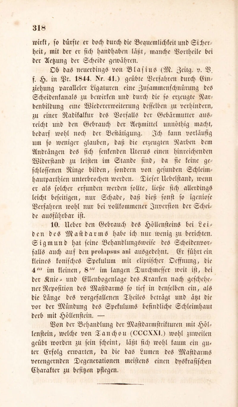wirft, fo bürfte er bod; burd) bie 33equemlicbfeit unt> @iJ)er- heit, mit ber er ftch t)anbt)aben laßt, manche 35ortbeile bei ber 2lei$ung ber Scheibe gewähren. Ob baS neuerbittgS Poit 23lafiuS (SDH 3eitg* *>• 35. f. §. in *}5r. 1844. Nr. 41.) geübte Verfahren burd; (Sin^ 5ief)ung paralleler Ligaturen eine 3ufammenfd)nürung beS ©cbeibenfanalS §u bewirten nnb burd; bie fo erzeugte 9?ar^ benbilbung eine Sßiebererweiterung beffelben §u perl;inbern, einer ^abifalfur beS $orfadS ber ©ebärmutter auS^ reicht unb ben ©ebraitd; ber Stehmittel unnötig macht, bebarf wof)l noch ber 33eftätigung. 3d; fann vorläufig um fo weniger glauben, baß bie erzeugten Farben bem SOtbrängen beS ft cf; fenfenben Uterus einen l)inreicßenben 335iberftanb ju leiften im Stanbe finb, ba fte feine ge^ fd;loffenen Olinge bilben, fonbern pon gefunben ©dßleinv hautpartl;ien unterbrochen werben, tiefer Uebelftanb, wenn er als folcher erfunben werben fotlte, ließe ftd; aderbingS leid)t befeitigen, nur <5d;abe, baß bieß fonft fo igeniofe Verfahren woßl nur bei podfommener 3noerfion ber @d;eH be ausführbar ift. 10. Ueber ben ©ebraud; beS §ödenfteinS bei SeU ben beS aft barmS fyabe ieh nur wenig §u berichten. Sigmitnb h<H feine 33ehanblungSmeife beS @d;eibem>or* fadS auch auf ben prolapsus ani auSgebel;nt. ©r führt ein. HeineS fonifcheS ©pefulunt mit eliptifd;er Deffmtng, bie 4' im Heinen, 8' im langen Durd;meffer weit ift, bei ber «ftnie* unb ©denbogenlage beS Jtranfen nach gefd;el;e^ nerOfepofition beS sD?aftbarmS fo tief in benfelben ein, als bie Sänge beS porgefadenen ^heiles beträgt unb äßt bie por ber sDhmbung beS @pefulumS befinblidie (Schleimhaut berb mit ^Qodenftein. — 35ott ber 33el)anblung ber sDiaftbarmftrifturen mit $5U lenftein, welche oon $and)ou (CCCXXI.) wohl zuweilen geübt worben §u fein fcheint, läßt fiel; Woßt fatun ein gxu ter ©rfolg erwarten, ba bie baS Sinnen beS SftaftbarmS perettgernben Degenerationen meiftenS einen bpsfrafifchen ©harafter befißen pflegen.
