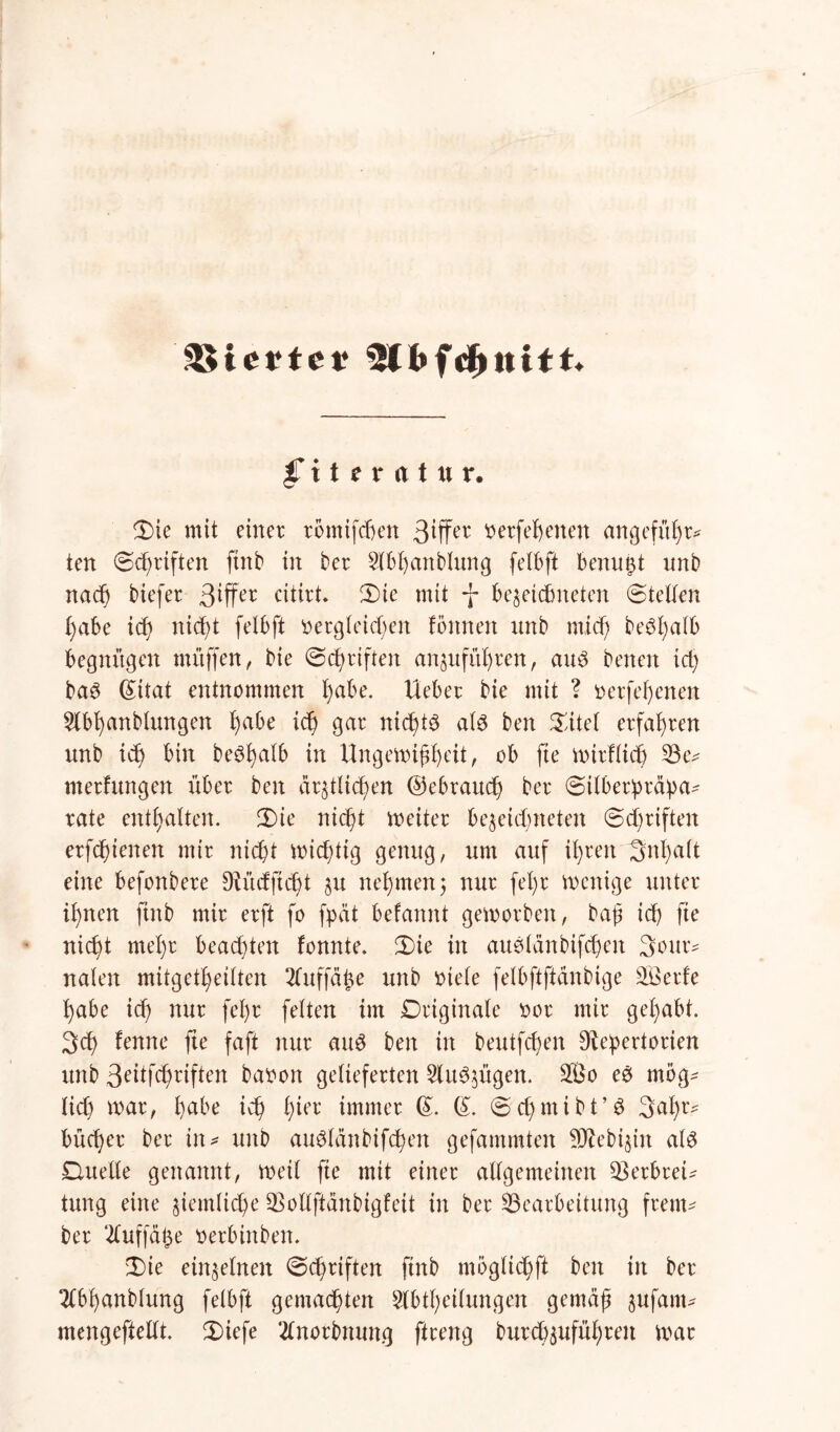 SSicrtet? jTiteratur. Die mit einer rbmtfcben 3tffer derfehenen angeführt ten (Schriften finb in ber $lbhanblung felbft benutzt unb nach tiefer 3*ffer citirt. Die mit *j* be^etcEmeten ©teilen l)abe ich nicht felbft dergleichen fonnen nnb rnid) befall begnügen muffen, bie ©chriften an^ufithren, au3 benen ich ba$ (£itat entnommen habe, lieber bie mit ? derfehenen 5lbhanblungen habe t<h gar nichts als ben Dttel erfahren unb ich bin beSfjalb in Ungewißheit, ob fte wirflicf) Be^ merfungen über ben deutlichen ©ebrauch ber ©ilberpräpa- rate enthalten. Die nicht weiter be$eichneten ©chriften erfchtenen mir nicht wichtig genug, um auf ihren Inhalt eine befonbere D^ücfftcht gu nehmen; nur fel)r wenige unter il)nen finb mir erft fo fpdt befannt geworben, baß ich fte nicht mel)r beachten fonnte. Die in auSlänbifcßen 3our* nalen mitgetheilten tfuffäfce unb diele felbftftänbige Serie habe ich nur fel)r feiten im Originale dor mir gehabt. 3ch lernte fte faßt nur aus ben in beutfchen Repertorien unb 3eitfchnften badon gelieferten §lu$$ügen. So eS mög^ lieh war, habe ich h^1’ immer @. (£. ©chmibt’S 3al)t> bücher ber in* unb auSlänbifcßen gefammten SReb^in als Duelle genannt, weil fte mit einer allgemeinen Q3erbret^ tung eine ziemliche Bollftänbigleit in ber Bearbeitung freut* ber 2luffät$e derbinben. Die einzelnen ©chriften finb moglichft ben in ber 2lbhanblung felbft gemachten Abteilungen gemäß sufarn* mengeftellt. Diefe 2lnorbnung ftreng burch$ufüf)ren war