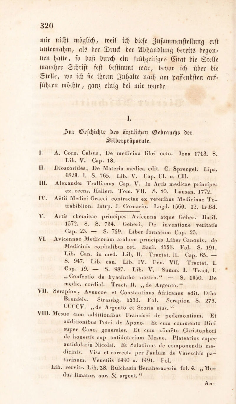 mir nicfjt möglich, »eil icf> biefe 3ufammcnftelfung evft unternahm, al$ bet* 3)rucf ber 2fbl)anbtimg bereite begotL nett I)atte, fo baß burd) ein frül^eittged (Sitat bie Steile mattier Schrift feft beftimmt mar, k»or icf) über bie <5teile, mo icf) fie iijrem Snfyatte nact) am paffenbften auf* führen möchte, ganj einig bei mir mürbe. I. 3nr (S3efd)id)te bcs är3tiid)en <£k’britud)e ber £>tlberprüj)arate. I. A. Corn. Celsus, De medicina libri octo, Jena 1713. 8. Lib. V. Cap. 18. II. Dioscorides, De Materia medica edit, C. Sprengel. Lips. 1829. 1. S. 765. Lib. Y. Cap. CI. u. CII. III. Alexander Trallianus Cap. V. In Artis medicae principes ex recns. Hallen', Tom. VII. S. 10. Lausan. 1772. IV. Aetii Medici Graeci contractae ex veteribus Medicinae Te- trabiblion* Intrp. J. Cornario, Lugd. 1560. 12. Ir Bd. V. Artis chemicae principes Avicenna atque Geber. Basil. 1572, 8. S. 734. Geberi, De inventione veritatis Cap, 23. S. /59. Liber fornacum Cap. 25. VI. Avicennae Medicorum arabum principis Liber Canonis, de Medicinis cordialibus cet. Basil. 1556, Fol* S. 191. Lib, Can. in med. Lib, II. Tractat. II. Cap. 65. — S. 947. Lib. can. Lib. IV. Fen. VII. Tractat. I. Cap. l9. — S. 98/. Lib, V. Summ. I. Tract. I. ,, Confectio de hjacintho noslra.“ — S. 1050, De medic. cordial. l'ract, II. ,, de Argento.££ VII. Serapion, Avencoe et Constantinus Africanus edit. Ollio Brunfels. Strassbg. 1531. Fol. Serapion S. 273. CCCCV. „de Argento et Scoria ejus. u \III. Mesue cum additionibus Francisci de pedemontium. Et additionibus Petri de Apono. Et cum commento Dini super Cano. generales. Et cum cometo Christophori de Iionestis sup antidotarium Mesue. Platearius super antidolariti Nicolai. Et Saladinus de componendis me- dicinis. Visa et correcta per Paulum de Varescbis pa— tavinum. Veneliis 1490 u. 1491. Fol. Lib. servitr. Lib. 28, Bulcbasin Benaberazerin fol. 4, „Mo- dus limatur. aur. &L argent. (< An-
