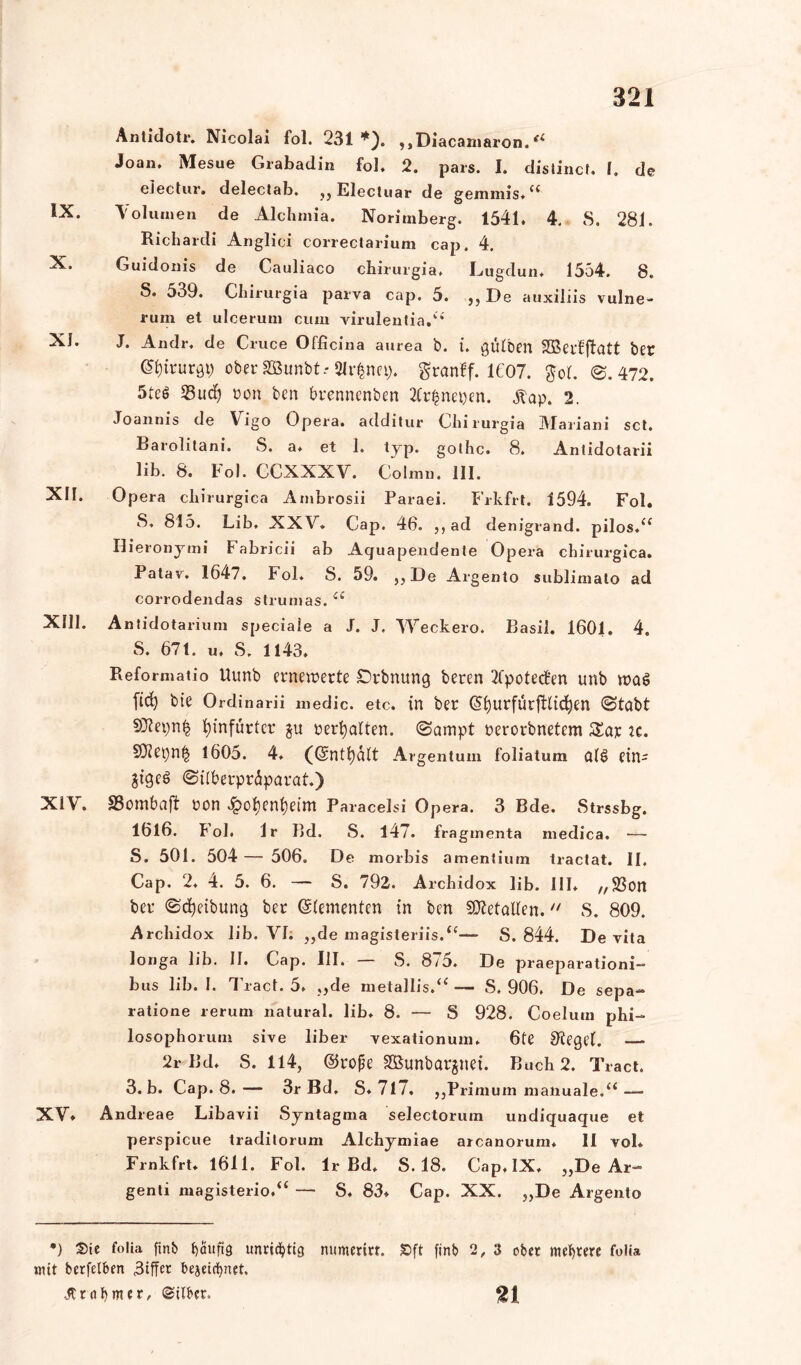 Anlidoti*. Nicolax fol. 231*). ,,Diacarnaron.<l Joan. Mesue Grabadin fol. 2. pars. I. distinct. 1. de ei ec t ur. delectab. jjElecluar de geniniis.<c IX. 'Volumen de Alchmia. Norimberg. 1541. 4. S. 281. Richardi Anglici correctarium cap. 4. X. Guidoiiis de Cauliaco chirurgia. Lugdun. 1554. 8. S. 539. Cbirurgia parva cap. 5. „De auxiliis vulne- ruin et ulcerum cum virulentia.ki XI. J. Axidr, de Cruce Officina aurea b. i. gülben SBepfffatt bet (Sfyirurgp ober SBunbt.- 3lr$nep. granff. 1607. $o(. ©.472. 5te6 Sud) »on ben brenncnben 2Cr£nepen. Äap. 2. Joannis de Vigo Opera, additur Cbirurgia Mariani sct. Barolitani. S. a. et 1. typ. golhc. 8. Antidotarii lib. 8. Fol. CCXXXV. Colmn. III. XII. Opera clxirurgica Ambrosii Paraei. Frkfrt. 1594. Fol. S, 815. Lib. XXV. Cap. 46. „ ad denigrand. pilos.a Hieronymi Fabricii ab Aquapexid enle Opera chirurgica. Patav. 1647. Fol. S. 59. „De Ai’gento sublimato ad corrodendas strunias.£( XIII. Antidota rium speciaie a J. J. Weckero. Basil. 1601. 4. S. 671. u. S. 1143. Reformatio Uunb erneuerte £)rbnung beren 2fpotecfen unb wag ftd) bie Ordinarii medic. etc. in ber ©fyurfürfilidjm ©tabt fyinfürtcr $u nerfyalten. ©ampt nerorbnetem $£ap ic. 1605. 4. (©ntfyalt Argent um foliatum a(g etn- Jtgeg ©ilberpriparat.) XiV. SSombaf! non £of)enfyeim Paracelsi O pera. 3 Bde. Strssbg. 1616. bol. Ir Bd. S. 147. fraginenta medica. — S. 501. 504 — 506. De morbis amentium tractat. II. Cap. 2. 4. 5. 6. — S. 792. Archidox lib. III* „Son beu ©Reibung ber (Elementen in bcn SDietatfen. S. 809. Archidox lib. VI: „de magisteriis.<c— S. 844. De vita longa lib. II. Cap. III. — S. 875. De praeparationi- bus lib. I. T ract. 5. „de metallis. S» 906. De sepa— ratione rerum natural, lib. 8. — S 928. Coelurn phi- losophorum sive über vexationum. 6fe Sieget. — 2r Bd. S. 114, ©rope äßunbarjnei. Buch 2. Tract. 3. b. Cap. 8.— 3r Bd. S.7l7. ,,Primum manuale.“ — XV» Andreae Libavii Syntagma selectorum undiquaque et perspicue traditorum Alchymiae arcanorum* II vol» Frnkfrt. 1611. Fol. Ir Bd. S. 18. Cap. IX. „De Ar- genti magisterio.“ — S. 83» Cap. XX. „De Argento •) Sie folia ftnb häufig unrichtig nitmerirt. £>ft finb 2, 3 ober meutere folia mit berfelben 3tffer bejetrfpiet. Erahnter, ©ilber. n