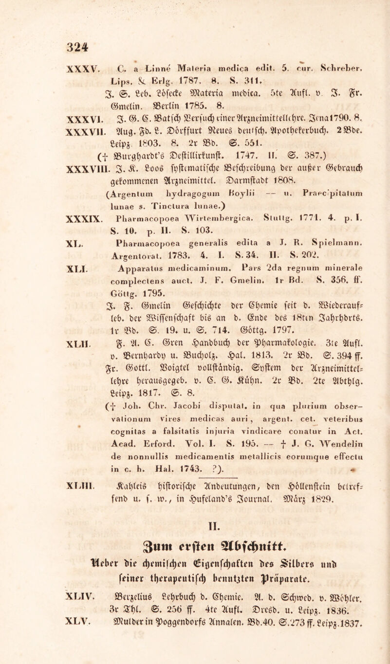 XXXV. C. a Linne Maleria medica edit. 5. cur. Scbreber, Lips. Sl Erlg. 1787. 8. S. 311* 3. Ceb. ^ofecte SÖiateria mebica. 5te Aufl. b. 3. $r. ©melin. SBerlin 1785. 8. XXXVI. 3- ©. SBatfd; SBerfudj einer Clrgneimittellctyre. 3enal790. 8. XXXVII. 2lug. $b. 2. £)orffurt Sfteueg beutfcfy. Apottyeferbud). 2 33be. ßeipz. 1803. 8. 2t 35b. ©. 551. (f SSurgßarbt’g SDeftiUirfunft. 1747. II. @. 387.) XXXVIII. 3. SC. 2oog fpftcmatifc^e SSefdjreibung ber außer ©ebtaucb gefommenen Slrgneimittel. £)armftabt 1808. (Argentum hydragogum Boylii — u. Praecipitatum luuae s. Tinctura lunae.) XXXIX. Pliarmacopoea Wirlembergica. Stufig. 1771. 4. p. I. S. 10. p. II. S. 103. XL. Pharmacopoea generalis edita a J. R. Spielmann, Argentorat. 1783. 4. I. S. 34. II. S. 202. XLI. Apparatus medicaminum. Pars 2da regnum minerale compleclens auct. J. f . Gnielin. Ir Bd. S, 356. ff. Gottg. 1795. 3. g. ©meltn ©efdjicßte ber (Sßemie feit b. SBieberauf* leb. ber SBiffenfdjaft big an b. (Snbe beg I8tm 3af)rt)brtg. Ir 33b. ©. l9. u. ©. 714. ©6ttg. 1797. XLII. g. 21. <5. ©ren £anbbud) ber sptyarmafologie. 3te Aufl. o. S3erni)arbt) u. SSudjolj. £al. 1813. 2r 33b. ©. 394 ff. $t. ©ottt. SSoigtcl oollftänbig. ©öftem ber Arzneimittels let>re ßerauggegeb. b. (5. ©. 3?üßn. 2r 33b. 2te Abtßlg. Ceipg. 1817. ©. 8. (•f Job. Chr. Jacobi dispulat. in qua pluriurn Obser- vation um vires niedicas auri , argent. cet. veteribus cognitas a falsitatis injuria vindicare conatur in Act. Acad. Erford. Vol. I. S. 195. — f J, G. Wendelin de nonnullis medicamentis metallicis eorumque effectu in c. h. Hai. 1743. ?). XIAll. Äafyleig ßifforifdje Anbeutungen, ben ipöUenftein betreff fenb u. f. w., in £ufelanb’g Journal. SDMrj 1829. II. 3um evfteit 5t&fdjiutt* lieber bie djemifdjen ©tgenfdjaften t»es Wilberg uni» feiner tberapeutifd) bemttgten Jlritparate. XLIV. S3erjcltug, ßefjrbud) b. Chemie. 21. b. ©djwcb. b. S536i>lcr. 3r £1)1. ©. 256 ff. 4te Aufl. £>regb. u. ßeipg. 1836. SWulber in ^»oggenborfg Annalen. 33b.40. ©.273ff.Ceipg.1837. XLV.