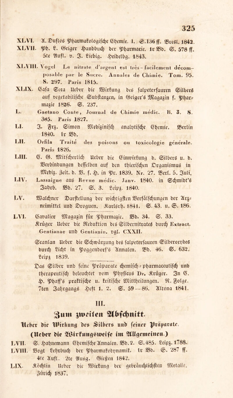 XLVI. 21. £)uflob ^)i)armöBo(ogifc^e Cremte. L <&-136 ff. 3Sre$i. 1842. XLVII. >pb. C. @etger £anbbucfy ber $)f)armacie. Ir S3b. @. 578 ff. 5te 2lufL ». 3. Stcbig. Jpeibelbg. 1843. XI j\ III. Vogel Le nitrate cTargent est Ires - facilement decom- posable |>av le Sucre. Annales de Chiniie. Toni. 95. S. 297. Paris 1815. XLIX. ßafct @eca lieber bte SBirfung beb falpeterfauren @ilberö auf ucgetabilifcfye @ubffangcn, in ©ciger’b üJJtagagin f. ^)^ar^ magie 1826. @. 237. L. Gaetano Conte, Journal de Chiniie medic. B. 3. S. 385. Paris 1827. LI. 3. §tg. (Simon SOtebiginifcfy analptifdje Chemie. «Berlin 1840. Ir 33b. LII. Orfila Traite des poisons ou toxicologie generale. Paris 1826. LIII. (§. &. SOtitfcberlicf) Heber bie (Simtnrfrtng b. @ilberb u. b. 23erbinbungen beffelben auf ben tfnerifdjen £)rganibmub in Stetig. 3eit. b. 23. f. £. in $>r. 1839. Nr. 27. «Bert. 5. Sufi. L1V. Lassaigne UUb Revue niedic. Janv. 1840. in (Scfymibt’b 3at)rb. 23b. 27. @. 3. Seipg. 1840. LV. 2ßatd)ner 2>arffellung ber midffigflen 23erfa(fd}unaen ber 2lrg= ncimittel unb ©roguen. Äadbvf). 1841. @. 43. u. ©. 186. LVI. ©aratier Sttagagin für spi)armagic. S3b. 34. @. 33. Krüger lieber bie 3tebuttion beb @i(bernitrateb burefy Extract, Gentianae UJlb Gentianin. rgl. CXXII. @canlan Ueber bie @d)märgung beb falpeterfauren @ilberorpbes burd) 2id)t in $)oggenborf’b 2lnnalen. 23b. 46. @. 632. Seipg 1839. Dab @ilbet unb feine Präparate cfyemifdj s pfyarmaceutifcf) unb t^erapeutifd) beleuchtet rom ^fypfieub Dr. Krüger. 3n Q>. spfyaff’b praltifd^e u. fritifdje 3Jtittt)eitungett. 9t. golge, 7ten 3ai)rgangb Jpeft 1. 2. <S. 59 — 86. Tlltona 1841. HI. ^iim $ttmfeit “Heber bie Wirkung bes Silbers unb feiner |)räparate, (Uebct Me SEÖirfungewctfe im 3Hlgcmeitten.) LVII. <5. £at)nemann Gtbemifdje Annalen. 23b. 2. @.485. ßeipg. 1788. LVIII. 23ogt Sebrbucb ber *pt)avmafobpnamit tr 33b* ®. 287 ff. 4te 2Cuft. 2te 2lubg. ©iejjen 1842. LIX. Äodffin Heber bte fÖSirlung ber gebräuchlichen SOtetaKc Bürid? 1837,