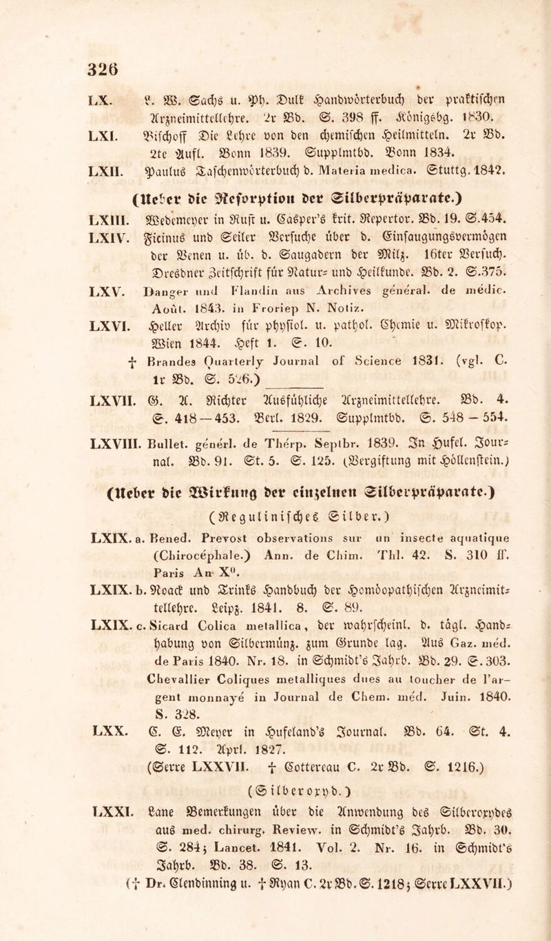 LX. ?. SB, @üdjb u. 4pt;. Dult Hanbmörterbud) ber prattifdjm ttrjneimittellcbre. 2r SSb. @. 398 ff. Äönigebg. 1830. LXI. «Bifc&off Die ßefyrc Don ben cfyemifdjen Heilmitteln. 2r SSb. 2te 2lufl. SScnn 1839. @upplmtbb. SSonn 1834. LX11. ^paulttö £afd)cmu6rterbitd) b. Materia medica. @tuttg,1842. (Hebet t>ic üHeforptiim bet ^ilbetptäpavatc.) LXIll. SBebemeper in Stuft u. G>a6per’6 frit. Stepertor. SSb. 19. @.454. LXIV. gicinuS unb @eiler S3crfud)e über b. ©infaugungbrermogen ber SSenen u. üb. b. @augabern ber SOtilj. 16ter SSerfttd). Drcöbner 3eitfdjrift für Statut unb Heiltunbe. SSb. 2. @.375. LXV. Langer und Flandin aus Archives general, de medic. Aoül. 1843. in Froriep N. Notiz. LXVI. Heller 2lrd)io für ptjpftol. u. pattyol. Chemie u. SJlifroffop. SBien 1844. Heft 1. @. 10. ■J* Brandes Ouarterly Journal of Science 1831. (vgl. C. lr SSb. @. 526.) LXV1I. &. 2C. 9tid)ter 2£u§füblidje 2CrgneimitteUebre. SSb. 4. @.418 — 453. SSerU 1829. @upplmtbb. @.548 - 554. LXVI1I. Bullet, generl. de Therp. Seplbr. 1839. 3n Stufet. Sour* nal. SSb. 91. @t. 5. @. 125. (Vergiftung mit Hödenftein.) (Hebet bte Sßitf ttng bet cittjeXneit (SUbeipräpatatc.) (St e g u l i n i f d) e & @ i l b e r.) LXIX. a. Bened. Prevost observations sur un insecte aquatique (Chirocepbale.) Ann. de Chim. Tbl. 42. S. 310 1F. Paris An X°. LXIX. b.Stoad unb Srintö Hanbbud) ber Hemoopatljifc^en 2Crgneimife tellefyre. £eipg. 1841. 8. @. 89. LXIX. c. Sicard Colica metallica, ber wafyrfdjeinl. b. tagt. Hemb^ fyabung non @ilbermünj. gum ©runbe lag. 2Jut> Gaz. med. de Paris 1840. Nr. 18. in @d)mibt’b 3atyrb. SSb. 29. @.303. Chevallier Coliques metalliques dues au toucher de l’ar- gent nionnaye in Journal de Chem. med. Juin. 1840. S. 328. LXX. (5. (g. SDteper in Hufetanb’S Sournal. SSb. 64. @t. 4. @. 112. 2tprl. 1827. (@erre LXXVI1. f ©ottereau C. 2r SSb. @. 1216.) (@ilberon)b.) LXXI. ßane S5emertungen über bie 2lnn>enbung beö ©übcroj^beS au§ med. chirurg. Review, in @d)mibt’t> Safyrb. SSb. 30. @. 284 5 Lancet. 1841. Vol. 2. Nr. 16. in ©dpnibt'e 3al)rb. SSb. 38. @. 13. (f Dr. Glenbinning u. fSKpan C.2vS3b,@. 1218 j @cnc LXXVII.)