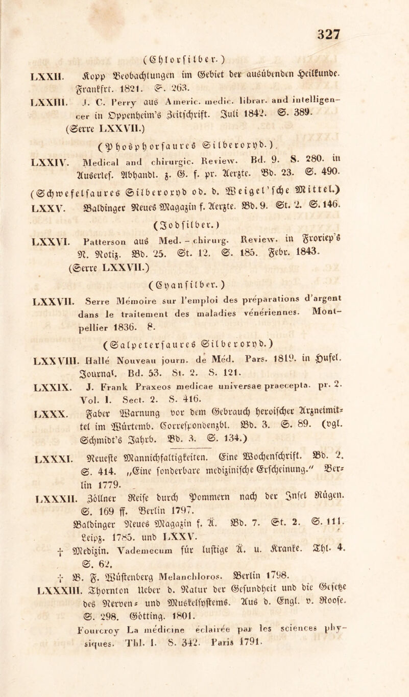 (©1) l o r f i t b e r. ) LXXII. Äopp 53eobad)(ungen im (Gebiet ber auöübenben Jpcitfunbc. ftranBfrt. 1821. ©. 263. LXXIII. .1. C. Perry auö Americ. medio. librar. and in telligen- cer in Dppenfyeim’ö ikitfdjrift. 3>uli 1842. 389. ((Sem LXXV11.) (3>l)oöpt)orfaureö S i l b e r o je t) b.), LXXIV. Medical and chirurgic. Review. Bd. 9. S. 280. in Xuöerlef. Slbtyanbl. g. ©• f. pr. Mergle. 33b. 23. ©. 490. (Scfymefelfaureö ©ilberorpb ob. b. etQet’f^e fDtittel») LXXV. SSalbinget SReueS SDlagagin f. borgte. 33b. 9. ©t. 2. ©. 146. (3 ob [Über.) LXXVI. Patterson ÜUÖ Med. - chirurg. Review, in grOtiep’S dl. SRotig. 33b. 25. St. 12. S. 185. $ebr. 1843. (©erre LXXVII.) ((Span ft Iber.) LXXVII. Serie Memoire sur Pemploi des preparations d’argent dans le traitement des maladies veneriennes. Mont- pellier 1836. 8. (Salpeterf a u r e P Silbe r orpb.) LXXVIII. Halle Nouveau journ. de Med. Pars. 1819. in $)ufel. SoarnaL Bd. 53. St. 2. S. 121. LXX1X. J. Frank Praxeos niedicae universae praecepta. pr. 2. Vol. I. Sect. 2. S. 416. LXXX. gaber Tarnung oor bem ©ebraud) f)eroifd)er Tlrgneimit* tel im ^öürtemb. ©orrefponbengbl. 33b. 3. ©♦ 89. (ogl. Scfymibt’ö 3at)tb. 33b. 3. S. 134.) LXXXI. SReuefte SXannidjfaltigfeiten. ©ine 3ßod)enfd)rift. 33b. 2. S. 414. „©ine fonberbare mebiginiföe ©rfdjeinung. 33er-- lin 1779. , LXXXII. Zöllner SRetfe burd) Sommern nad) ber Snfel Saugen. S. 169 ff, Berlin 1797. SSalbinger SReueS SSJtagagin f. t. 33b. 7. @t. 2. S. Hl. Seipj. 1785. unb LXXV. •j- sjjiebijin. Vademecum für luftige 2i. u. Äranfe. $£t)l* 4. S. 62. t 33. Sßüftenberg Melancldoros. SSerlin 1798. LXXXIII. Spornten lieber b. SRatur ber ©efunbfyeit unb bie ©cfe^c beö ÜReroen* unb 9CRueMfpftem&. 2luö b. ©ngl. P. 9loo|e. S. 298. ©otting. 1801. Fourcroy La medicine eclairee par les Sciences pby~ siques. Thl. I. S. 342. Paris 1791.