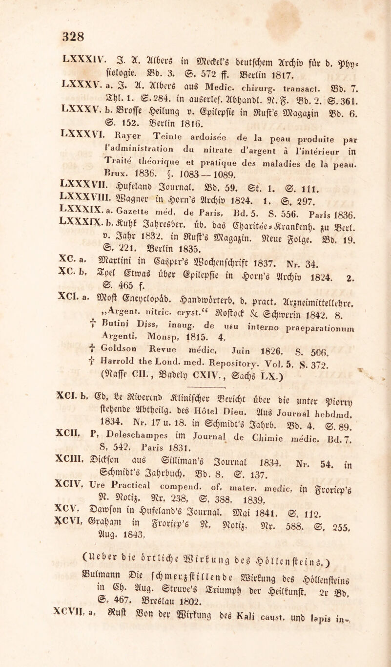 LXXXIV. 3- 2C. 2f(6erö in SRecfen beutfcfyem 2CrcJjtt> für b. ftotogte. SSb. 3. 0. 572 ff. 23erlin 1817. LXXXV. a. 3» 2C. XlberS aul Medic. chirurg. transact. 95b. 7. 1. 0.284. in augerief. 2fb^onbl. 9C.g. 93b. 2. 0.361. LXXXV. b. S5roffe Teilung ». (gpilepfie in «Ruffs SSRagajin 93b. 6. 0. 152. 95er(in 1816. LXXXVI. Rajer Teinle ardoisee de la peau produile par 1 administration du nilrate d’argent ä l’interieur in Traile tbeorique et pratique des maladies de la peau. Brux. 1836. §. 1083 — 1089. LXXXVII. £ufelanb Sournal. 93b, 59. 0t. 1. 0. Hl. LXXXVIII. Sßagner in $orn’S 21rd)in 1824. 1. ©. 297. ™IX-a'GazeUe “eU de Paris' Bd-5- S. 556. Paris 1836. LXXXIX.b.tfup SafjreSber. üb. bal @&aritee*£ranfen$. *u «Bcrl. 1832. in Stufte SJlagajin. 9teue ^olge. 93b, 19 ©» 221, «Berlin 1835. XC. a. Martini in ©alper’S Sßo^enförift 1837. Nr. 34. XC. b, Spei ©tmal über ©pilepfie in £orn’S 2lrdbtt> 1824. 2 0. 465 f. • Sftojt ©ncpclopdb. £anbn>örrerb, b, pract, Ärjneimittellebre. „Argem, nitric. crjst/« S'tojfytf &. Schwerin 1842. 8. f Butini Diss. inaug. de u$u interno praeparatiomun Argenti. Monsp, 1815. 4, f Goldson Revue medic, Juin 1826. S. 506. f Harrold the Lond. med. Repositorj. Vol, 5. $.372. (9töffe CII., 93abelp CXIV,, 0ad?g LX.) XCI. XCI. b, ©b, £e Stiuerenb Jtlinifcfjer 93ericf)t über bie unter ^iorrn ftebenbe 91blbeilg. bei Hotel Dieu. 2lug Journal hebdmd. 1834. Nr, 17 u. 18. in 0cf>mibt’g Satjrb. 93b. 4. 0. 89. XCII, P, Deleschampes im Journal de CJtimie medic. Bd. 7* S, 542, Paris 1831, XCIII, ©ieffon aus 0iUiman‘S Sournal 1834. Nr. 54. in ©fWbt’S 3at)rbu$. 93b. 8. 0. 137. XCIV, Ure Practical compend, of. rnater. medic, in groriep’g 9?. 9?ptij, SRrf 238, 0, 388, 1839, XCV. Dawfon in £ufelanb’S Journal, mi 1841. 0, n2, XCVI, ©rasant in groriep’S 9L «Roti*. 9tr. 588. 0 255 21ug. 1843. ' ~ ' (Ueber bie örtliche 9Öirfung bei £6llcnfteing.) SSulmann £5te fermerjflillenbe SBSirfung bei Jpollenftptns in ©$. 21«g. ©truoe’S Sriump^ ber Jpeilfunft. 2r «Bb 467. «Brellau 1802. xevil, a, «u(l S3on kr SBivfung bei Kali causi, unb lapis i„.