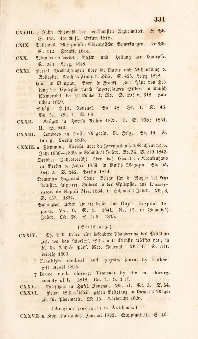 CXV1II. i Satyn 9lugn?at)l bec nueffamften Arzneimittel. ‘2c 93t). 0. 14.3. 4te 2lufl. (Scfuct 1818. CXIX Sbiteniug SKcbtgtntfc^ - <$f)icucgifd}e SBemevfungen. 2c 93b. 0. 112. gcanff. 1814. CXX. ßöbenftein - ßoebet 3öcfen unb Teilung bcc ©pilepfte. 0. 243. ßeffg. 1818. CXXI. poctat «Beobachtungen übec bie 91atuc unb SSet)anblung b. @pitepffe, 9iad) b. gcanj. b. 3ptUe. 0. 455. Seipj. 1828. <$(aü in aSunjlau, 93ocn in granff. 3n>ei Sülle bon Tei- lung bec (Spitcpfie buedj fatpetecfaurtS 0itbec. in Äaufcf) s0icmovabi(. bec 4?eitfunbe 3c 95b. 0. 192 u. 318. 3itl- lid}au 1819. @d)affee dpufel. Sournal. 95b. 48. 0t. 1. 0. 43. 95b. 51. 'St. 1. S. (39. CXX11. Äciigcc in £ocn'ö Acd)iü 1823. II. 0. 238; 1831. II. 0. 640. CXX1II. ßombacb in Siuff’g Stttagajin. 9t. §olge. 95b. 16. 0. 145 ff. SBeclin 1833. CXXIII. a. glcmming SSecic^t übec bie 3n*ent)ci(anffalt ©adffcnbecg b. 3at)c 1830— 1839. in ©djmibt’g 3ut)eb. 95b. 34. 0.219.1842. Dcefe^ec 3at)ccebecid)t übec bag Gfyaritee = .fteanfentjaug ju 95eclin b. 3at)ce 1839. in Sluff’g 9Jtaga$in. 95b. 63. jjbeft 2. 0. 245. 95er (in 1844. ©omenico ßa^acini 9teue Setege füc b. 9tu£en beg fey* ffallifict. fatpeteef. ©ilbeeg in bec ©pilepfte, aug L’osser- vator. de Napoli Mrz. 1834. in ©cfjmibi’g 3at)cb. 95b. 3. 0. 137. 1834. 95abington Uebcc bie ©püepfte aug Guy’s Hospital Re- ports. Vol. 6. 0. 1. 1841. Nr. 12. in ©cfymibt’S 2cit)cb. 95b. 38. 0. 156. 1843. (93 e i t g t a n §.) CXXIV. St). 2pall Ucbec eine bcfonbece ßlbünbecung beg 9Seitgtan* $eg, wo bag fatpeteef. @ilb. gute £>ienffe geteiffet t)at; in @. Äübn’g pt)l)f. SDteb. Soucnal. 35b. 1. 0. 511. ßeipjig 1800. f Franklyn medical and physic, journ. by Fotber- gill April 1815. ff Bruce med. ebirurg. Transact. by tbe m. Chirurg, society of L. 1818. Bd. 1. 8. 1 ff. CXXV. pittfdjaft in #ufet. Soucnal. 95b. 51. 0t. 3. 0.54. CXXVI. pciou ©ifbecafcffein gegen SSeitetanj in ©eigec’g SJtagar §in füc pt)armacie. Sb 15. ä'aclöruhe 1826. (Angina pectoris u. Asthma.) cxxvn. a. 3ipp ^Ufetanb’g Soucnal 1825 . 0upptmtt)eft, 0. 46.