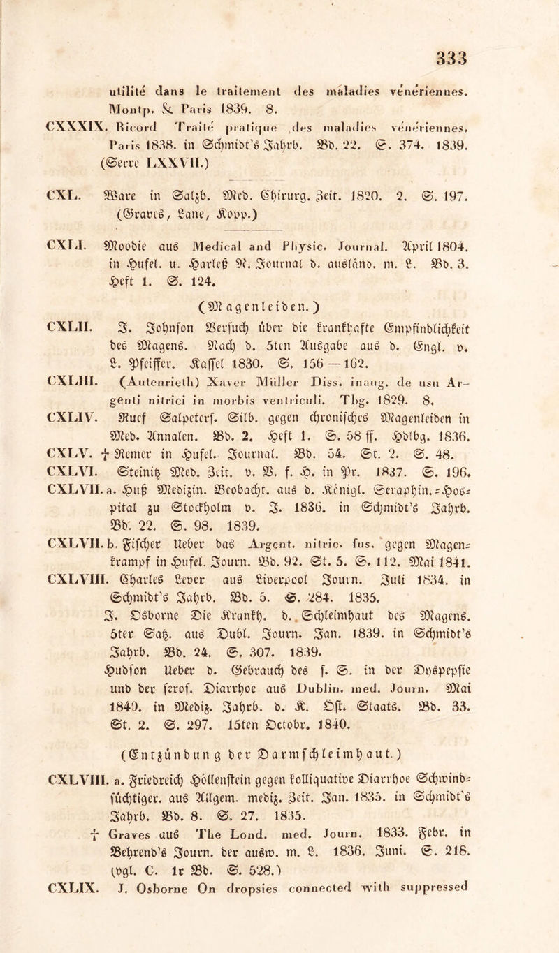 ulilile dans le trailement des Montp, Paris 1839. 8. CXXXIX. Ricord Traile pralique des Paris 1838. in 0d)inibfs Safyrb, (0erre LXXVII.) inaladies veneriennes. m a 1 a < 1 i e s veneriennes, 33b. 22, 0. 374, 1839. CXL. 3öare in @al$b. 50?cb. Chirurg. 3eit. 1820. 2. 0. 197. (©rares, £ane, Äopp.) CXLI. 9J?00bie auS Medical and Physic. Journal. Tlpril 1804. in fei. u. 4?arlep 92. Sournat b. auSlano. m. ?. 33b. 3. ipefr l. 0. 124. ( 9Ü2 a g e n I e i b e n. ) CXLII. 3. Sofynfon SScvfudj über bie !ranfl;afte ©nipftnbiidffeif bes fOlagenS. 92ad) b. 5tcn 21‘uSgabe aus b. @ngt. t>. £. Pfeiffer. Gaffel 1830. 0. 156 — 162. CXLIII. (Autenrieth) X aver Müll er D iss. inaug. de usu Ar- genli nilrici in inorbis venlriculi. Tbg. 1829. 8. CXL1V. Siucf 0a(petcrf. 0ilb. gegen d)ronifd;cö Sftagenleibcn in ?0?eb. Annalen. 33b. 2. 3peft 1. 0. 58 ff. bpblbg. 1836. CXLV. j- ferner in 4?ufel. Sournal. 33b. 54. 0t. 2. 0. 48. CXLVI. (Steinig 9Jicb. 3tit. ö, 33. f. &. in $pr. 1837. 0. 196, CXLVII. a, Jpuß SÖlebigin. 33eobad)t. aus b. «ftenigl. ©erapfyin. =$o$= pital ju 0tcdfyolm n. S. 1836. in 0d)mibt’S Safyrb. 33b'. 22. 0. 98. 1839, CXLVII.b. gifc^er lieber baS Arge nt. nitric. fus. gegen SDiagctu ürampf in £ufel. Sourn. 33b. 92. 0t. 5. 0, 112. 902ai 1841. CXLVIII. Grades ßercr aus ßinerpcol Soutn. Suii 1834. in 0d)mibt’S Safyrb. 33b. 5. 0. /284. 1835. S. £)6borne £>ie Ärunfi). b. 0d)leimfyaut bcS SDlagenS. 5ter 0a|. aus Dubl. Sourn. San. 1839. in ©djmibt’ö Sal)rb. 33b. 24. 0. 307. 1839. 4>ub(on Ueber b. ©ebraud) beS (. 0. in ber ©pspepfte unb ber ferof. Diarrhoe aus Dublin, med. Jour«. 9J?ai 1849. in 9Xebi$. Sai)rb. b. Ä. £)ff. 0taatS. 33b. 33. ©t. 2. 0. 297. 15ten Octobr. 1840. (©nrgünbung ber ©armfdjleimfyaut.) CXLVIII. a. griebreid) 4?6Uenffein gegen €olliquatit»e £>iarrboe ©djitunb* füd)tigcr. aus 2Ulgem. mebij. Seit. San. 1835. in ©djmibt'S Sal)rb. 35b. 8. 0. 27. 1835. ■J* Graves UUS The Lond. med. Journ. 1833. S^r. in SBet^renb’S Sourn. ber auSn>. m. £. 1836. Suni. 0. 218. (»gl. C. lt 33b. 0. 528.) CXLIX. J. Osborne On dropsies connected with suppressed