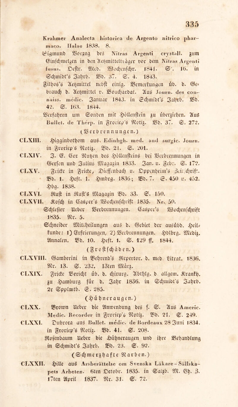 K rahm er Analecta historioa de Argenio nitrico ph ar- maco. llalae 1838. 8. 0igmunb Vorgug beb Nitras Argenti crystall. gum (Sinfd)melgen in ben Klebmitteltiager t>oe bem Nitras Argenti fus us« Öeftr. 93icb. äöocfycnfcbr. 1841. 0'. lö. in 0d)mibt’b 3at)rb. Vb. 37. 0. 4. 1843. giU)ob’b Klebmittel ncbft einig. Vemerlungcn üb. b. ©e» braud) b. Klebmittel r. SBoudjarbat. Klub J ourn. des coit- naiss. medic. Januar 1843. in 0chmibt’b gaijvb. Vb. 42. 0. 163. 1844. Verfahren um 0onben mit #6Uenftetn gu Übergaben. Klub Bullet, de Therp. in groriep’b 9totig. Vb. 37. 0. 272. (Verbrennungen.) CLX11I. .^igginbotbom aub> Edinbgh. med. and surgic. Journ. in groricp’b stetig. 33b. 2!. 0. 201. CLXIV. 3- @. ©er 9tufcen beb Hollenfteinb bei Verbrennungen in ©erfon unb gulius SDtagögin 1833. gan. u. gebe. 0. 172. CLXV. griffe in griffe, SMeffenbad) u. £>ppcni)etm’b 3eie,d)rifr. 58b. 1. Heft. 1. Hrnbrg. 1836; 58b. 7. 0.450 tr. 452. Hbg. 1838. CLXVI. Stuft in Stuft’« SDZagagin Vb. 33. 0. 150. CLXV1I. Jtofd) in ©'abperb SBodjenfdjnft 1835. Nr.. 50. 0d)lefter lieber Verbrennungen. ©abper’b VSocbenfdjrift 1835. 9h*. 5. ©djnciber SOKitlbeilungen aub b. ©ebiet ber aubübb. £eth lunbe; 1) Erfrierungen, 2) Verbrennungen. pblbrg. SOKebig. Clnnalen. Vb. 10. Heft. 1. 0. 129 ff. 1844. (groftfebaben.) CLXVII1. ©amberini in Vet)renb’b SKepertor. b. meb. Citrat. 1836. 9h. 13. 0. 232. 13ten 9Jlarg. CLX1X. griffe Veridft üb. b. d)irurg. Klbtfylg. b allgem. Äranli). gu Hamburg für b. Satyr 1836. in ©djmibt’« Satyrb. 2r 0pplnitb. 0. 285. (Hü tyneraugen.) CLXX. Vromn lieber bte Klnmenbung beb f. 0. Klub Americ. Medic. Recorder in groriep’b 9httg. Vb. 21. 0. 249. CLXXl. Dubroca aus Bullet, medic. de Bordeaux 28 Suni 1834. in groriep’b 9totig. Vb. 41. 0. 208. Stofenbaum lieber bie Hütyneraugen unb ihre Vetyanblung in 0ctymibt’b Satyrb. Vb. 23. 0. 92. (0ctymet*gtyafte 9tarben.) CLXXII. Hide aub Arsberältelse om Svenska Läkare-Sallska- peis Arbeten. 6ten Dctobr. 1835- in 0algb. 9Ji. ©ty. 3* l7ten 2lpril 1837. 9h*. 31. 0. 72.