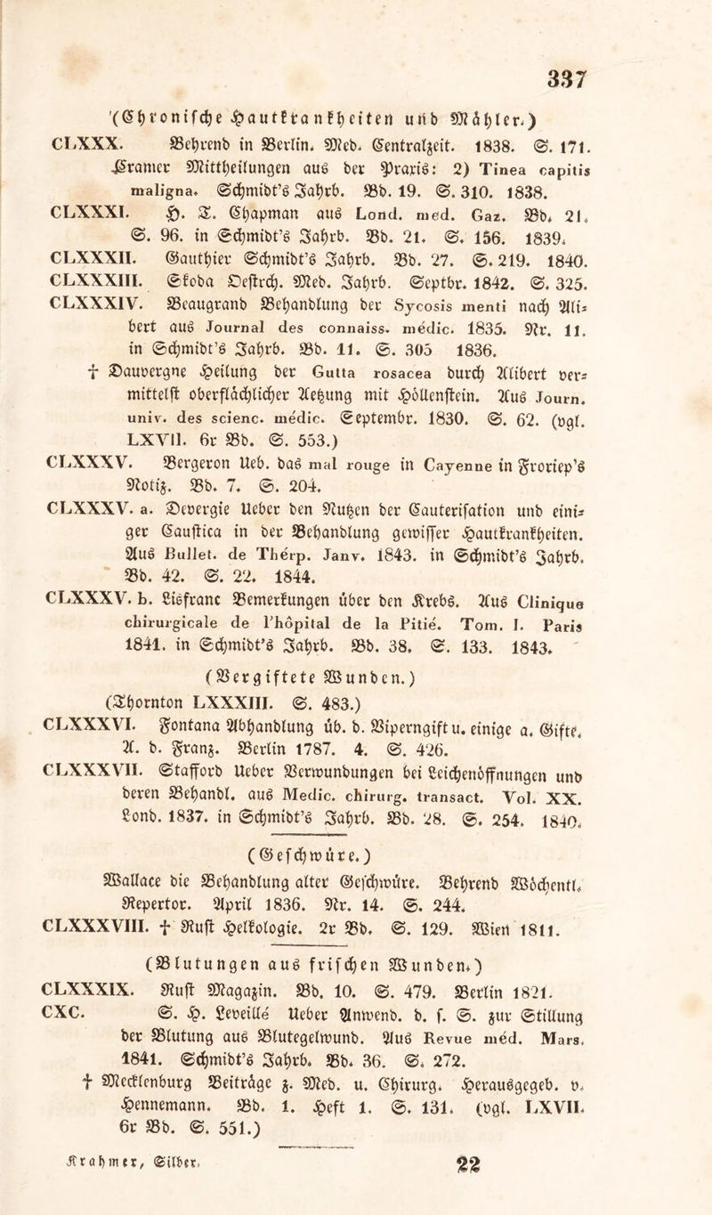 '(ßtji'onifdje £aut?ta nftfeiten uiib Wühler.) CLXXX. 95et)cenb in 93erlin* SJteb. @entral$eit. 1838. 0. 171. gramer 9Äittt)eiiungen aus bcr sprach: 2) Tinea capitis maligna* 0<hmibt’c> 3at)rb. 93b. 19. @.310. 1838. CLXXXI. £). SS. <5$ipman aud Lond. med. Gaz* 93b* 21* 0. 96. in ©chmibt’S 2saf)rb. 93b. 21* 0* 156. 1839* CLXXXII. ©nutzer 0chmibt’ö 2sat)rb. 23b. 27. ©* 219* 1840. CLXXXIII. ©foba Oeftrd^. 502eb. 3af)rb. ©cptbr. 1842. 0* 325. CLXXXIV. 93eaugranb SSefyanblitng bec Sycosis menti nad) %\u bert öUd Journal des connaiss- medic. 1835. 9?C. 11, in ©djmibt’ö Sabrb. 93b. 11. ©. 305 1836. f £)auoergne Leitung bec Gutta rosacea burd) 2Uibert cer* mittelffc oberflächlicher 2Ce|ung mit 3p6Uenftein. 2Cuö Journ. univ. des scienc. medic. ©eptembr. 1830. 0. 62. (»gl. LXYI1. 6c 93b. 0. 553.) CLXXXV. 23ergeron Ueb. ba6 mal rouge in Cayenne in ^roriep’ö 9toti$. 23b* 7* ©. 204* CLXXXV. a. 2)e»ergie Uebec ben 9tu£en bec (Sauterifation unb eini* gec ©auftica in bec 93ehanblung genuffer £autfranff)eiten. 2lue> Bullet, de Therp. Janv* 1843. in ©cfytr.ibt’S 3^i)cb. 23b. 42. 0. 22* 1844. CLXXXV. b. Liefranc 23emerfungen übet ben .Krebs. 21ug Clinigue chirurgicale de Phopital de la Pitie. Tom. I. Paris 1841. in ©djmibt’S 3at)rb. 93b. 38, 0. 133. 1843* (Vergiftete SÖunben.) (Stjornton LXXXIII. 0. 483.) CLXXXVI. Montana Libhanblung üb. b. Viperngiftu. einige a. ©ifte* 2(. b. grang. 93erlin 1787. 4. 0. 426. CLXXXVII. ©tafforb Uebec Vcrrounbungen bei Leichenöffnungen unb becen 93ef)anbl. auS Medic. Chirurg, transact. Vol* XX. Lonb. 1837. in ©chmibt’S Sat)cb. 93b. 28. ©. 254, 1840. (©efdjrcüte.) V3aUace bie 93ehanblung alter @efd)u>üre. 25ei)cenb Sßbdjentb 9tepertor. 2lprit 1836. 9?r. 14. ©. 244. CLXXXVIII. f Stuft £e(fologie. 2c 25b* 0. 129. Sßiert 1811. (93lutungen aus frifdjen SOSunben*) CLXXXIX. Stuft SKagajin. 93b. 10. 0. 479. 93ectin 1821. CXC. 0. 5$. geceiUe Uebec 21nn>enb. b. f. ©. juc ©tiUung bec 9Slutung aus 93lutegeln>unb. 21uö Revue med. Mars, 1841. ©cfjmibt’S 5af>rb* 23b* 36. 0, 272. f SOledlcnburg 23eitcdge g. SOZeb. u. ©hintrg* ^»ecaudgcgeb. o* £ennemann. 93b. l. £eft 1. ©* 131* (cgi. LXVII* 6c 93b. 0. 551.) Jtrabmer, «Silber, 22