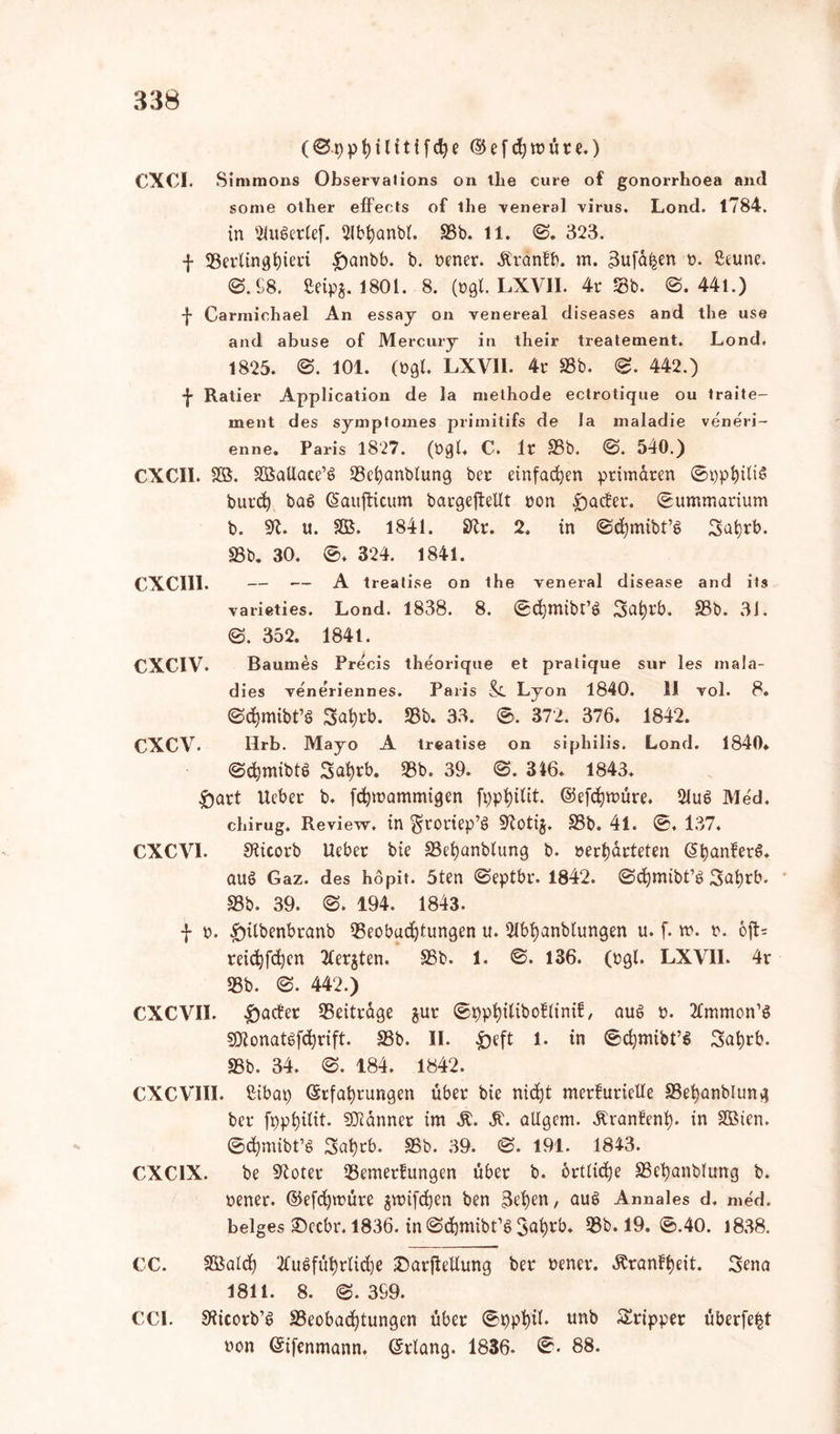 (0t)pt)ilitifd)e Eefd)müre.) CXCI. Simraons Observalions on tlie eure of gonorrhoea and some other effeets of ihe venera! virus. Lond. 1784. in 2luSerlef. 2lbl)anbl. 23b. 11. 0. 323. \ Berlinghieri .f)anbb. b. »ener. Äranfb. m. 3ufa^en ». ßeune. ©.68. ßeipg. 1801. 8. (ogl. LXV1I. 4r Sb. 0.441.) -j- Carmiehael An essay on venereal diseases and the use and abuse of Mercury in their treatement. Lond. 1825. 0. 101. (ogl. LXVII. 4r 23b. 0. 442.) f Ratier Application de la methode ectrotique ou traite- ment des symptomes primitifs de la maladie veneri- enne. Paris 1827. (Ogl* C. lt 25b. 0. 540.) CXC1I. SB. SßSatlace’ö Bchanblung ber einfachen primären ©pphilis burd) bac> Eaujticum bargeftellt non harter, ©ummatium b. 9L u. SB. 1841. Sftr. 2. in ©djmibt’g Sahrb. 23b. 30. 0. 324. 1841. CXCI11. — — A treatise on the veneral disease and its varieties. Lond. 1838. 8. ©chmibt’S Sahrb. 23b. 3J. 0. 352. 184 t. CXCIV. Baumes Precis theorique et pralique sur les mala- dies veneriennes. Paris &. Lyon 1840. 11 vol. 8. ©<$mibt’8 3al)rb. Bb. 33. 0. 372. 376. 1842. CXCV. Ilrb. Mayo A treatise on sipliilis. Lond. 1840* ©chmibtö 3at)rb. 23b. 39. 0. 316. 1843. £>art Ucber b. fcfywammigen fpp^itit. ©efdjmüre. 21u$ Med. ehirug. Review, in groriep’S Stotij. 23b. 41. 0. 137. CXCV1. Sticorb Heber bie 23ehanblung b. »erwarteten E^ferS. aus Gaz. des hopit. 5ten ©eptbr. 1842. ©cfjmibt’b 3al)rb. 23b. 39. ©. 194. 1843. -J- ». £nlbenbranb Beobachtungen u. 21bl)anblungen u. f. m. r. oft* reichfbhen 2ter$ten. 25b. 1. ©. 136. (ogl. LXVII. 4r 23b. ©. 442.) CXCVII. ^)ader Beitrage $ur ©pphitiboflinif, aue> o. 2tmmon’$ Sttonatbfchrift. 23b. II. £)eft 1. in ©chmibt’S 3at)rb. 23b. 34. ©. 184. 1842. CXCVIII. Cibap Erfahrungen über bie nicht merfurieUe 23ef)anblung ber fpphitit. Scanner im Ä. 3L allgem. Äranfenl). in SBten. ©c&mibt’S 3at)rb. 23b. 39. 0. 191. 1843. CXCIX. be Stoter Bemerfungen über b. örtliche 23et)anblung b. oener. Eefdpoüre gwijchen ben 3ehen, aus Annales d. med. beiges 3becbr. 1836. in ©chmibt’S Bb. 19. 0.40. 1838. CC. SBalch 2tuSführlid)e Darfteltung ber oener. «ftranfheit. 3ena 1811. 8. 0. 399. CCI. Siicotb’S Beobadjtungcn über 0ppt)il. unb Tripper überfe^t non Eifenmann. Erlang. 1836. 0. 88.