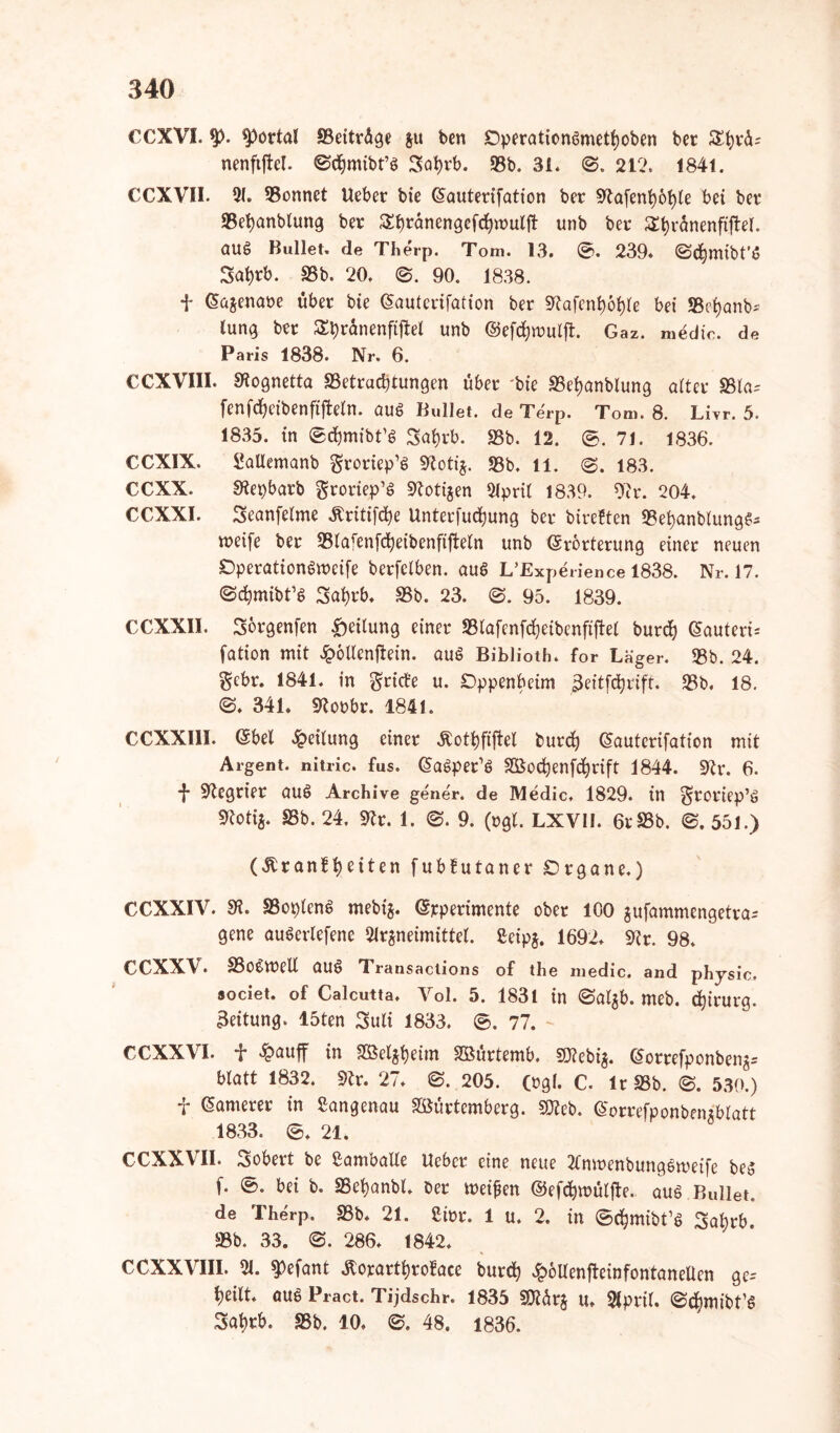 CCXVI. 9X portal Beiträge git ben DperationSmethoben bcr &hrä; nenfiftel. 0<hmibt’S Sahrb. 93b. 31. 212. 1841. CCXVII. 91. 93onnet lieber bie Eauterifation ber ~*ftafent)6l)(e bet ber 93et)anbtung ber $Sf)ränengefcfyn>ulft unb ber Stjranenftftel. auS Bullet, de Therp. Tom. 13. ©. 239. 0d)mibt’S Sat)rb. 93b. 20. 0. 90. 1838. f Ea$enaöe über bie Eauterifation ber 9?afenf)6hle bei 93cf)anb~' lung ber £t)ränenfijtel unb ©efchwuljt. Gaz. medio, de Paris 1838. Nr. 6. CCXVIII. Sfagnetta Betrachtungen über bie 93el>anblung alter Bla^ fenfcheibenfijtetn. aus Bullet, de Terp. Tom. 8. Livr. 5. 1835. in ®d)mibdS Sa^rb. 93b. 12. ®. 71. 1836. CCX1X. Sallemanb groriep’S SRotij. 93b. 11. @. 183. €CXX. SSepbarb grotiep’S Botijen April 1839. 9?r. 204. CCXXI. Seanfelme «ftritifche Unterfuchung ber bireften 93el)anblungS- tretfe ber Blafenfctyeibenfijtetn unb Erörterung einer neuen SDperationSmcife berfclben. aus L’Experience 1838. Nr. 17. ©cfcmibds Satyrb. 93b. 23. 0. 95. 1839. CCXXII. sörgenfen Leitung einer S3lafcnfd?eibenftftet burd) Eauterd fation mit 2potlenftein. aus Biblioth. for Läger. 93b. 24. gebr. 1841. in $rict'e u. £}ppenbeim ^eitfc^rift. 93b. 18. 0. 341. Borbr. 1841. CCXX11I. Ebel Teilung einer Äothfiftel burd) Eautcrifation mit Argent. nitric. fus. EaSpedS SBochenfdjrift 1844. 92r. 6. -}* 9tegrier aus Archive gene'r. de Medic, 1829. in $roriep’s Stotig. 95b. 24. 9tr. 1. 0. 9. (»gl. LXV1I. 6r93b. 0. 551.) (£ranfl)eiten fubfutaner Organe.) CCXXIV. 9R. BoplenS mebig. Erperimente ober 100 jufammengetra* gene auSerlefene Arzneimittel, ßcipj. 1692. 9?r. 98. CCXXV. SSoSmell aus Transactions of the medic. and physic. societ. of Calcutta. Yol. 5. 1831 in 0algb. meb. Chirurg. 3eitung. löten Suli 1833. ®. 77. CCXXVI. f £auff in Sßeltfeim Söürtemb. 5D2ebi^. Eorrefponbeng* blatt 1832. 9tr. 27. 0. 205. (rgl. C. Ir 93b. 0. 530.) f Eamerer in Sangenau Söürtemberg. SKeb. Eorrefponbenxblatt 1833. 21. CCXXVII. Sobert be ßamballe lieber eine neue AnmenbungSmeife bes (. 0. bei b. 93ehanbl. ber meinen ©efchroülfte.. aus Bullet, de Therp. 93b. 21. £i»r. 1 u. 2. in ©djmibGs 3abrb. 93b. 33. 0. 286. 1842. CCXXVIII. A. ^efant $orartf)roface burch £öUenfteinfontanettcn gc= heilt, aus Pract. Tijdschr. 1835 Btürg u. April, ©cfymibds Sahrb. 93b. 10. 0. 48. 1836.