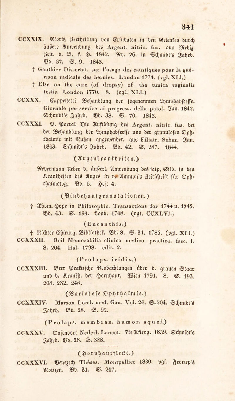 CCXX1X. 9)?ort§ ßertf)ei(ung oon (Sjcfttbaten in ben <§5elenfen burd) äufjere 21mvenbung beö Argent, nitric. fus. auö SO^cbtg, 3cit. b. 93. f. Sq* 1842. 9ir. 26, in ©cfymibt’ö Saijrb. 95b. 37. 0. 9. 1843. *}• Gauthier Dissertat. sur l’usage des caustiques pour la gue- rison radicale des hernies. London 1774. (vgl.XLI.) •f* Else on the eure (of dropsy) of the tunica vaginalis testis. London 1770. 8. (ög(, XLl.) CCXXX. (Jappelietti 93ei)anblung ber fogenannten ßpmpfyabfceffe, Giornale per servire ai progress. della paloi, San. 1842, ©cfjmibt’S Sai)rb. 95b. 38. <3, 70, 1843. CCXXX1. $>. portal Die Ttufibfung beö Argent, nitric. fus. bei ber 93ei)anblung ber 2pmpi)abfceffe unb ber granuiofen Dpi)* tijalmie mit 9tu§en angemenbet aus Filiatr. Sebez. San, 1843. ©cfymibt’6 Sai)rb. 18b. 42. ©, 287. 1844. (2Cugen!ran!i)eiten.) Steuermann Ueber b. auferi. tfnmenbung be6 falp, ©ilb. in ben Äranffyciten be$ 2iuge$> in ^mmon’ö 3eitfd)cift für Dpfy* tijöimolog. 95b, 5. £eft 4. (95inbei)autgranuiationen.) •f* Si)Om. £ope in Philosophie. Transactions for 1744 U. 1745, 95b. 43, 194. Uonb. 1748, (cgi. CCXLV1.) (Encanthis.) f 9tid)ter Chirurg. 95iblioti)ef. 95b. 8. ©. 34. 1785. (ugl. XLI.) CCXXX1I. Reil Memorabilia clinica medico - practica. fase, I, S. 204, Hai. 1798. edit, 2. (Prolaps, iridis.) CCXXX11I. 93eer spraftifcfye $eobad)tungen über b. grauen ©taar unb b, Äranfi). ber £orni)aut, 5Bten 1791, 8. ©. 193. 208. 232. 246. (23ariolofe Dpi)tf)a(mie.) CCXXXIV. Marson Lond. med, Gaz« Yol, 24, ©,204. ©djttubt’S Sai)rb. 95b. 28. 92. (Prolaps, membran. liumor. aquei.) CCXXXV. Dnfenoort Nederl» Lanoet. 7te ttfieug. 1839. ©cfymibt’s 3ai)rb. 93b, 26. ©.388. (Jporn^autflecBe.) CGXXXVI. 93ene§ed) Theses. Montpellier 1830. »gl. grortep’S Stotijen. 95b. 31. 217.
