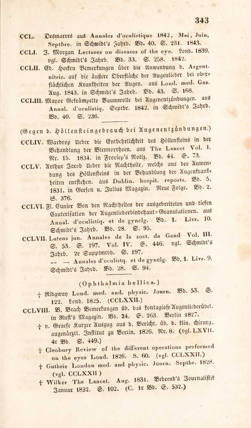 CCL. ©eSmatreS auö Annales d'oculistique 1842, Mai , Juin, Septbre. in 0d)imbt’S 3abrb. SSb. 40. 0, ‘28t. 1843. CCLI. S» Morgan Lectures on diseases of the eye. Sonb. 1839. »gl. 0cfymibt’S Safyrb. S3b. 33. 0. 258. 1842. CCLII. (Sb. £octen ©emerfungen über bie 9lnwenbung b. Argent. nitric. auf bie aufjere Oberfläche ber Slugentieber bei ober* ffachlidjen Äranftyeiten ber 2lugen. aus Lond. med. Gaz. 2Cug. 1843. in ©chmtbt’S 3at)rb. ©b. 43. 0» 168. CCLII1. Söiapor ©eframpelte ©aumwolle bei tfugencntjünbungen. aus Annal. d’oculistiq. 0eptbr. 1842. in ©c^mibt’s 3at)rb. 93b. 40. 0. 236. (©egen b. $öllenjteingebraud} bei tfugenentjünbungen.) CCLIV. SBarbrop Ueber bie ©ntbel)rtid)feit beS ^otlenffeinS in ber ©ebanbtung ber ©lennorrt)oen. aus The Lancet Vol. I. «ftr. 15. 1834. in groriep’ö Sfotij. 33b. 44. 0. 73. CCLV. 2Crtt)ur Sacob lieber bie ^a^tijeile, welche aus ber 2Cnn>en* bung beS £6Ucn|teinS in ber ©ef)anbtung ber 2fugen?ran£* feiten entfielen. äuS Dublin, hospit. reports. ©b» 5. 1831. in ©erfon u. Julius SJiagajin. 91eue ®. 376. CCLVI. gl. ©unier ©on ben 9lad)tt>eilen ber ausgebreiteten unb tiefen ©auterifation ber 2Cugenlieberbinbet)aut* ©ranulationen. aus Annal. d’oculistiq. et de gynclg. ©b. 1. Livr. 10. (gcfymibt’S Safyrb. 93b. 28. 0. 95. CCLVI1. Lutens jun. Annales de la soct. de 53 , 0. 197. Vol. IV. 0. 446. »gl- ©cfymtbt S 3at)rb. 2r 0upplmtbb. 0. 197. Annales d’oculistq. et de gynclg. S3b. 1. Livi Gand Vol. III» 9. ©djmibt’S 3at)rb. ©b. 28. 0. 94. (Ophthalmia bellica.) f Sfabgwat) Lond. med. and. physic. Journ. S3b. 53. 0. 122. ßonb. 1825. (CCLXXII.) ^kYlII. sg, S3radj SSemerfungen üb. baS !ontagiofe3tugenlieberübe(. in Sftuft’S SJlagajin. ©b. 24. 0. 263. ^ ©erlin 1827. f n. ©raefe Bürger 2CuS§ug aus b. ©evicfyt. üb. b. Hin. Chirurg, augenarjtt. Snftitut ju ©erlin. 1826. ©r.8. (ogf.LXVU. t f 4r ©b. 0. 449.) _ leobury Review of the different operations performed on the eyes Lond. 1826. S. 60. (vgl. CCLXXII.) iuthrie London med. and physic. Journ. Öeptbr. 1828. (vgl. CCLXXII ) Vilker The Lancet. Aug. 1831. ©ef)renb’S Souvnaliftit 3anuar 1832. 0. 102. (C. Ir ©L ®. 532.)
