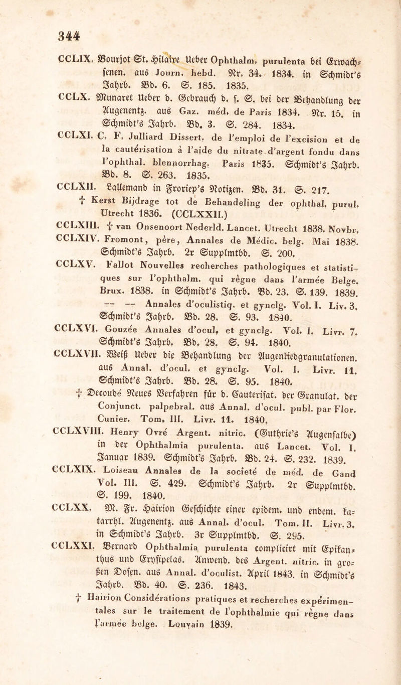CCL1X. SSourjot @t. <^>ilaire lieber Ophthalm. purulenta bei (Svtt fenen. aug Journ, hebd. 9tr, 34. 1834. in ©djmibt’g 3al;rb. S3b* 6. @. 185. 1835. CCLX. SRunaret lieber b. ©cbraucf) b. f. bei ber 35et)anblung ber 2Cugenents. aug Gaz. med. de Paris 1834. 91c. 15. in ©dfomibFg Sa&rb. 33b. 3. ©. 284. 1834. CCLXI. C. F. Julliard Dissert. de Pemploi de l’excision et de la cauterisation a 1 aide du nitrate d’argent fondu dans 1 ophthal. blennorrhag. Paris 1835. ©djmtbt’g ^afyrb. S3b. 8. ©. 263. 1835. CCLXI1. Memanb in groriep’g Zotigen. 33b. 31. ®. 217. *jr Kerst Bijdrage tot de Behandeling der ophthal. purul. Utrecht 1836. (CCLXX1I.) CCLX1I1, fvan Onsenoort Nederld. Lancet. Utrecht 1838. Novbr» CCLXIV. Fromont, pere, Annales de Medic. belg. Mai 1838. ©djmibt’g Satyrb. 2r ©upplmtbb. ©. 200. CCLXV. FalJot Nouvelles recherches patbologiques et statisti- ques sur I’ophthalm. qui regne dans l’arme'e Beige. Brux. 1838. in ©cfymtbt’g Safyrb. 33b. 23. @. 139. 1839. — -- Annales d'oculistiq. et gynclg. Yol. I. Liv. 3. ©c^mibt'g Sa|rb. 33b. 28. @. 93. 1840. CCLXVI. Gouzee Annales d’ocul» et gynclg. Vol. I. Livr. 7. @<$mtbt’g 3a^rb. 33b. 28. ©. 94. 1840. CCLXVII. 3Öeif Ueber bte 33ef)anbiung ber 2Iugenliebgranulattonen. (Utg Annal. d'ocul, et gynclg. Vol. I. Livr. 11» ©djmibt’g Satjrb. 33b. 28. ©. 95. 1840. f ®«oube 9leueg 33erfahren für b. Gauterifat. ber ©ranulat. ber Conjunct. palpebral. aug Annal. d’ocul. publ. par Flor. Cunier. Tora» III. Livr. 11. 1840. CCLXVIII. Henry Ovre Argent. nitric. (©utfyrte’g 2Cugenfa(be) in ber Ophthalmia purulenta. aug Lancet. Vol. 1. Sanuar 1839. ©djmibt’g 3afyrb. 33b. 24. @. 232. 1839. CCLXIX. Loiseau Annales de la societe de med. de Gand Vol. III. ©. 429. ©djmibt’g 3at)rb. 2r (Supplmtbb ©. 199. 1840. CCLXX. SÄ. gr. <£>airion ©efcfyicfyfe einer eptbem. unb enbern. ta= tarr^l. ^ugenentj. aug Annal. d’ocul. Tom. II. Livr. 3. in ©cfymibt’g Satyrb. 3r ©upplmtbb. ©. 295. CCLXXI. SSernarb Ophthalmia purulenta complicirt mit (Spifan^ tt)ug unb Srpftpelag. tfmrenb. beg Argent. nitric. in gro- ßen ©ofen. aug Annal. d’oculist. 2(ptü 1843. in ©cfymtbt’g Sai)rb. 33b. 40. ®. 236. 1843. t Flsbion Considerations pratiques et recherches experimen- tales sur le traiteraent de lophthalmie qtii regne dans l’armee beige. Louyain 1839.