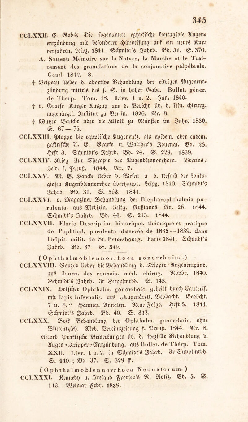 CCLXX1I. (§. ©obe'e £>ie fogenannte cgpptifdje fontagiofe 2(ugen* entjünbung mit befonbcrer £tnmeifung auf ein neueg &ur* nerfafyren. ßeipj. 1841. (Scfymibt’g Safyrb. 93b. 31. 0. 370. A. Sotleau Memoire sur la Nature, la Marche et le Trai- tement des granulalions de la conjonctive palpebrale. Gand. 1842. 8. t SSelpeau lieber b. abortme 3Bet)anblung ber eitrigen 2lugenent= jünbung mitteig beg f. <S. in fyofyet ©abe. Bullet, gener. de Therp. Tom. 18. Livr. 1 u. 2. 3^» 1840. f v. ©raefe Äurjer 2tug$ug aug b. §8eridj}t üb. b. Bin. Chirurg. augcnarjtl. Snflitut ju 33erltn. 1826. 9tr. 8. f SBu^er 35erid)t über bie ^linif $u fünfter im Snfyre 1830. lg. 67- 75. CCLXXIII. flagge bie egpptifdje 2lugenent$. alg epibem. ober enbem. gaftrifdje ©. ©raefe u. 2Baltl)er’g Journal. 33b. 25. ^peft 3. ©c^mibt’g Sa^rb. 23b. 24. ©. 229. 1839. CCLXXIV. Ärieg 3ur Sfyerapie ber 21ugenb(ennorrt)6en. 23ercing* 3eit. f. spreuf. 1844. 9tr. 7. CCLXXV. SOL 33. £anc!e lieber b. SBefen u b. Uvfad) ber fonta* giofen 21ugenblennorrt)oe überhaupt. Scipj. 1840. ©cfymibt’g 3al)rb. 38b. 31. ©. 363. 1841. CCLXXVi. t>. SOiagajiner S3ct)anblung ber Blepharophthalmia pu- rulenta. aug SOtebijin. 3eitg. Stujjlanbg 9tr. 26. 1844. ©dimibt’g 3sat)rb. 33b. 44. 0. 213. 1844. CCLXXVII. Flo rio Description historique, theorique et pratique de l'ophthal. purulente observee de 1835 —1839. dans l’hopit. milit. de St. Pelersbourg. Paris 1841. 0d)mibt’g 3at)rb. 93b. 37 0. 349. (Ophth almoblenn orrhoea gonorrhoica.) CCLXXVII1. ©ou^ee lieber bie S3et)anblung b. Sripper = 2(ugencntpnb. gUg Journ. des connais. med. chirug. 9t0übr. 1840. ©djmibt’g 3af)rb. 3r ©upplmtbb. 0. 143. CCLXX1X, 3polfdjerr Ophihalm. gonorrhoic. geteilt burd) ©auterif. mit lapis inferna lis. aug „Äugenärjtl. 33eobad)t. S3cobcfjt. 7 u. 8.  £annoo. 2fnnaten. 9tcue gotge. £eft 5. 1841. (gdjmtbt’g Snl)rb. 33b. 40. 0. 332. CCLXXX. 33od 33et)anblung ber Ophthalm. gonorrhoic. ofyne SSlutentgiet). SKeb. 23ereingjeitung f. 33reub. 1844. 9tr. 8. S^icorb $praftifd)e SSemerfungen üb. b. fpegielle 95et)anblung b. 2lugen sSrippers ©ntjünbung. aug Bullet, de Therp. Tom. XXII. Livr. 1 u. 2. in ©cfymibt’g 3abrb. 3r ©upptmtbb. 0. 140.; 33b. 37. 0. 329 ff. (0 phthal in oblenn orrhoea Neonatorum.) CCLXXX1. Äennebp u. Svelanb groriep'g 9t. 9totijt 33b. 5. 0. 143. SBeimar gebr. 1838.