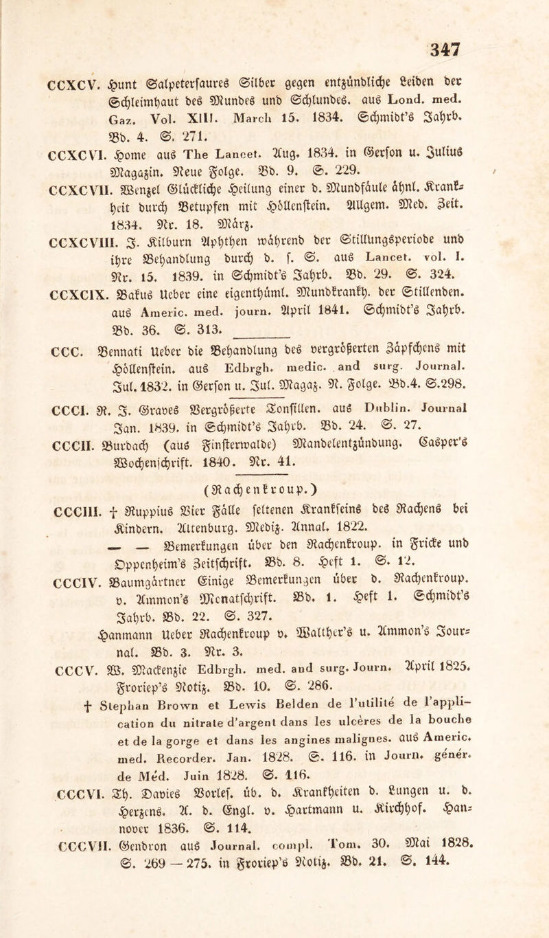 CCXCV. £tmt Satpeterfaureö «Silber gegen entjünbtidje ßeiben ber ©d)leimt)aut beö Sötunbeö unb Sd)lunbeö. auö Lond. med. Gaz. Vol. XIII. March 15. 1834. ©djmibt’8 3at)rb. 33b. 4. S. 271. CCXCVI. .Sporne auö The Laneet. 2Cug. 1834. in ©erfon u. Suliuö SOtagagin. 9teue Solge. 35b. 9. ®. 229. CCXCV1I. äBenget ©lüctlidje Teilung einer b. SJlunbfaule äfynl. ÄranL* t)dt burd) 33etupfen mit Jpollenftein. 21Ugem. SJlcb. 3eit. 1834. Sftr. 18. SDtarg. CCXCVIII. 3. Äitburn Sippen mdfyrenb ber StillUngöperiobe unb ifyre 33efyanblung burd) b. f. S. auö Laneet. vol. I. Vr. 15. 1839. in Sdjmibfö Safyrb. 33b. 29. ©. 324. CCXC1X. SSafuö Ucber eine eigenttjüml. SHunbfranfy. ber StiUenben. aub Americ. med. joum. 2lpril 1841. 0d)mibt’ö Safyrb. 33b. 36. S. 313. CCC. 35ennati Uebet bie 3Sef)anbtung beö rergreßerten 3dpfdjenö mit .Spollenftein. auö Edhrgh. medic. and surg. Journal. Sul.1832. in ©erfon u. Sul. SJtagag. 9L $otge. 33b.4. <3.298. CCC1. 9?. S. ©raoeö Vergrößerte Sonfitlen. auö Dublin. Journal San. 1839. in Sdpnibt’ö Safyrb. 33b. 24. ©. 27. CCCII. SBurbad) (auö ginftermalbe) SOtanbelentgünbung. ©aöper’ö 3£od)en]'d)rift. 1840. S^r. 41. (9t a d) e n £ r o u p.) CCC111. f 9tuppiuö Vier $dlte fettenen Äranffeinö beö 9lacfyenö bei Äinbern. 2lltenburg. SJtebig. 2lnnul. 1822. — — Vemerfungen über ben 9tad)en£roup. in gritfe unb Dppcnfyeim’ö Beitfcfyrift. 33b. 8. «£>eft 1. S. 12. CCCIV. SBaumgdrtner (Einige SSemerfungen über b. SRad&enfroup. o. 2tmmon’S OKcnatfdjrift. 33b. 1. £eft 1. Sdjmibt’ö Sal)rb. Vb. 22. S. 327. £anmann Ueber 9iad)enfcoup t>. -JBalker’ö u. Tlmrnon ö Sour- nal. S3b. 3. 9tr. 3. C/CCV. SB. 9Jtad;engic Edbrgh. med. and surg. Journ. Tlpril 1825. groriep’ö Stetig. 33b. 10. @. 286. *{* Stephan Brown et Lewis Beiden de 1 utilite de 1 appli— cation du nitrate d’argent dans les ulceres de la bouche et de la gorge et dans les angines malignes, üUö Americ. med. Recorder. Jan. 1828. ©. 116. in Journ. gener. de Med. Juin 1828. S. 116. CCCVI. St), 2)ameö Vorlef. üb. b. -Kränkelten b. ßungen u. b. «SpergcnS. 2£. b. (Sngt. o. ^partmann u. Äirdjfyof. £an* noocr 1836. @. 114. CCCVJI. ©enbron auö Journal, coinpl. Tom. 30. SJtat 1828. ©. 269 — 275. in gtoriep’ö Stetig. 33b. 21. ©. 144.