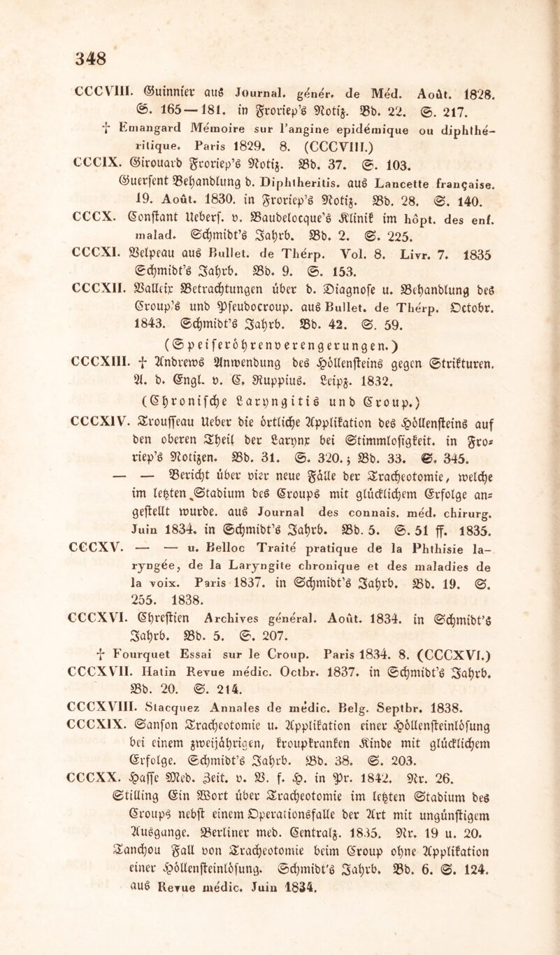 CCCVlil. ©utnnter QU« Journal, g<^ner, de Med. Aoüt. 1828. @. 165—181. in groriep’S 9totij. 58b. 22. ©. 217. Ernangard Memoire sur 1’angine epidemique ou diphlhe- ritique. Paris 1829. 8. (CCCVIII.) CCC1X. ©irouarb gtoriep’S Stotij. SSb. 37. ©. 103. ©uerfcnt SSetyanblung b. Diphtheritis. au$ Lancette fr antjaise. 19. Aout. 1830. in $roriep’t> Stoti§. SSb. 28. ©. 140. CCCX. (üonflant Ueberf. r. SSaubelocque'e Älinik im hopt. des enf. malad. ©chmibt’S Sahrb. SSb. 2. ©. 225. CCCXI. SSelpcau au$ Bullet, de Therp. Vol. 8. Livr. 7» 1835 ©chmibt’g Satyrb. SSb. 9. ©. 153. CCCX1I. SSalleir SSetrachtungen über b. ©iagnofe u. SSefyanblung beö @roup?$ unb ^pfeubocroup. aug Bullet, de Therp. £)ctobr. 1843. ©chmibt’ö 3ai)rb. SSb. 42. ©. 59. (©peiferohrenoerengerungen,) CCCX11I. f AnbremS Anmenbung beö £6Uenffeinö gegen ©trikturen. 91. b. <5ngl. t>. Q>> «Ruppiuö. ßeipj. 1832. (G>bronifche Carpngitia unb (§ r o u p.) CCCX1V. Trouffeau Ueber bie örtliche Applikation beö £6Uenffein§ auf ben oberen Theil ber Sarpnr bei ©timmlofigkeit, in gro* riep’ö Stotzen. SSb. 31. ©. 320.5 SSb. 33. ©. 345. — — SSeridjt über riet neue $alle ber Tracheotomie , meldhe im lebten %©tabium beS (Sroupg mit glücklichem ©rfolge an- geftellt mürbe, auö Journal des connais. med, chirurg. Juin 1834. in ©ttymibPS Satyrb. SSb. 5. ©. 51 ff. 1835. CCCXV. — — u. Belloc Traite pratique de la Phthisie la- ryngee, de la Laryngite chronique et des maladies de la voix. Paris 1837. in ©djnubt’ö Sahrb. S5b. 19. ©. 255. 1838. CCCXVI. (5f)refFten Archives general. Aoüt. 1834. in ©chmtbt’S Tat)rb. 58b. 5. ©. 207. f Fourquet Essai sur le Croup. Paris 1834. 8. (CCCXVI.) CCCXVII. Ilatin Revue medic. Octbr. 1837. in ©dhmibt’ö Safyrb. SSb. 20. ©. 214. CCCXVIII. Stacquez Annales de medic. Belg. Septbr. 1838. CCCX1X. ©anfon Tracheotomie u, Applikation einer Sbotlenffeinlofung bei einem ^metjährigen, kroupkranten Atinbe mit glücklichem (Svfolge. ©chmibt’S Tahrb. SSb. 38. ©. 203. CCCXX. Spaffe SJleb. 3ett. 0. SS. f. £. in 5pr. 1842. Str. 26. ©tilling ©in Sßort über Tracheotomie im lebten ©tabium beö Croups nebff einem DperationSfaUe ber Art mit ungünffigem Aufgange. berliner meb. (Sentralj. 1835. Sir. 19 u. 20. Tanchou $all oon Tracheotomie beim Giroup ohne Applikation einer £6Uenffeinlofung. ©chmibt'ö Satyrb* SSb. 6. ©. 124. Revue medic. Juin 1834.