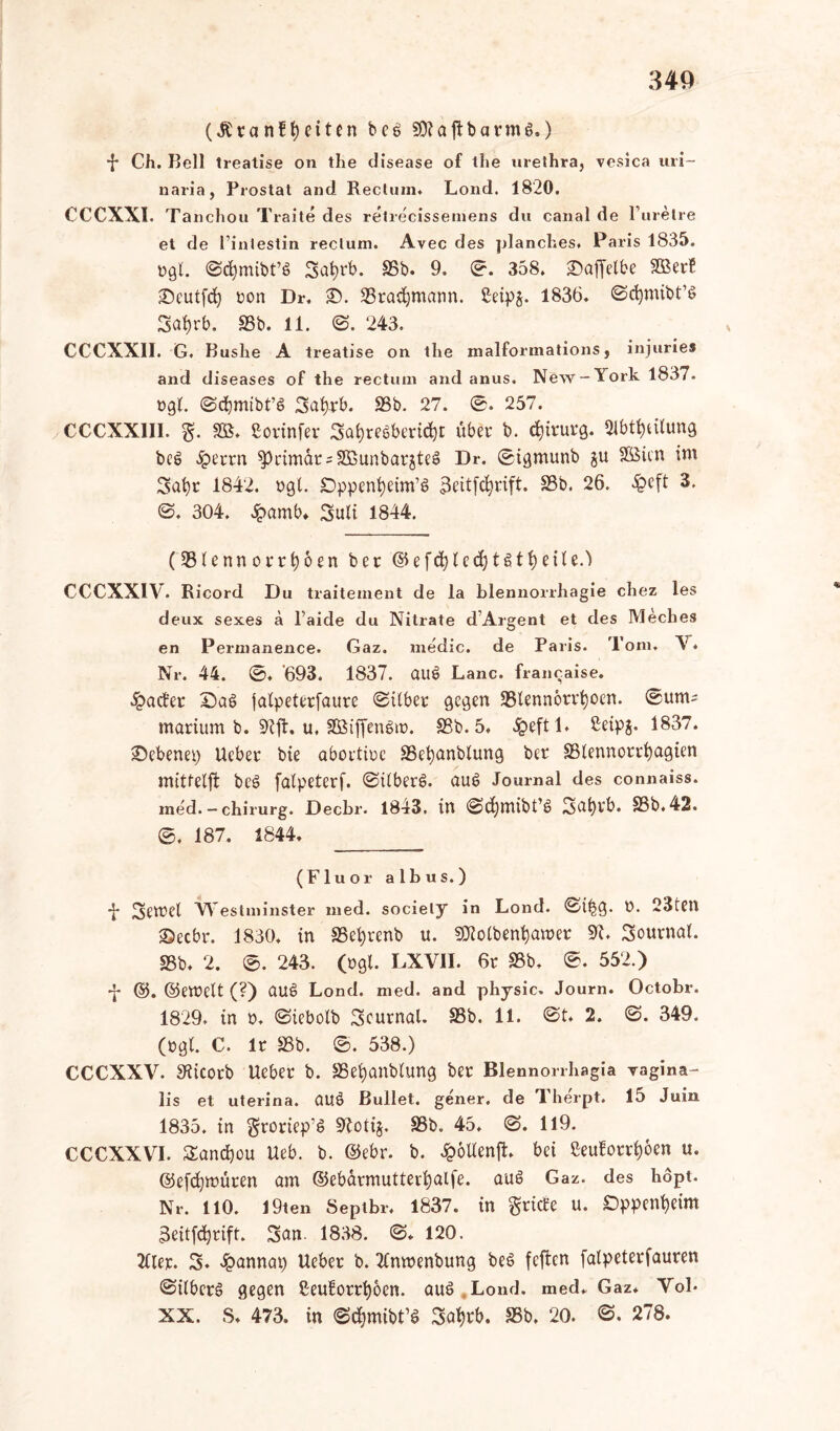 340 (Äranffyciten bcö 50?aifbarms.) -f* Ch. Bell trealise on the disease of the urethra, vesica uri~ naria, Prostat and Rectum. Lond. 1820. CCCXXI. Tanchou Traite des retrecissemens du canal de Purelre et de l’intestin rectum. Avec des planches. Paris 1835. »gl. 0d)mibt’6 Safytb. SSb. 9. 0. 358. ©affelbe SBerB ©cutfd) ton Dr, ©. SStadjmann. £eip$. 1836. 0d)mibt’S Sat)rb. SSb. 11. 0. 243. CCCXX1I. G. Buslie A treatise on the malfonnations, injuries and diseases of the rectum and anus. New-York 1837. »gl. ©cfymtbt’S 3af)tb. SSb. 27. 0. 257. CCCXX1II. g. SB. ßorinfer Sa^reSbcrt^t übet b. djiturg. «Teilung bee> $errn PrimatsSBunbarjteä Dr. 0igmunb gu SBicn int Safyt 1842. »gl. Dppenfyeim’t? 3eitfd)tift. SSb. 26. £eft 3. 0. 304. Jpamb* Suli 1844. (SSlenn ottfjoen bet @efd)lecfyt Streite.) CCCXXIV. Ricord Du traitement de la blennorrhagie chez les deux sexes a l’aide du Nitrate d'Argent et des Meches en Permanence. Gaz. rnedic. de Paris. Tom. V. Nr. 44. 0. '693. 1837. au$ Lanc. franeaise. £ad'et ©a£ jalpetetfaute 0ilbet gegen SSlennottfyoen. 0um= marturn b. 9?ft. u. äBiffenSt». SSb. 5. 4?eftl. £eipg. 1837. ©ebenep Uebet bie abottioe SSefyanblung bet SSlennottfyagten mitfelfl beö falpetetf. 0tlbet6. auö Journal des connaiss. med. — chirurg. Dechr. 1843. in 0>djtttibt’6 ^3CIt)Vt>. SSb. 42. 0. 187. 1844. (Fluor albus.) •J- Settel Westminster med. society in Lond. 0ibg* t. 23ten ©ecbt. 1830. in SSefytenb u. 501 olbenty ent et 9?. Sournal. SSb. 2. 0. 243. (tgl. LXV1I. 6t SSb. 0. 552.) •J- ©. ©ettelt (?) auS Lond. med. and physic. Journ. Octobr. 1829. in »♦ 0tebolb 3eutnal. SSb. 11. 0t. 2 . 0. 349. (»gl. C. lt SSb. ©. 538.) CCCXXV. Olicotb Uebet b. SSefyanblung bet Blennorrhagia vagina- lis et uterina. Ctltö Bullet, gener. de T. herpt. 15 Juin 1835. in gtoriep’S 9?oti§. SSb. 45. 0. 119. CCCXXVI. £and)ou Ueb. b. ©ebr. b. £oltenft. bei Seufottl)6cn u. ©cfdjttüten ötn ©ebütmutterfyalfe. auö Gaz. des hopt. Nr. 110. 19ten Septbr. 1837. in gtidre u. £>ppenf)eim 3eitfd)tift. San. 1838. 0. 120. Tllet. 3. 4?annat) Uebet b. 2lmtenbung beS feften falpetetfauren 0ilberS gegen ßeufottfyoen. aus Lond. med. Gaz* Vob XX. S. 473. in ©djmibt’ö 3af)tb. SSb. 20. 0. 278.